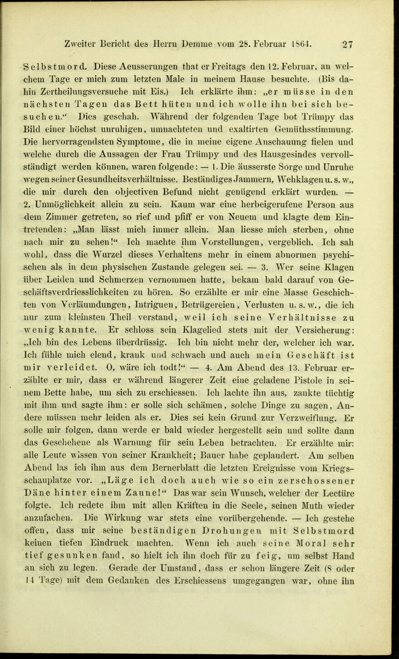 Selbstmord. Diese Aeusserungen that er Freitags den 12. Februar, an wel- chem Tage er mich zum letzten Male in meinem Hause besuchte. (Bis da- hin Zertheilungsversuche mit Eis.) Ich erklärte ihm: „er müsse in den nächsten Tagen das Bett hüten und ich wolle ihn bei sich be- suchen. Dies geschah. Während der folgenden Tage bot Trümpy das Bild einer höchst unruhigen, umnachteten und exaltirten Geinüthsstimmung. Die hervorragendsten Symptome, die in meine eigene Anschauung fielen und welche durch die Aussagen der Frau Trümpy und des Hausgesindes vervoll- ständigt werden können, waren folgende: — l.Die äusserste Sorge und Unruhe wegen seiner Gesundheitsverhältnisse. Beständiges Jammern, Wehklagen u. s. w., die mir durch den objectiven Befund nicht genügend erklärt wurden. — 2. Unmöglichkeit allein zu sein. Kaum war eine herbeigerufene Person aus dem Zimmer getreten, so rief und pfiff er von Neuem und klagte dem Ein- tretenden: „Man lässt mich immer allein. Man Hesse mich sterben, ohne nach mir zu sehen! Ich machte ihm Vorstellungen, vergeblich. Ich sah wohl, dass die Wurzel dieses Verhaltens mehr in einem abnormen psychi- schen als in dem physischen Zustande gelegen sei. — 3. Wer seine Klagen über Leiden und Schmerzen vernommen hatte, bekam bald darauf von Ge- schäftsverclriesslichkeiten zu hören. So erzählte er mir eine Masse Geschich- ten von Verläumdungen, Intriguen, Betrügereien, Verlusten u. s. w., die ich nur zum kleinsten Theil verstand, weil ich seine Verhältnisse zu wenig kannte. Er schloss sein Klagelied stets mit der Versicherung: „Ich bin des Lebens überdrüssig. Ich bin nicht mehr der, welcher ich war. Ich fühle mich elend, krank und schwach und auch mein Geschäft ist mir verleidet. 0, wäre ich todt! — 4. Am Abend des 13. Februar er- zählte er mir, dass er während längerer Zeit eine geladene Pistole in sei- nem Bette habe, um sich zu erschiessen. Ich lachte ihn aus, zankte tüchtig mit ihm und sagte ihm: er solle sich schämen, solche Dinge zu sagen, An- dere müssen mehr leiden als er. Dies sei kein Grund zur Verzweiflung. Er solle mir folgen, dann werde er bald wieder hergestellt sein und sollte dann das Geschehene als Warnung für sein Leben betrachten. Er erzählte mir: alle Leute wissen von seiner Krankheit; Bauer habe geplaudert. Am selben Abend las ich ihm aus dem Bernerblatt die letzten Ereignisse vom Kriegs- schauplatze vor. „Läge ich doch auch wie so ein zerschossener Däne hinter einem Zaune! Das war sein Wunsch, welcher der Leetüre folgte. Ich redete ihm mit allen Kräften in die Seele, seinen Muth wieder anzufachen. Die Wirkung war stets eine vorübergehende. — Ich gestehe offen, dass mir seine beständigen Drohungen mit Selbstmord keinen tiefen Eindruck machten. Wenn ich auch seine Moral sehr tief gesunken fand, so hielt ich ihn doch für zu feig, um selbst Hand an sich zu legen. Gerade der Umstand, dass er schon längere Zeit (S oder 14 Tage) mit dem Gedanken des Erschiessens umgegangen war, ohne ihn