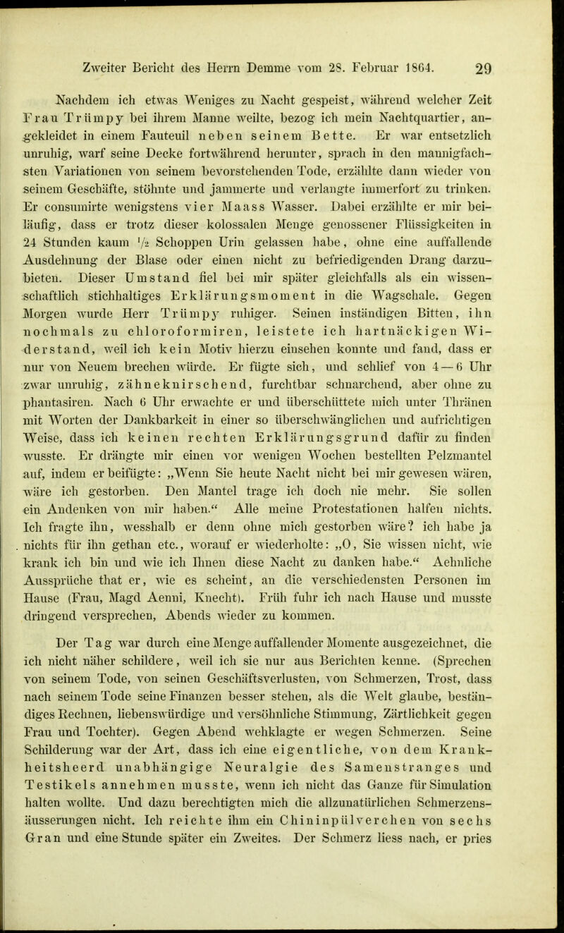 Nachdem ich etwas Weniges zu Nacht gespeist, während welcher Zeit Frau Trümpy bei ihrem Manne weilte, bezog ich mein Nachtquartier, an- gekleidet in einem Fauteuil neben seinem Bette. Er war entsetzlich unruhig, warf seine Decke fortwährend herunter, sprach in den mannigfach- sten Variationen von seinem bevorstehenden Tode, erzählte dann wieder von seinem Geschäfte, stöhnte und jammerte und verlangte immerfort zu trinken. Er consumirte wenigstens vier Maass Wasser. Dabei erzählte er mir bei- läufig, dass er trotz dieser kolossalen Menge genossener Flüssigkeiten in 24 Stunden kaum l/k Schoppen Urin gelassen habe, ohne eine auffallende Ausdehnung der Blase oder einen nicht zu befriedigenden Drang darzu- bieten. Dieser Umstand fiel bei mir später gleichfalls als ein wissen- schaftlich stichhaltiges Erklärungsmoment in die Wagschale. Gegen Morgen wurde Herr Trümpy ruhiger. Seinen inständigen Bitten, ihn nochmals zu chloroformiren, leistete ich hartnäckigen Wi- derstand, weil ich kein Motiv hierzu einsehen konnte und fand, dass er nur von Neuem brechen würde. Er fügte sich, und schlief von 4 — 6 Uhr zwar unruhig, zähneknirschend, furchtbar schnarchend, aber ohne zu phantasiren. Nach 6 Uhr erwachte er und überschüttete mich unter Thränen mit Worten der Dankbarkeit in einer so überschwänglichen und aufrichtigen Weise, dass ich keinen rechten Erklärungsgrund dafür zu finden wusste. Er drängte mir einen vor wenigen Wochen bestellten Pelzmantel auf, indem er beifügte: „Wenn Sie heute Nacht nicht bei mir gewesen wären, wäre ich gestorben. Den Mantel trage ich doch nie mehr. Sie sollen ein Andenken von mir haben. Alle meine Protestationen halfen nichts. Ich fragte ihn, wesshalb er denn ohne mich gestorben wäre? ich habe ja nichts für ihn gethan etc., worauf er wiederholte: „0, Sie wissen nicht, -wie krank ich bin und wie ich Ihnen diese Nacht zu danken habe. Aehnliche Aussprüche that er, wie es scheint, an die verschiedensten Personen im Hause (Frau, Magd Aenni, Knecht). Früh fuhr ich nach Hause und musste dringend versprechen, Abends wieder zu kommen. Der Tag war durch eine Menge auffallender Momente ausgezeichnet, die ich nicht näher schildere, weil ich sie nur aus Berichten kenne. (Sprechen von seinem Tode, von seinen Geschäftsverlusten, von Schmerzen, Trost, dass nach seinem Tode seine Finanzen besser stehen, als die Welt glaube, bestän- diges Eechnen, liebenswürdige und versöhnliche Stimmung, Zärtlichkeit gegen Frau und Tochter). Gegen Abend wehklagte er wegen Schmerzen. Seine Schilderung war der Art, dass ich eine eigentliche, von dem Krank- heitsheerd unabhängige Neuralgie des Samenstranges und Testikels annehmen musste, wenn ich nicht das Ganze für Simulation halten wollte. Und dazu berechtigten mich die allzunatürlichen Schmerzens- äusserungen nicht. Ich reichte ihm ein Chininpülverdien von sechs Gran und eine Stunde später ein Zweites. Der Schmerz Hess nach, er pries