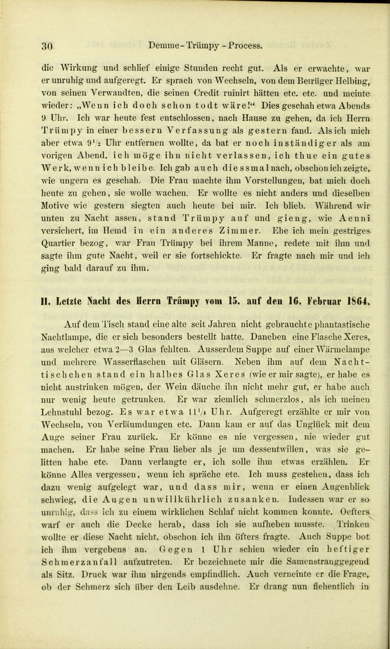 die Wirkung und schlief einige Stunden recht gut. Als er erwachte, war er unruhig und aufgeregt. Er sprach von Wechseln, von dem Betrüger Helbing, von seinen Verwandten, die seinen Credit ruinirt hätten etc. etc. und meinte wieder: „Wenn ich doch schon todt wäre! Dies geschah etwa Abends 9 Uhr. Ich war heute fest entschlossen, nach Hause zu gehen, da ich Herrn Trümpy in einer bessern Verfassung als gestern fand. Als ich mich aber etwa 9 lf± Uhr entfernen wollte, da bat er noch inständiger als am vorigen Abend, ich möge ihn nicht verlassen, ich thue ein gutes W e r k, w e n n i c h b 1 e i b e. Ich gab auch diessmal nach, obschon ich zeigte, wie ungern es geschah. Die Frau machte ihm Vorstellungen, bat mich doch heute zu gehen, sie wolle wachen. Er wollte es nicht anders und dieselben Motive wie gestern siegten auch heute bei mir. Ich blieb. Während wir unten zu Nacht assen, stand Trümpy auf und gieng, wie Aenni versichert, im Hemd in ein anderes Zimmer. Ehe ich mein gestriges Quartier bezog, war Frau Trümpy bei ihrem Manne, redete mit ihm und sagte ihm gute Nacht, weil er sie fortschickte. Er fragte nach mir und ich ging bald darauf zu ihm. II. Letzte Nacht des Herrn Trümpy vom 15. auf den 16. Februar J864. Auf dem Tisch stand eine alte seit Jahren nicht gebrauchte phantastische Nachtlampe, die er sich besonders bestellt hatte. Daneben eine Flasche Xeres, aus welcher etwa 2—3 Glas fehlten. Ausserdem Suppe auf einer Wärmelampe und mehrere Wasserflaschen mit Gläsern. Neben ihm auf dem Nacht- tischchen stand ein halbes Glas Xeres (wie er mir sagte), er habe es nicht austrinken mögen, der Wein däuche ihn nicht mehr gut, er habe auch nur wenig heute getrunken. Er war ziemlich schmerzlos, als ich meinen Lehnstuhl bezog. Es war etwa II1/* Uhr. Aufgeregt erzählte er mir von Wechseln, von Verleumdungen etc. Dann kam er auf das Unglück mit dem Auge seiner Frau zurück. Er könne es nie vergessen, nie wieder gut machen. Er habe seine Frau lieber als je um dessentwillen, was sie ge- litten habe etc. Dann verlangte er, ich solle ihm etwas erzählen. Er könne Alles vergessen, wenn ich spräche etc. Ich muss gestehen, dass ich dazu wenig aufgelegt war, und dass mir, wenn er einen Augenblick schwieg, die Augen unwillkührlich zusanken. Indessen war er so unruhig, dass ich zu einem wirklichen Schlaf nicht kommen konnte. Oefters^ warf er auch die Decke herab, dass ich sie auflieben musste. Trinken wollte er diese Nacht nicht, obschon ich ihn öfters fragte. Auch Suppe bot ich ihm vergebens an. Gegen l Uhr schien wieder ein heftiger Schmerzanfall aufzutreten. Er bezeichnete mir die Samenstranggegend als Sitz. Druck war ihm nirgends empfindlich. Auch verneinte er die Frage, ob der Schmerz sich über den Leib ausdehne. Er drang nun flehentlich in