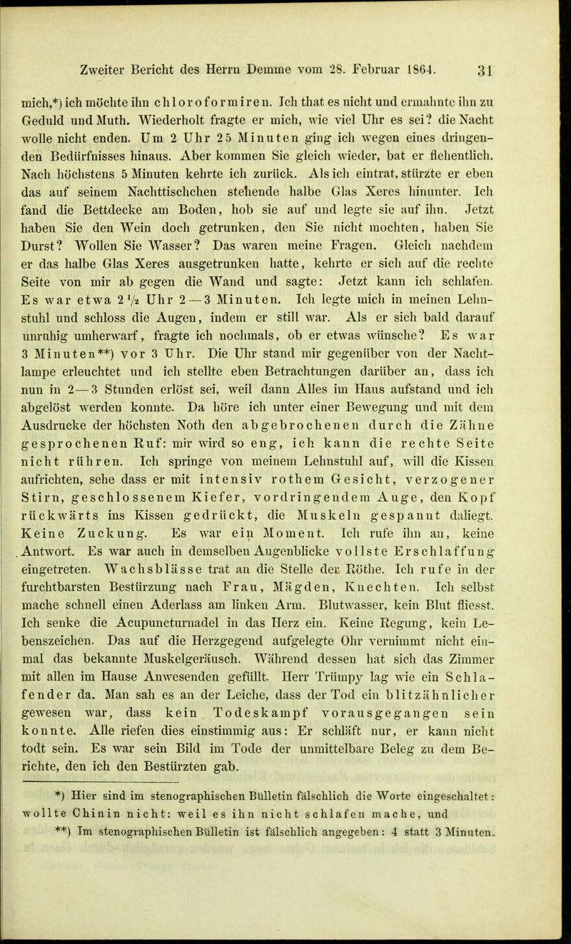 mich,*) ich möchte ihn chloroformiren. Ich that es nicht und ermahnte ihn zu Geduld undMuth. Wiederholt fragte er mich, wie viel Uhr es sei? die Nacht wolle nicht enden. Um 2 Uhr 25 Minuten ging ich wegen eines dringen- den Bedürfnisses hinaus. Aber kommen Sie gleich wieder, bat er flehentlich. Nach höchstens 5 Minuten kehrte ich zurück. Als ich eintrat, stürzte er eben das auf seinem Nachttischchen stehende halbe Glas Xeres hinunter. Ich fand die Bettdecke am Boden, hob sie auf und legte sie auf ihn. Jetzt haben Sie den Wein doch getrunken, den Sie nicht mochten, haben Sie Durst? Wollen Sie Wasser? Das waren meine Fragen. Gleich nachdem er das halbe Glas Xeres ausgetrunken hatte, kehrte er sich auf die rechte Seite von mir ab gegen die Wand und sagte: Jetzt kann ich schlafen. Es war etwa 2 l/a Uhr 2 — 3 Minuten. Ich legte mich in meinen Lehn- stuhl und schloss die Augen, indem er still war. Als er sich bald darauf unruhig umherwarf, fragte ich nochmals, ob er etwas wünsche? Es war 3 Minuten**) vor 3 Uhr. Die Uhr stand mir gegenüber von der Nacht- lampe erleuchtet und ich stellte eben Betrachtungen darüber an, dass ich nun in 2 — 3 Stunden erlöst sei, weil dann Alles im Haus aufstand und ich abgelöst werden konnte. Da höre ich unter einer Bewegung und mit dem Ausdrucke der höchsten Noth den abgebrochenen durch die Zähne gesprochenen Kuf: mir wird so eng, ich kann die rechte Seite nicht rühren. Ich springe von meinem Lehnstuhl auf, will die Kissen aufrichten, sehe dass er mit intensiv rothem Gesicht, verzogener Stirn, geschlossenem Kiefer, vordringendem Auge, den Kopf rückwärts ins Kissen gedrückt, die Muskeln gespannt daliegt. Keine Zuckung. Es war ein Moment. Ich rufe ihn an, keine .Antwort. Es war auch in demselben Augenblicke vollste Erschlaffung eingetreten. Wachsblässe trat an die Stelle der Rothe. Ich rufe in der furchtbarsten Bestürzung nach Frau, Mägden, Knechten. Ich selbst mache schnell einen Aderlass am linken Arm. Blutwasser, kein Blut fliesst. Ich senke die Acupuncturnadel in das Herz ein. Keine Regung, kein Le- benszeichen. Das auf die Herzgegend aufgelegte Ohr vernimmt nicht ein- mal das bekannte Muskelgeräusch. Während dessen hat sich das Zimmer mit allen im Hause Anwesenden gefüllt. Herr Trümpy lag wie ein Schla- fender da. Man sah es an der Leiche, dass der Tod ein blitzähnlicher gewesen war, dass kein Todeskampf vorausgegangen sein konnte. Alle riefen dies einstimmig aus: Er schläft nur, er kann nicht todt sein. Es war sein Bild im Tode der unmittelbare Beleg zu dem Be- richte, den ich den Bestürzten gab. *) Hier sind im stenographischen Bülletin fälschlich die Worte eingeschaltet: wollte Chinin nicht: weil es ihn nicht schlafen mache, und