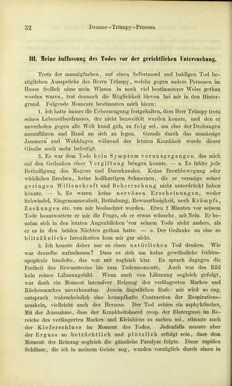 III. leine Auffassung des Todes vor der gerichtlichen Untersuchung. Trotz der mannigfachen, auf erneu Selbstmord und baldigen Tod be- züglichen Aussprüche des Herrn Trümpy, welche gegen andere Personen im Hause freilich ohne mein Wissen in noch viel bestimmterer Weise gethan worden waren, trat dennoch die Möglichkeit hievon bei mir in den Hinter- grund. Folgende Momente bestimmten mich hiezu: 1. Ich hatte immer die Ueberzeugung festgehalten, dass Herr Trümpy trotz seines Lebensüberdrusses, der nicht bezweifelt werden konnte, und den er unverholen gegen alle Welt kund gab, zu feig sei, um eine der Drohungen auszuführen und Hand an sich zu legen. Gerade durch das unmässige Jammern und Wehklagen während der letzten Krankheit wurde dieser Glaube noch mehr befestigt. 2. Es war dem Tode kein Symptom vorausgegangen, das mich auf den Gedanken einer Vergiftung bringen konnte. — a. Es fehlte jede Betheiligung des Magens und Darmkanales. Keine Brechbewegung oder wirkliches Brechen, keine kolikartigen Schmerzen, die er vermöge seiner geringen Willenskraft und Beherrschung nicht unterdrückt haben könnte. — b. Es waren keine nervösen Erscheinungen, weder Schwindel, Eingenommenheit, Betäubung, Bewusstlosigkeit, noch Krämpfe, Zuckungen etc. von mir beobachtet worden. Etwa 2 Minuten vor seinem Tode beantwortete er mir die Frage, ob er etwas wünsche, mit Nein. Er be- nahm sich in den letzten Augenblicken 'vor seinem Tode nicht anders, als er es in den beiden Nächten gethan hatte. — c. Der Gedanke an eine so blitzähnliche Intoxikation kam mir gar nicht. 3. Ich konnte daher nur an einen natürlichen Tod denken. Wie war derselbe aufzufassen? Dass es sich um keine gewöhnliche Gehirn- apoplexie handelte, das war mir sogleich klar. Es sprach dagegen die Freiheit des Bewusstseins bis zum Todesmomente. Auch war das Bild kein reines Lähmungsbild. Wenn auch von Lähmung sogleich gefolgt, war doch ein Moment intensiver Reizung des verlängerten Markes und Rückenmarkes unverkennbar. Jenem ängstlichen Rufe: mir wird so eng, entsprach wahrscheinlich eine krampfhafte Contraction der Respirations- muskeln, vielleicht auch des Herzens. Der Tod schien ein asphyktischei\ Mit der Ausnahme, dass der Krankheitsheerd (resp. der Bluterguss) im Be- reiche des verlängerten Markes und Kleinhirns zu suchen sei, stimmte auch der Kieferschluss im Moment des Todes. Jedenfalls musste aber der Erguss so beträchtlich und plötzlich erfolgt sein, dass dem Moment der Reizung sogleich die gänzliche Paralyse folgte. Diese rapiden Schlüsse, die ich in meinem Geiste zog, wurden vorzüglich durch einen in