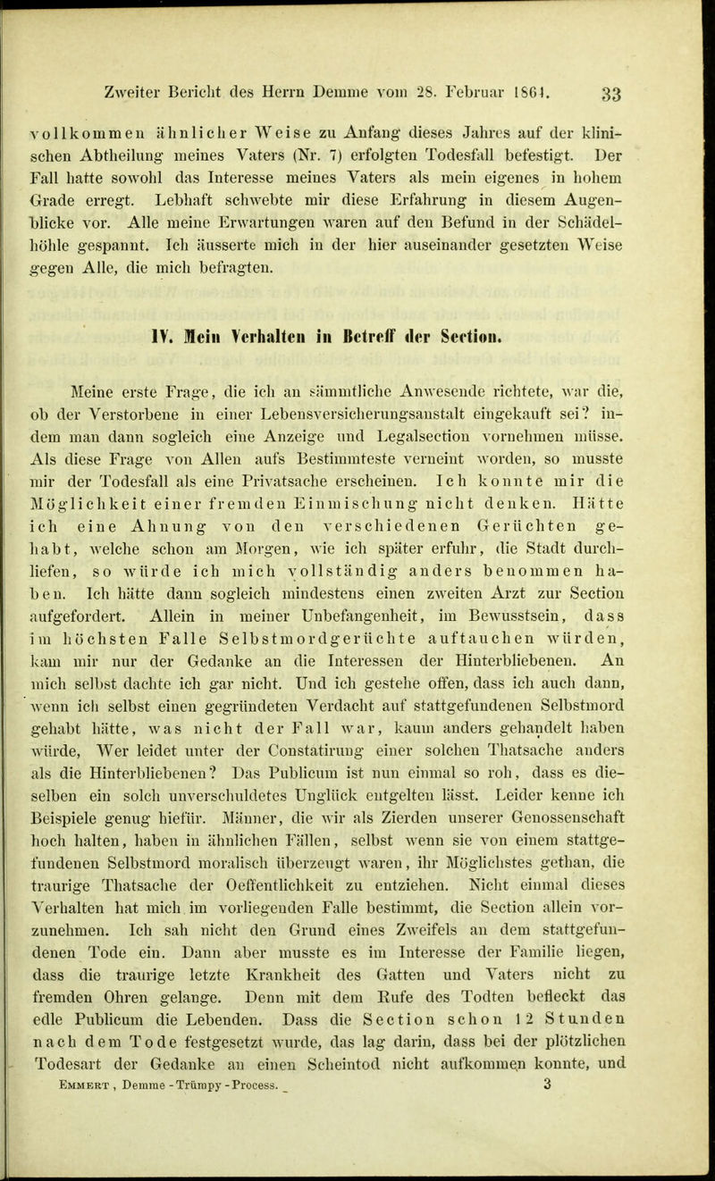 vollkommen ähnlicher Weise zu Anfang dieses Jahres auf der klini- schen Abtheilung meines Vaters (Nr. 7) erfolgten Todesfall befestigt. Der Fall hatte sowohl das Interesse meines Vaters als mein eigenes in hohem Grade erregt. Lebhaft schwebte mir diese Erfahrung in diesem Augen- blicke vor. Alle meine Erwartungen waren auf den Befund in der Schädel- höhle gespannt. Ich äusserte mich in der hier auseinander gesetzten Weise gegen Alle, die mich befragten. IV. Mein Verhalten in Betreif der Seetion. Meine erste Frage, die ich an sämmtliche Anwesende richtete, war die, ob der Verstorbene in einer Lebensversicherungsanstalt eingekauft sei? in- dem man dann sogleich eine Anzeige und Legalsection vornehmen müsse. Als diese Frage von Allen aufs Bestimmteste verneint worden, so musste mir der Todesfall als eine Privatsache erscheinen. Ich konnte mir die Möglichkeit einer fremden Einmischung nicht denken. Hätte ich eine Ahnung von den verschiedenen Gerüchten ge- habt, welche schon am Morgen, wie ich später erfuhr, die Stadt durch- liefen, so würde ich mich vollständig anders benommen ha- ben. Ich hätte dann sogleich mindestens einen zweiten Arzt zur Seetion aufgefordert. Allein in meiner Unbefangenheit, im Bewusstsein, dass im höchsten Falle Selbstmordgerüchte auftauchen würden, kam mir nur der Gedanke an die Interessen der Hinterbliebenen. An mich selbst dachte ich gar nicht. Und ich gestehe offen, dass ich auch dann, wenn ich selbst einen gegründeten Verdacht auf stattgefundenen Selbstmord gehabt hätte, was nicht der Fall war, kaum anders gehandelt haben würde, Wer leidet unter der Constatirung einer solchen Thatsache anders als die Hinterbliebenen? Das Publicum ist nun einmal so roh, dass es die- selben ein solch unverschuldetes Unglück entgelten lässt. Leider kenne ich Beispiele genug hiefür. Männer, die wir als Zierden unserer Genossenschaft hoch halten, haben in ähnlichen Fällen, selbst wenn sie von einem stattge- fundenen Selbstmord moralisch überzeugt waren, ihr Möglichstes gethan, die traurige Thatsache der Oeffentlichkeit zu entziehen. Nicht einmal dieses Verhalten hat mich im vorliegenden Falle bestimmt, die Seetion allein vor- zunehmen. Ich sah nicht den Grund eines Zweifels an dem stattgefun- denen Tode ein. Dann aber musste es im Interesse der Familie liegen, dass die traurige letzte Krankheit des Gatten und Vaters nicht zu fremden Ohren gelange. Denn mit dem Eufe des Toclten befleckt das edle Publicum die Lebenden. Dass die Seetion schon 12 Stunden nach dem Tode festgesetzt wurde, das lag darin, dass bei der plötzlichen Todesart der Gedanke an einen Scheintod nicht aufkommen konnte, und Emmert , Demrae -Trüropy -Process. _ 3