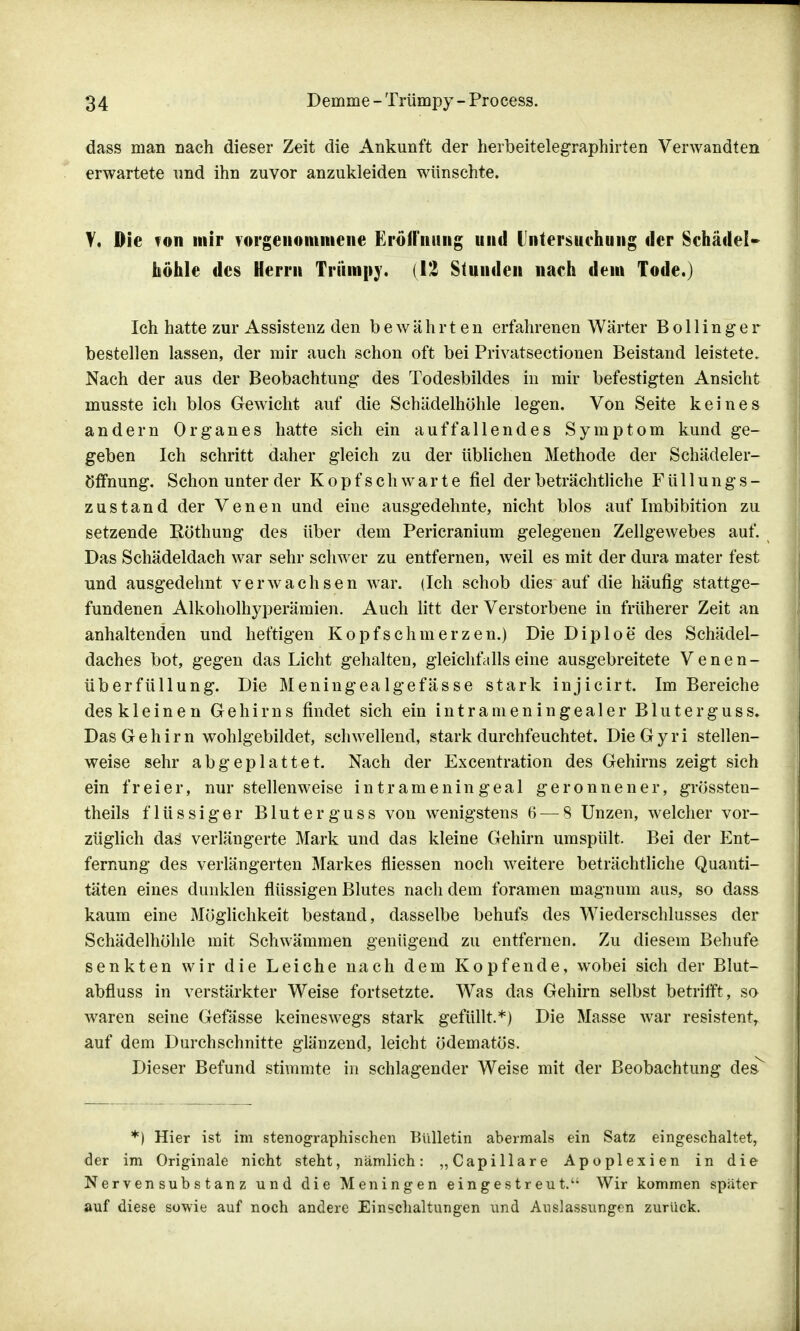 dass man nach dieser Zeit die Ankunft der herbeitelegraphirten Verwandten erwartete und ihn zuvor anzukleiden wünschte. Y. Die ton mir vorgenommene Eröffnung und Untersuchung der Schädel» höhle des Herrn Trümpy. (12 Stunden nach dem Tode.) Ich hatte zur Assistenz den bewährten erfahrenen Wärter B o 11 i n g e r bestellen lassen, der mir auch schon oft bei Privatsectionen Beistand leistete. Nach der aus der Beobachtung des Todesbildes in mir befestigten Ansicht musste ich blos Gewicht auf die Schädelhöhle legen. Von Seite keines andern Organes hatte sich ein auffallendes Symptom kund ge- geben Ich schritt daher gleich zu der üblichen Methode der Schädeler- öffnung. Schon unter der Kopfschwarte fiel der beträchtliche F ü 11 u n g s - zustand der Venen und eine ausgedehnte, nicht blos auf Imbibition zu setzende Röthung des über dem Pericranium gelegenen Zellgewebes auf. Das Schädeldach war sehr schwer zu entfernen, weil es mit der dura mater fest und ausgedehnt verwachsen war. (Ich schob dies auf die häufig stattge- fundenen Alkoholhyperämien. Auch litt der Verstorbene in früherer Zeit an anhaltenden und heftigen Kopfschmerzen.) Die Diploe des Schädel- daches bot, gegen das Licht gehalten, gleichfalls eine ausgebreitete Venen- überfüllung. Die Meningealgefässe stark injicirt. Im Bereiche des kleinen Gehirns findet sich ein intrameningealer Bluterguss. Das Gehirn wohlgebildet, schwellend, stark durchfeuchtet. DieGyri stellen- weise sehr abgeplattet. Nach der Excentration des Gehirns zeigt sich ein freier, nur stellenweise intrameningeal geronnener, grössten- theils flüssiger Bluterguss von wenigstens 6 — 8 Unzen, welcher vor- züglich das verlängerte Mark und das kleine Gehirn umspült. Bei der Ent- fernung des verlängerten Markes fliessen noch weitere beträchtliche Quanti- täten eines dunklen flüssigen Blutes nachdem foramen magnum aus, so dass kaum eine Möglichkeit bestand, dasselbe behufs des Wiederschlusses der Schädelhöhle mit Schwämmen genügend zu entfernen. Zu diesem Behufe senkten wir die Leiche nach dem Kopfende, wobei sich der Blut- abfluss in verstärkter Weise fortsetzte. Was das Gehirn selbst betrifft, so waren seine Gefässe keineswegs stark gefüllt.*) Die Masse war resistent, auf dem Durchschnitte glänzend, leicht ödematös. Dieser Befund stimmte in schlagender Weise mit der Beobachtung des *) Hier ist im stenographischen Bulletin abermals ein Satz eingeschaltet, der im Originale nicht steht, nämlich: ,, Capillare Apoplexien in die Nervensubstanz und die Meningen eingestreut.' Wir kommen später auf diese sowie auf noch andere Einschaltungen und Auslassungen zurück.