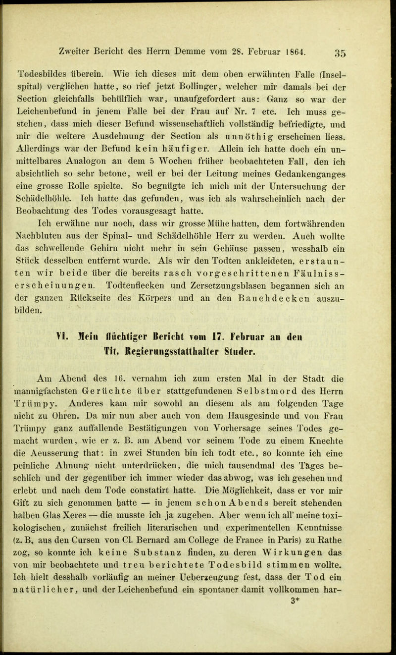 Todesbildes überein. Wie ich dieses mit dem oben erwähnten Falle (Insel- spital) verglichen hatte, so rief jetzt Bollinger, welcher mir damals bei der Section gleichfalls behülflich war, unaufgefordert aus: Ganz so war der Leichenbefund in jenem Falle bei der Frau auf Nr. 7 etc. Ich muss ge- stehen, dass mich dieser Befund wissenschaftlich vollständig befriedigte, und mir die weitere Ausdehnung der Section als unnöthig erscheinen Hess. Allerdings war der Befund kein häufiger. Allein ich hatte doch ein un- mittelbares Analogon an dem 5 Wochen früher beobachteten Fall, den ich absichtlich so sehr betone, weil er bei der Leitung meines Gedankenganges eine grosse Rolle spielte. So begnügte ich mich mit der Untersuchung der Schädelhöhle. Ich hatte das gefunden, was ich als wahrscheinlich nach der Beobachtung des Todes vorausgesagt hatte. Ich erwähne nur noch, dass wir grosse Mühe hatten, dem fortwährenden Nachbluten aus der Spinal- und Schädelhöhle Herr zu werden. Auch wollte das schwellende Gehirn nicht mehr in sein Gehäuse passen, wesshalb ein Stück desselben entfernt wurde. Als wir den Todten ankleideten, erstaun- ten wir beide über die bereits rasch vorgeschrittenen Fäulniss- erscheinungen. Todtenflecken und Zersetzungsblasen begannen sich an der ganzen Rückseite des Körpers und an den Bauch decken auszu- bilden. VI. Mein (tüchtiger Berieht vom 17. Februar an den Tit. Regierungsstatthalter Studer. Am Abend des 16. vernahm ich zum ersten Mal in der Stadt die mannigfachsten Gerüchte über stattgefundenen Selbstmord des Herrn Trümpy. Anderes kam mir sowohl an diesem als am folgenden Tage nicht zu Ohren. Da mir nun aber auch von dem Hausgesinde und von Frau Trümpy ganz auffallende Bestätigungen von Vorhersage seines Todes ge- macht wurden, wie er z. B. am Abend vor seinem Tode zu einem Knechte die Aeusserung that: in zwei Stunden bin ich todt etc., so konnte ich eine peinliche Ahnung nicht unterdrücken, die mich tausendmal des Tages be- schlich und der gegenüber ich immer wieder das abwog, was ich gesehen und erlebt und nach dem Tode constatirt hatte. Die Möglichkeit, dass er vor mir Gift zu sich genommen hatte — in jenem schon Abends bereit stehenden halben Glas Xeres — die musste ich ja zugeben. Aber wenn ich all' meine toxi- kologischen, zunächst freilich literarischen und experimentellen Kenntnisse (z. aus den C ursen von Cl. Bernard am College de France in Paris) zuRathe zog, so konnte ich keine Substanz finden, zu deren Wirkungen das von mir beobachtete und treu berichtete Todesbild stimmen wollte. Ich hielt desshalb vorläufig an meiner Ueberzeugung fest, dass der Tod ein natürlicher, und der Leichenbefund ein spontaner damit vollkommen har- 3*