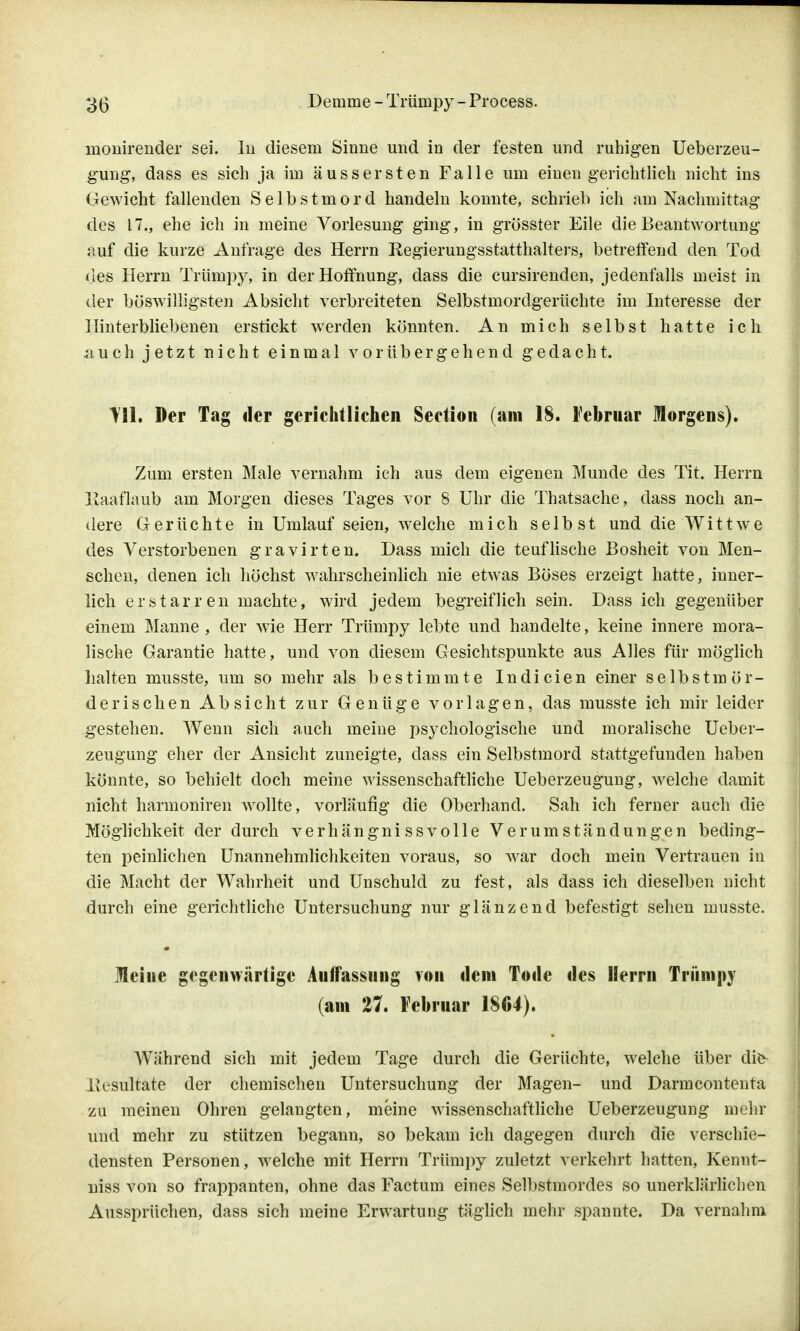 monirender sei. In diesem Sinne und in der festen und ruhigen Ueberzeu- gung, dass es sich ja im äussersten Falle um einen gerichtlich nicht ins Gewicht fallenden Selbstmord handeln konnte, schrieb ich am Nachmittag des 17., ehe ich in meine Vorlesung ging, in grösster Eile die Beantwortung auf die kurze Anfrage des Herrn Regierungsstatthalters, betreffend den Tod des Herrn Trümpy, in der Hoffnung, dass die cursirenden, jedenfalls meist in der böswilligsten Absicht verbreiteten Selbstmordgerüchte im Interesse der Hinterbliebenen erstickt werden könnten. An mich selbst hatte ich .auch jetzt nicht einmal vorübergehend gedacht. Der Tag der gerichtlichen Section (am 18. Februar Morgens). Zum ersten Male vernahm ich aus dem eigenen Munde des Tit. Herrn Kaaflaub am Morgen dieses Tages vor 8 Uhr die Thatsache, dass noch an- dere Gerüchte in Umlauf seien, welche mich selbst und die'Wittwe des Verstorbenen gravirten. Dass mich die teuflische Bosheit von Men- schen, denen ich höchst wahrscheinlich nie etwas Böses erzeigt hatte, inner- lich erstarren machte, wird jedem begreiflich sein. Dass ich gegenüber einem Manne , der wie Herr Trümpy lebte und handelte, keine innere mora- lische Garantie hatte, und von diesem Gesichtspunkte aus Alles für möglich halten musste, um so mehr als bestimmte Indicien einer selbstmör- derischen Absicht zur Genüge vorlagen, das musste ich mir leider gestehen. Wenn sich auch meine psychologische und moralische Ueber- zeugung eher der Ansicht zuneigte, dass ein Selbstmord stattgefunden haben könnte, so behielt doch meine wissenschaftliche Ueberzeugung, welche damit nicht harmoniren wollte, vorläufig die Oberhand. Sah ich ferner auch die Möglichkeit der durch verhängnissvolle Verumständungen beding- ten peinlichen Unannehmlichkeiten voraus, so war doch mein Vertrauen in die Macht der Wahrheit und Unschuld zu fest, als dass ich dieselben nicht durch eine gerichtliche Untersuchung nur glänzend befestigt sehen musste. Meine gegenwärtige Auffassung von dem Tode des Herrn Trümpy (am 27. Februar 1864). Während sich mit jedem Tage durch die Gerüchte, welche über die- Ixcsultate der chemischen Untersuchung der Magen- und Darmcontenta zu meinen Ohren gelangten, meine wissenschaftliche Ueberzeugung mehr und mehr zu stützen begann, so bekam ich dagegen durch die verschie- densten Personen, welche mit Herrn Trümpy zuletzt verkehrt hatten, Kennt- niss von so frappanten, ohne das Factum eines Selbstmordes so unerklärlichen Aussprüchen, dass sich meine Erwartung täglich mehr spannte. Da vernahm