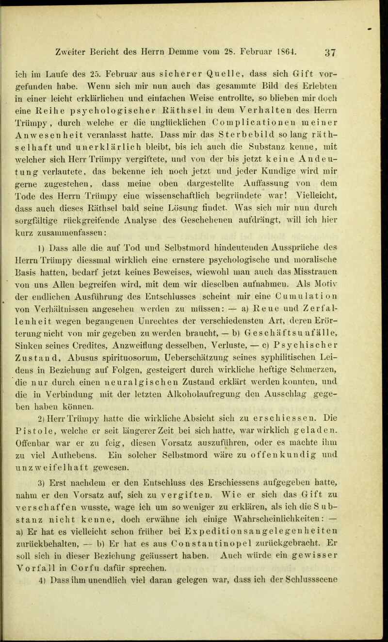 ich im Laufe des 25. Februar aus sicherer Quelle, dass sich Gift vor- gefunden habe. Wenn sich mir nun auch das gesammte Bild des Erlebten in einer leicht erklärlichen und einfachen Weise entrollte, so blieben mir doch eine Reihe psychologischer Räthsel in dem Verhalten des Herrn Trümpy, durch welche er die unglücklichen Complicationen meiner Anwesenheit veranlasst hatte. Dass mir das Sterbebild so lang räth- selhaft und unerklärlich bleibt, bis ich auch die Substanz kenne, mit Avelcher sich Herr Trümpy vergiftete, und von der bis jetzt keine Andeu- tung verlautete, das bekenne ich noch jetzt und jeder Kundige wird mir gerne zugestehen, dass meine oben dargestellte Auffassung von dem Tode des Herrn Trümpy eine wissenschaftlich begründete war! Vielleicht, dass auch dieses Räthsel bald seine Lösung findet. Was sich mir nun durch sorgfältige rückgreifende Analyse des Geschehenen aufdrängt, will ich hier kurz zusammenfassen: 1) Dass alle die auf Tod und Selbstmord hindeutenden Aussprüche des Herrn Trümpy diessmal wirklich eine ernstere psychologische und moralische Basis hatten, bedarf jetzt keines Beweises, wiewohl man auch das Misstrauen von uns Allen begreifen wird, mit dem wir dieselben aufnahmen. Als Motiv der endlichen Ausführung des Entschlusses scheint mir eine Cumulati on von Verhältnissen angesehen werden zu müssen: — a) Reue und Zerfal- lenheit wegen begangenen Unrechtes der verschiedensten Art, deren Erör- terung nicht von mir gegeben zu werden braucht, — b) G e s c h ä f t s u n f ä 11 e, Sinken seines Credites, Anzweiflung desselben, Verluste, — c) Psychischer Zustand, Abusus spirituosorura, Ueberschätzung seines syphilitischen Lei- dens in Beziehung auf Folgen, gesteigert durch wirkliche heftige Schmerzen, die nur durch einen neuralgischen Zustand erklärt werden konnten, und die in Verbindung mit der letzten Alkoholaufregung den Ausschlag gege- ben haben können. 2) Herr Trümpy hatte die wirkliche Absicht sich zu erschiessen. Die Pistole, welche er seit längerer Zeit bei sich hatte, war wirklich geladen. Offenbar war er zu feig, diesen Vorsatz auszuführen, oder es machte ihm zu viel Authebens. Ein solcher Selbstmord wäre zu offenkundig und unzweifelhaft gewesen. 3) Erst nachdem er den Entschluss des Erschiessens aufgegeben hatte, nahm er den Vorsatz auf, sich zu vergiften. Wie er sich das Gift zu verschaffen wusste, wage ich um so weniger zu erklären, als ich die S ub- stanz nicht kenne, doch erwähne ich einige Wahrscheinlichkeiten: — a) Er hat es vielleicht schon früher bei Expeditionsangelegenheiten zurückbehalten, — b) Er hat es aus Constantinopel zurückgebracht. Er soll sich in dieser Beziehung geäussert haben. Auch würde ein gewisser Vorfall in Corfu dafür sprechen. 4) Dass ihm unendlich viel daran gelegen war, dass ich der Schlussscene