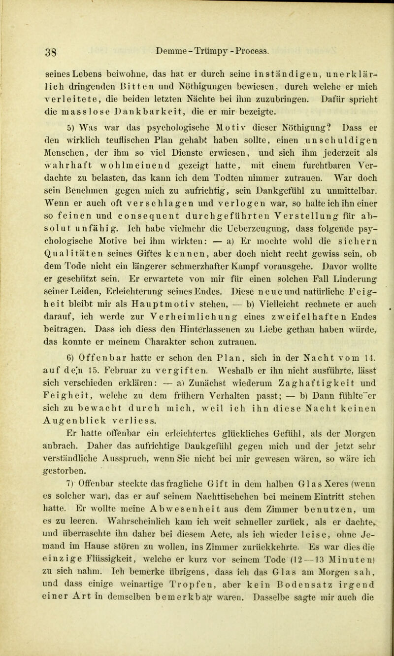 seines Lebens beiwohne, das hat er durch seine inständigen, unerklär- lich dringenden Bitten und Nöthigungen bewiesen, durch welche er mich verleitete, die beiden letzten Nächte bei ihm zuzubringen. Dafür spricht die masslose Dankbarkeit, die er mir bezeigte. 5) Was war das psychologische Motiv dieser Nöthigung? Dass er den wirklich teuflischen Plan gehabt haben sollte, einen unschuldigen Menschen, der ihm so viel Dienste erwiesen, und sich ihm jederzeit als wahrhaft wohlmeinend gezeigt hatte, mit einem furchtbaren Ver- dachte zu belasten, das kann ich dem Todten nimmer zutrauen. War doch sein Benehmen gegen mich zu aufrichtig, sein Dankgefühl zu unmittelbar. Wenn er auch oft verschlagen und verlogen war, so halte ich ihn einer so feinen und consequent durchgeführten Verstellung für ab- solut unfähig. Ich habe vielmehr die Ueberzeugung, dass folgende psy- chologische Motive bei ihm wirkten: — a) Er mochte wohl die sichern Qualitäten seines Giftes kennen, aber doch nicht recht gewiss sein, ob dem Tode nicht ein längerer schmerzhafter Kampf vorausgehe. Davor wollte er geschützt sein. Er erwartete von mir für einen solchen Fall Linderung seiner Leiden, Erleichterung seines Endes. Diese neue und natürliche Feig- heit bleibt mir als Hauptmotiv stehen, — b) Vielleicht rechnete er auch darauf, ich werde zur Verheimlichung eines zweifei hafte n Endes beitragen. Dass ich diess den Hinterlassenen zu Liebe gethan haben würde, das konnte er meinem Charakter schon zutrauen. 6) Offenbar hatte er schon den Plan, sich in der Nacht vom 14. auf de[n 15. Februar zu vergiften. Weshalb er ihn nicht ausführte, lässt sich verschieden erklären: — a) Zunächst wiederum Zaghaftigkeit und Feigheit, welche zu dem frühern Verhalten passt; — b) Dann fühlte'~er sich zu bewacht durch mich, weil ich ihn diese Nacht keinen Augenblick verliess. Er hatte offenbar ein erleichtertes glückliches Gefühl, als der Morgen anbrach. Daher das aufrichtige Dankgefühl gegen mich und der jetzt sehr verständliche Ausspruch, wenn Sie nicht bei mir gewesen wären, so wäre ich gestorben. 7) Offenbar steckte das fragliche Gift in dem halben G1 as Xeres (wenn es solcher war), das er auf seinem Nachttischchen bei meinem Eintritt stehen hatte. Er wollte meine Abwesenheit aus dem Zimmer benutzen, um es zu leeren. Wahrscheinlich kam ich weit schneller zurück, als er dachte^ und überraschte ihn daher bei diesem Acte, als ich wieder leise, ohne Je- mand im Hause stören zu wollen, ins Zimmer zurückkehrte. Es war dies die einzige Flüssigkeit, welche er kurz vor seinem Tode (12 — 13 Minuten) zu sich nahm. Ich bemerke übrigens, dass ich das Glas am Morgen sah, und dass einige weinartige Tropfen, aber kein Bodensatz irgend einer Art in demselben bemerkbar waren. Dasselbe sagte mir auch die