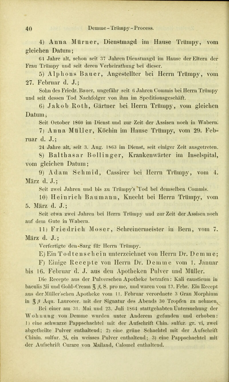 4) Anna Mürner, Dienstmagd im Hause Trümpy, vom gleichen Datum; 6 \ Jahre alt, schon seit 37 Jahren Dienstmagd im Hause der Eltern der Frau Trümpy und seit deren Verheirathung bei dieser. 5) Alp kons Bauer, Angestellter bei Herrn Trümpy, vom 27. Februar d. J.; Sohn des Friedr. Bauer, ungefähr seit 6 Jahren Commis bei Herrn Trümpy und seit dessen Tod Nachfolger von ihm im Speditionsgeschäft. 6) Jakob Roth, Gärtner bei Herrn Trümpy, vom gleichen Datum, Seit October 1860 im Dienst und zur Zeit der Assisen noch in Wabern. 7) Anna Müller, Köchin im Hause Trümpy, vom 29. Feb- ruar d. J.; 24 Jahre alt, seit 3. Aug. 1863 im Dienst, seit einiger Zeit ausgetreten. 8) Balthasar Bollinger, Krankenwärter im Inselspital, vom gleichen Datum; 9) Adam Schmid, Cassirer bei Herrn Trümpy, vom 4. März d. J.; Seit zwei Jahren und bis zu Trümpy's 'Tod bei demselben Commis. 10) Heinrich Bau mann, Knecht bei Herrn Trümpy, vom 5. März d. J.; Seit etwa zwei Jahren bei Herrn Trümpy und zur Zeit der Assisen noch auf dem Gute in Wabern. 11) Friedrich Moser, Schreinermeister in Bern, vom 7. März d. J.; Verfertigte den »Sarg für Herrn Trümpy. E) Ein T o d t e n s c h e i n unterzeichnet von Herrn Dr. Demme; F) Einige Recepte von Herrn Dr. Demme vom 1. Januar bis 16. Februar d. J. aus den Apotheken Pulver und Müller. Die Recepte aus der Pulverschen Apotheke betrafen: Kali causticum in baculis 5ii und Gold-Cream 5 ß, S. pro nie, und waren vom 13. Febr. Ein Recept aus der Müller'schen Apotheke vom 11. Februar verordnete 3 Gran Morphium in 5 ß Aqu. Laurocer. mit der Signatur des Abends 30 Tropfen zu nehmen^ Bei einer am 31. Mai und 23. Juli IS64 stattgehabten Untersuchung der Wohnung von Demme wurden unter Anderem gefunden und erhoben: 1) eine schwarze Pappschachtel mit der Aufschrift Chin. sulfur. gr. vi, zwei abgetheilte Pulver enthaltend; 2) eine grüne Schachtel mit der Aufschrift Chinin, sulfur. 3i, ein weisses Pulver enthaltend; 3) eine Pappschachtel mit der Aufschrift Curare von Mailand, Calomel enthaltend.