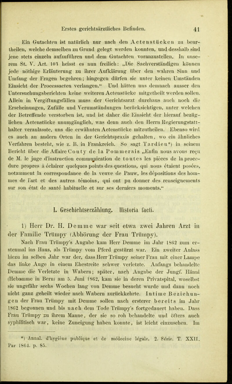 Ein Gutachten ist natürlich nur nach den Actenstücken zu beur- theilen, welche demselben zu Grund gelegt werden konnten, und desshalb sind jene stets einzeln aufzuführen und dem Gutachten voranzustellen. In unse- rem St. V. Art. 103 heisst es nun freilich: „Die Sachverständigen können jede nöthige Erläuterung zu ihrer Aufklärung über den wahren Sinn und Umfang der Fragen begehren; hingegen dürfen sie unter keinen Umständen Einsicht der Processacten verlangen. Und hätten uns demnach ausser den Untersuchungsberichten keine weiteren Actenstücke mitgetheilt werden sollen. Allein in Vergiftungsfällen muss der Gerichtsarzt durchaus auch noch die Erscheinungen, Zufälle und Verumständungen berücksichtigen, unter welchen der Betreffende verstorben ist, und ist daher die Einsicht der hierauf bezüg- lichen Actenstücke unumgänglich, was denn auch den Herrn Regierungstatt- halter veranlasste, uns die erwähnten Actenstücke mitzutheilen. Ebenso wird es auch an andern Orten in der Gerichtspraxis gehalten, wo ein ähnliches Verfahren besteht, wie z. B. in Frankreich. So sagt Tardieu*) in seinem Bericht über die Affaire Couty de la Pommerais „Enfin nous avons recu de M. le juge d'instruction communication de toutes les pieces de laproce- dure propres a eclairer quelques points des questions, qui nous etaient posees, notamment la correspondance de la veuve de Pauw, les depositions des hom- mes de l'art et des autres temoins, qui ont pu donner des renseignements sur son etat de sante habituelle et sur ses derniers moments. I. Geschichtserzähhing. Historia facti. 1) Herr Dr. H. Demme war seit etwa zwei Jahren Arzt in der Familie Trümpy (Abhörung: der Frau Trümpy). Nach Frau Trümpy's Angabe kam Herr Demme im Jahr 1862 zum er- stenmal ins Haus, als Trümpy vom Pferd gestürzt war. Ein zweiter Anlass hiezu im selben Jahr war der, dass Herr Trümpy seiner Frau mit einer Lampe das linke Auge in einem Ehestreite schwer verletzte. Anfangs behandelte Demme die Verletzte in Wabern; später, nach Angabe der Jungf. Ilänni (Hebamme in Bern) am 5. Juni 1862, kam sie in deren Privatspital, woselbst sie ungefähr sechs Wochen lang von Demme besucht wurde und dann noch nicht ganz geheilt wieder nach Wabern zurückkehrte. Intime Beziehun- gen der Frau Trümpy mit Demme sollen nach ersterer bereits im Jahr 1862 begonnen und bis nach dem Tode Trümpy's fortgedauert haben. Dass Frau Trümpy zu ihrem Manne, der sie so roh behandelte und öfters auch syphilitisch war, keine Zuneigung haben konnte, ist leicht einzusehen. Im *) Annal. d'hygiene publique et de me'decine le'gale. 2. Se'rio. T. XXII. Par 1864. p. 85.