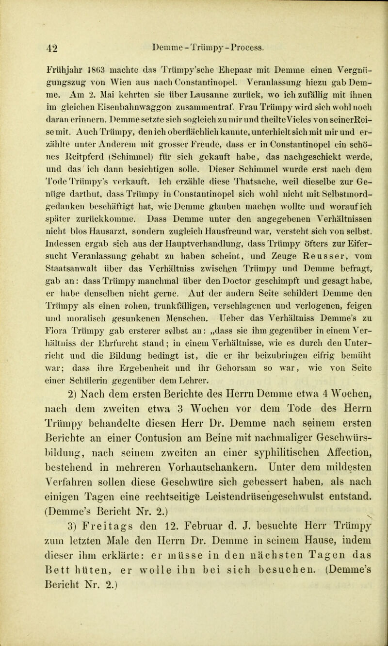 Frühjahr 18(53 machte das Trümpy'sche Ehepaar mit Demme einen Vergnü- gungszug von Wien aus nach Constantinopel. Veranlassung hiezu gab Dem- me. Am 2. Mai kehrten sie über Lausanne zurück, wo ich zufällig mit ihnen im gleichen Eisenbahnwaggon zusammentraf. Frau Trümpy wird sich wohl noch daran erinnern. Demme setzte sich sogleich zu mir und theilteVieles von seinerRei- semit. Auch Trümpy, den ich oberflächlich kannte, unterhielt sich mit mir und er- zählte unter Anderem mit grosser Freude, dass er in Constantinopel ein schö- nes Reitpferd (Schimmel) für sich gekauft habe, das nachgeschickt werde, und das ich dann besichtigen solle. Dieser Schimmel wurde erst nach dem Tode Trümpy's verkauft. Ich erzähle diese Thatsache, weil dieselbe zur Ge- nüge darthut, dass Trümpy in Constantinopel sich wohl nicht mit Selbstmord- gedanken beschäftigt hat, wie Demme glauben machen wollte und worauf ich später zurückkomme. Dass Demme unter den angegebenen Verhältnissen nicht blos Hausarzt, sondern zugleich Hausfreund war, versteht sich von selbst. Indessen ergab sich aus der Hauptverhandlung, dass Trümpy öfters zur Eifer- sucht Veranlassung gehabt zu haben scheint, und Zeuge Reusser, vom Staatsanwalt über das Verhältniss zwischen Trümpy und Demme befragt, gab an: dass Trümpy manchmal über den Doctor geschimpft und gesagt habe, er habe denselben nicht gerne. Auf der andern Seite schildert Demme den Trümpy als einen rohen, trunkfälligen, verschlagenen und verlogenen, feigen und moralisch gesunkenen Menschen. Ueber das Verhältniss Demme's zu Flora Trümpy gab ersterer selbst an: „dass sie ihm gegenüber in einem Ver- hältniss der Ehrfurcht stand; in einem Verhältnisse, wie es durch den Unter- richt und die Bildung bedingt ist, die er ihr beizubringen eifrig bemüht war; dass ihre Ergebenheit und ihr Gehorsam so war, wie von Seite einer Schülerin gegenüber dem Lehrer. 2) Nach dem ersten Berichte des Herrn Demme etwa 4 Wochen, nach dem zweiten etwa 3 Wochen vor dem Tode des Herrn Trümpy behandelte diesen Herr Dr. Demme nach seinem ersten Berichte an einer Contusion am Beine mit nachmaliger Geschwürs- bildung, nach seinem zweiten an einer syphilitischen Affection, bestehend in mehreren Vorhautschankern. Unter dem mildesten Verfahren sollen diese Geschwüre sich gebessert haben, als nach einigen Tagen eine rechtseitige Leistendrüsengeschwulst entstand. (Demme's Bericht Nr. 2.) 3) Freitags den 12. Februar d. J. besuchte Herr Trümpy zum letzten Male den Herrn Dr. Demme in seinem Hause, indem dieser ihm erklärte: er müsse in den nächsten Tagen das Bett hüten, er wolle ihn bei sich besuchen. (Demme's Bericht Nr. 2.)