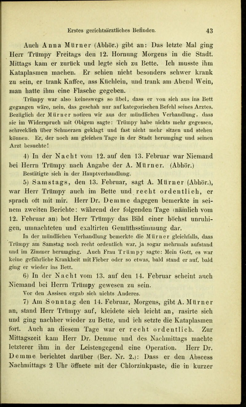 Auch Anna Mürner (Abhör.) gibt an: Das letzte Mal ging Herr Trümpy Freitags den 12. Hornimg Morgens in die Stadt. Mittags kam er zurück und legte sich zu Bette. Ich musste ihm Kataplasmen machen. Er schien nicht besonders schwer krank zu sein, er trank Kaffee, ass Küchlein, und trank am Abend Wein, man hatte ihm eine Flasche gegeben. Trümpy war also keineswegs so übel, dass er von sich aus ins Bett gegangen wäre, nein, das geschah nur auf kategorischen Befehl seines Arztes. Bezüglich der Mürner notiren wir aus der mündlichen Verhandlung, dass sie im Widerspruch mit Obigem sagte: Trümpy habe nichts mehr gegessen, schrecklich über Schmerzen geklagt und fast nicht mehr sitzen und stehen können. Er, der noch am gleichen Tage in der Stadt herumging und seinen Arzt besuchte! 4) In der Nacht vom 12. auf den 13. Februar war Niemand bei Herrn Trümpy nach Angabe der A. Mürner. (Abhör.) Bestätigte sich in der Hauptverhandlung. 5) Samstags, den 13. Februar, sagt A. Mürner (Abhör.), war Herr Trümpy auch im Bette und recht ordentlich, er sprach oft mit mir. Herr Dr. Derame dagegen bemerkte in sei- nem zweiten Berichte: während der folgenden Tage inämlich vom 12. Februar an) bot Herr Trümpy das Bild einer höchst unruhi- gen, umnachteten und exaltirten Gemüthsstimmung dar. In der mündlichen Verhandlung bemerkte die Mürner gleichfalls, dass Trümpy am Samstag noch recht ordentlich war, ja sogar mehrmals aufstand und im Zimmer herumging. Auch Frau Trümpy sagte: Mein Gott, es war keine gefährliche Krankheit mit Fieber oder so etwas, bald stand er auf, bald ging er wieder ins Bett. 6) In der Nacht vom 13. auf den 14. Februar scheint auch Niemand bei Herrn Trümpy gewesen zu sein. Vor den Assisen ergab sich nichts Anderes. 7) Am Sonntag den 14. Februar, Morgens, gibt A. Mürner an, stand Herr Trümpy auf, kleidete sich leicht an, rasirte sich und ging nachher wieder zu Bette, und ich setzte die Kataplasmen fort. Auch an diesem Tage war er recht ordentlich. Zur Mittagszeit kam Herr Dr. Demme und des Nachmittags machte letzterer ihm in der Leistengegend eine Operation. Herr Dr. Demme berichtet darüber (Ber. Nr. 2.j: Dass er den Abscess Nachmittags 2 Uhr öffnete mit der Chlorzinkpaste, die in kurzer