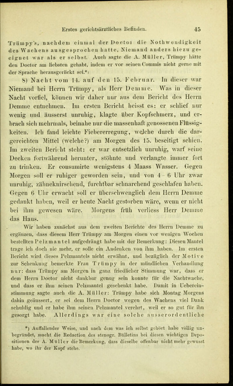 Trümpy's, nachdem einmal der Doctoi die Nothw endigkeit des Wachens ausgesprochen hatte, Niemand anders hie zu ge- eignet war als er selbst. Auch sagte die A. Müller, Trümpy hätte den Doctor am liebsten gehabt, indem er vor seinen Commis nicht gerne mit der Sprache herausgerückt sei.*) 8) Nacht vom 14. auf den 15. Februar. In dieser war Niemand bei Herrn Trümpy, als Herr Dem nie. Was in dieser Nacht vorfiel, können wir daher nur aus dem Bericht des Herrn Demme entnehmen. Im ersten Bericht heisst es: er schlief nur wenig und äusserst unruhig, klagte über Kopfschmerz, und er- brach sich mehrmals, beinahe nur die massenhaft genossenen Flüssig- keiten. Ich fand leichte Fiebererregung, welche durch die dar- gereichten Mittel (welche?) am Morgen des 15. beseitigt schien. Im zweiten Bericht steht: er war entsetzlich unruhig, warf seine Decken fortwährend herunter, stöhnte und verlangte immer fort zu trinken. Er consumirte wenigstens 4 Maass Wasser. Gegen Morgen soll er ruhiger geworden sein, und von 4 6 Uhr zwar unruhig, zähneknirschend, furchtbar schnarchend geschlafen haben. Gegen 6 Uhr erwacht soll er überschwenglich dem Herrn Demme gedankt haben, weil er heute Nacht gestorben wäre, wenn er nicht bei ihm gewesen wäre. Morgens früh verliess Herr Demme das Haus. Wir haben zunächst aus dem zweiten Berichte des Herrn Demme zu ergänzen, dass diesem Herr Trümpy am Morgen einen vor wenigen Wochen bestellten Pelzmantel aufgedrängt habe mit der Bemerkung: Diesen Mantel trage ich doch nie mehr, er solle ein Andenken von ihm haben. Im ersten Bericht wird dieses Pelzmantels nicht erwähnt, und bezüglich der Motive zur Schenkung bemerkte Frau Trümpy in der mündlichen Verhandlung nur: dass Trümpy am Morgen in ganz friedlicher Stimmung war, dass er dem Herrn Doctor nicht dankbar genug sein konnte für die Nachtwache, und dass er ihm seinen Pelzmantel geschenkt habe. Damit in Ueberein- stimmnng sagte auch die A. Müller: Trümpy habe sich Montag Morgens dahin geäussert, er sei dem Herrn Doctor wegen des Wachens viel Dank schuldig und er habe ihm seinen Pelzmantel verehrt, weil er so gut für ihn gesorgt habe. Allerdings war eine solche ausserordentliche *) Auffallender Wfeise, und nach dem was ich selbst gehört habe völlig un- begründet, macht die Eedaction des stenogr. Bulletins bei diesen wichtigen Depo- sitionen der A. Müller die Bemerkung, dass dieselbe offenbar nicht mehr gewusst habe, wo ihr der Kopf stehe.