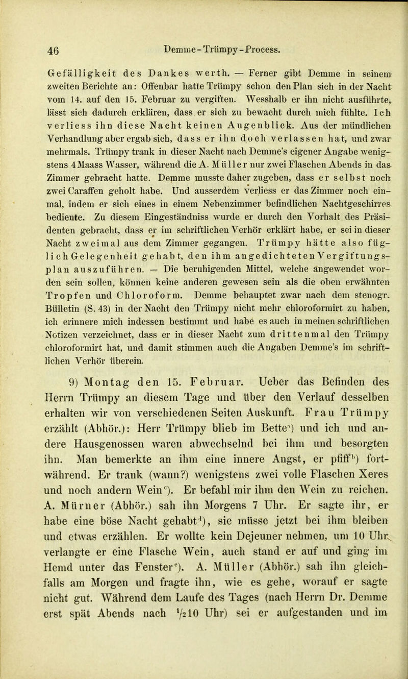 Gefälligkeit des Dankes werth. — Ferner gibt Demme in seinem zweiten Berichte an: Offenbar hatte Trümpy schon den Plan sich in der Nacht vom 14. auf den 15. Februar zu vergiften. Wesshalb er ihn nicht ausführte, lässt sich dadurch erklären, dass er sich zu bewacht durch mich fühlte. Ich verliess ihn diese Nacht keinen Augenblick. Aus der mündlichen Verhandlung aber ergab sich, dass er ihn doch verlassen hat, und zwar mehrmals. Trümpy trank in dieser Nacht nach Demme's eigener Angabe wenig- stens 4 Maass Wasser, während die A.Müller nur zwei Flaschen Abends in daa Zimmer gebracht hatte. Demme musste daher zugeben, dass er selbst noch zwei Caraffen geholt habe. Und ausserdem verliess er das Zimmer noch ein- mal, indem er sich eines in einem Nebenzimmer befindlichen Nachtgeschirres bediente. Zu diesem Eingeständniss wurde er durch den Vorhalt des Präsi- denten gebracht, dass er im schriftlichen Verhör erklärt habe, er sei in dieser Nacht zweimal aus dem Zimmer gegangen. Trümpy hätte also füg- lichGelegenheit gehabt, den ihm angedichtetenVergiftungs- plan auszuführen. — Die beruhigenden Mittel, welche angewendet wor- den sein sollen, können keine anderen gewesen sein als die oben erwähnten Tropfen und Chloroform. Demme behauptet zwar nach dem stenogr. Bülletin (S. 43) in der Nacht den Trümpy nicht mehr chloroformirt zu haben, ich erinnere mich indessen bestimmt und habe es auch in meinen schriftlichen Notizen verzeichnet, dass er in dieser Nacht zum drittenmal den Trümpy chloroformirt hat, und damit stimmen auch die Angaben Demme's im schrift- lichen Verhör überein. 9) Montag den 15. Februar. Ueber das Befinden des Herrn Trümpy an diesem Tage und über den Verlauf desselben erhalten wir von verschiedenen Seiten Auskunft. Frau Trümpy erzählt (Abhör.): Herr Trümpy blieb im Betten) und ich und an- dere Hausgenossen waren abwechselnd bei ihm und besorgten ihn. Man bemerkte an ihm eine innere Angst, er pfiff') fort- während. Er trank (wann?) wenigstens zwei volle Flaschen Xeres und noch andern Weinc). Er befahl mir ihm den Wein zu reichen. A. Mürner (Abhör.) sah ihn Morgens 7 Uhr. Er sagte ihr, er habe eine böse Nacht gehabt1), sie müsse jetzt bei ihm bleiben und etwas erzählen. Er wollte kein Dejeuner nehmen, um 10 Uhrv verlangte er eine Flasche Wein, auch stand er auf und ging im Hemd unter das Fenster6). A. Müller (Abhör.) sah ihn gleich- falls am Morgen und fragte ihn, wie es gehe, worauf er sagte nicht gut. Während dem Laufe des Tages (nach Herrn Dr. Demme erst spät Abends nach !/210 Uhr) sei er aufgestanden und im