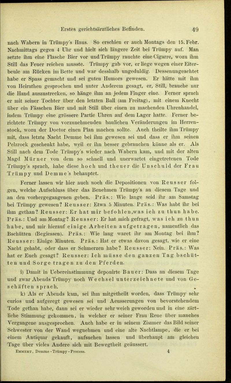 nach Wabern in Trümpys Haus. So erschien er auch Montags den 15. Febr. Nachmittags gegen 4 Uhr und hielt sich längere Zeit bei Trümpy auf. Man setzte ihm eine Flasche Bier vor und Trümpy rauchte eineCigarre, wozu ihm Still das Feuer reichen musste. Trümpy gab vor, er liege wegen einer Eiter- beule am Rücken im Bette und war desshalb ungeduldig. Dessenungeachtet habe er Spass gemacht und sei guten Humors gewesen. Er hätte mit ihm von Heirathen gesprochen und unter Anderem gesagt, er, Still, brauche nur die Hand auszustrecken, so hänge ihm an jedem Finger eine. Ferner sprach er mit seiner Tochter über den letzten Ball (am Freitag), mit einem Knecht über ein Fässchen Bier und mit Still über einen zu machenden Uhrenhandel, indem Trümpy eine grössere Partie Uhren auf dem Lager hatte. Ferner be- richtete Trümpy von vorzunehmenden baulichen Veränderungen im Herren- Stock, wozu der Doctor einen Plan machen sollte. Auch theilte ihm Trümpy mit, dass letzte Nacht Demme bei ihm gewesen sei und dass er ihm seinen Pelzrock geschenkt habe, weil er ihn besser gebrauchen könne als er. Als Still nach dem Tode Trümpys wieder nach Wabern kam, und mit der alten Magd Mürner von dem so schnell und unerwartet eingetretenen Tode Trümpy's sprach, habe diese hoch und theuer die Unschuld der Frau Trümpy und Demme's behauptet. Ferner lassen wir hier auch noch die Depositionen von Reusser fol- gen, welche Aufschluss über das Benehmen Trümpy's an diesem Tage und an den vorhergegangenen geben. Präs.: Wie lange seid ihr am Samstag bei Trümpy gewesen? Reusser: Etwa 5 Minuten. Präs.: Was habt ihr bei ihm gethan? Reusser: Er hat mir befohlen,was ich zu thun habe. Präs.: Und am Montag? Reusser: Er hat mich gefragt, was ich zu thun habe, und mir hierauf einige Arbeiten aufgetragen, namentlich das Bschütten (Begiessen). Präs.: Wie lang wäret ihr am Montag bei ihm? Reusser: Einige Minuten. Präs.: Hat er etwas davon gesagt, wie er eine Nacht gehabt, oder dass er Schmerzen habe? Reusser: Nein. Präs.: Was hat er Euch gesagt? Reusser: Ich müsse den ganzen Tag b schüt- ten und Sorge tragen zu den Pferden. i) Damit in Ueberemstimmung deponirte Bauer: Dass an diesem Tage und zwar Abends Trümpy noch Wechsel unterzeichnete und von Ge- s chäften sprach. k) Als er Abends kam, sei ihm mitgetheilt worden, dass Trümpy sehr curios und aufgeregt gewesen sei und Aeusserungen von bevorstehendem Tode gethan habe, dann sei er wieder sehr weich geworden und in eine zärt- liche Stimmung gekommen, in welcher er seiner Frau Reue über manches Vergangene ausgesprochen. Auch habe er in seinem Zimmer das Bild seiner Schwester von der Wand wegnehmen und eine alte Nachtlampe, die er bei einem Antiquar gekauft, aufsuchen lassen und überhaupt am gleichen Tage über vieles Andere sich mit Bewegtheit geäussert. Emmert , Demme - Trümpy - Process. 4