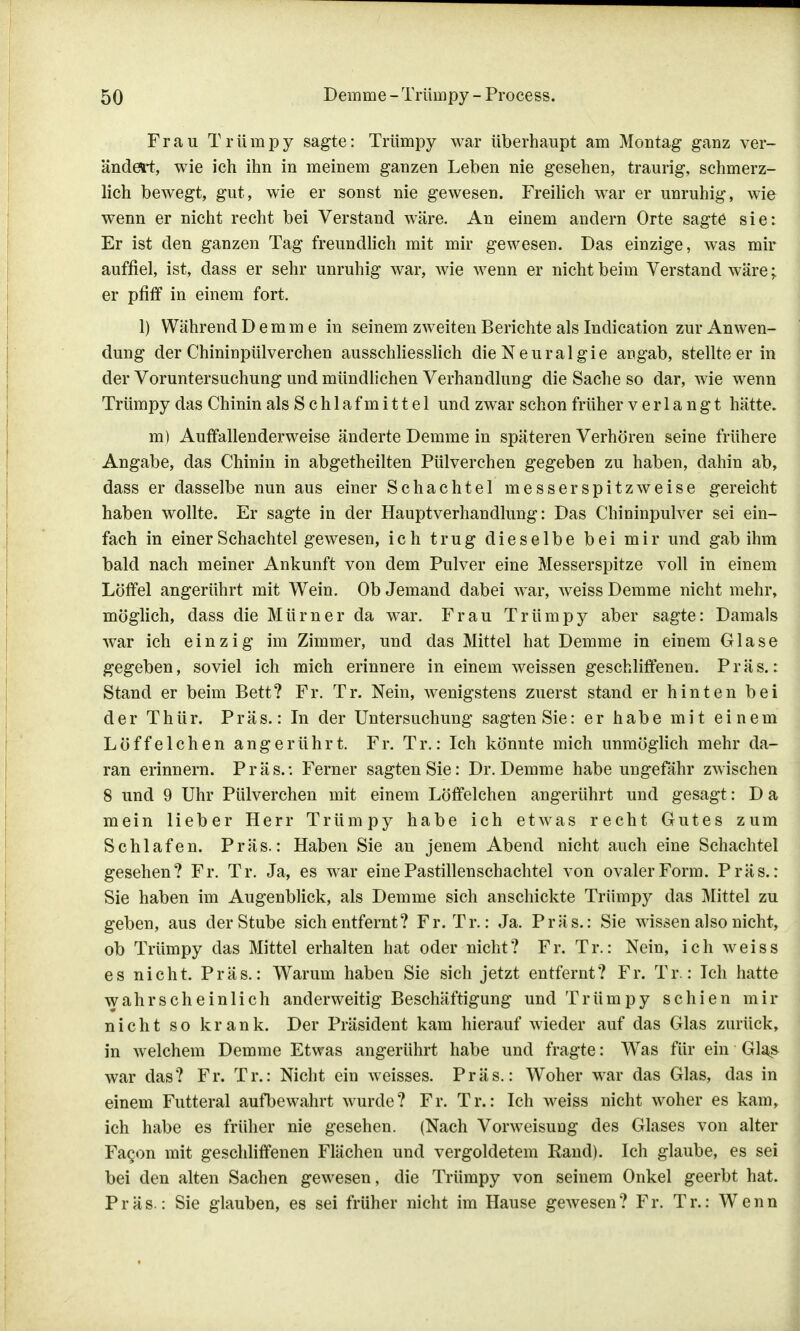 Frau Trümpy sagte: Triimpy war überhaupt am Montag ganz ver- ändert, wie ich ihn in meinem ganzen Leben nie gesehen, traurig, schmerz- lich bewegt, gut, wie er sonst nie gewesen. Freilich war er unruhig, wie wenn er nicht recht bei Verstand wäre. An einem andern Orte sagte sie: Er ist den ganzen Tag freundlich mit mir gewesen. Das einzige, was mir auffiel, ist, dass er sehr unruhig war, wie wenn er nicht beim Verstand wäre;. er pfiff in einem fort, 1) Während D e m m e in seinem zweiten Berichte als Indication zur Anwen- dung der Chininpülverchen ausschliesslich die Neuralgie angab, stellteer in der Voruntersuchung und mündlichen Verhandlung die Sache so dar, wie wenn Trümpy das Chinin als Schlafmittel und zwar schon früher verlangt hätte. m) Auffallenderweise änderte Demme in späteren Verhören seine frühere Angabe, das Chinin in abgetheilten Pülverchen gegeben zu haben, dahin ab, dass er dasselbe nun aus einer Schachtel messerspitz weise gereicht haben wollte. Er sagte in der Hauptverhandlung: Das Chininpulver sei ein- fach in einer Schachtel gewesen, ich trug dieselbe bei mir und gab ihm bald nach meiner Ankunft von dem Pulver eine Messerspitze voll in einem Löffel angerührt mit Wein. Ob Jemand dabei war, weiss Demme nicht mehr, möglich, dass die Mürner da war. Frau Trümpy aber sagte: Damals war ich einzig im Zimmer, und das Mittel hat Demme in einem Glase gegeben, soviel ich mich erinnere in einem weissen geschliffenen. Präs.: Stand er beim Bett? Fr. Tr. Nein, wenigstens zuerst stand er hinten bei der Thür. Präs.: In der Untersuchung sagten Sie: er habe mit einem Löffelchen angerührt. Fr. Tr.: Ich könnte mich unmöglich mehr da- ran erinnern. Präs.: Ferner sagten Sie: Dr. Demme habe ungefähr zwischen 8 und 9 Uhr Pülverchen mit einem Löffelchen angerührt und gesagt: D a mein lieber Herr Trümpy habe ich etwas recht Gutes zum Schlafen. Präs.: Haben Sie an jenem Abend nicht auch eine Schachtel gesehen? Fr. Tr. Ja, es war eine Pastillenschachtel von ovaler Form. Präs.: Sie haben im Augenblick, als Demme sich anschickte Trümpy das Mittel zu geben, aus der Stube sich entfernt? Fr. Tr.: Ja. Präs.: Sie wissen also nicht, ob Trümpy das Mittel erhalten hat oder nicht? Fr. Tr.: Nein, ich weiss es nicht. Präs.: Warum haben Sie sich jetzt entfernt? Fr. Tr.: Ich hatte wahrscheinlich anderweitig Beschäftigung und Trümpy schien mir nicht so krank. Der Präsident kam hierauf wieder auf das Glas zurück, in welchem Demme Etwas angerührt habe und fragte: Was für ein Glas war das? Fr. Tr.: Nicht ein weisses. Präs.: Woher war das Glas, das in einem Futteral aufbewahrt wurde? Fr. Tr.: Ich weiss nicht woher es kam, ich habe es früher nie gesehen. (Nach Vorweisung des Glases von alter Fa§on mit geschliffenen Flächen und vergoldetem Rand). Ich glaube, es sei bei den alten Sachen gewesen, die Trümpy von seinem Onkel geerbt hat. Präs.: Sie glauben, es sei früher nicht im Hause gewesen? Fr. Tr.: Wenn