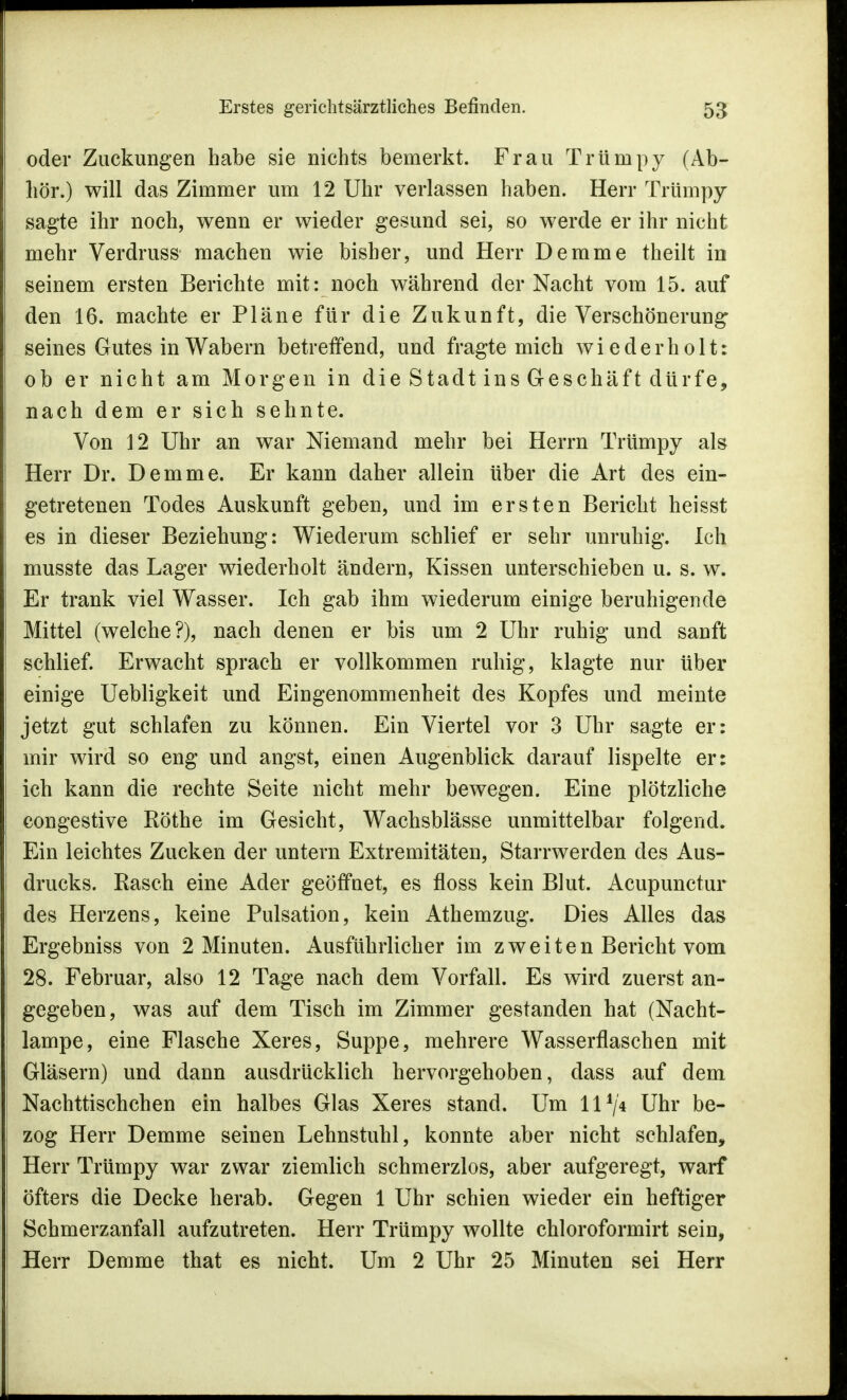 oder Zuckungen habe sie nichts bemerkt. Frau Trümpy (Äb- liör.) will das Zimmer um 12 Uhr verlassen haben. Herr Trümpy sagte ihr noch, wenn er wieder gesund sei, so werde er ihr nicht mehr Verdruss machen wie bisher, und Herr Demme theilt in seinem ersten Berichte mit: noch während der Nacht vom 15. auf den 16. machte er Pläne für die Zukunft, die Verschönerung seines Gutes in Wabern betreffend, und fragte mich wiederholt: ob er nicht am Morgen in die Stadt ins Geschäft dürfe, nach dem er sich sehnte. Von 12 Uhr an war Niemand mehr bei Herrn Trümpy als Herr Dr. Demme. Er kann daher allein über die Art des ein- getretenen Todes Auskunft geben, und im ersten Bericht heisst es in dieser Beziehung: Wiederum schlief er sehr unruhig. Ich musste das Lager wiederholt ändern, Kissen unterschieben u. s. w. Er trank viel Wasser. Ich gab ihm wiederum einige beruhigende Mittel (welche?), nach denen er bis um 2 Uhr ruhig und sanft schlief. Erwacht sprach er vollkommen ruhig, klagte nur über einige Uebligkeit und Eingenommenheit des Kopfes und meinte jetzt gut schlafen zu können. Ein Viertel vor 3 Uhr sagte er: mir wird so eng und angst, einen Augenblick darauf lispelte er: ich kann die rechte Seite nicht mehr bewegen. Eine plötzliche congestive Rothe im Gesicht, Wachsblässe unmittelbar folgend. Ein leichtes Zucken der untern Extremitäten, Starrwerden des Aus- drucks. Rasch eine Ader geöffuet, es floss kein Blut. Acupunctur des Herzens, keine Pulsation, kein Athemzug. Dies Alles das Ergebniss von 2 Minuten. Ausführlicher im zweiten Bericht vom 28. Februar, also 12 Tage nach dem Vorfall. Es wird zuerst an- gegeben, was auf dem Tisch im Zimmer gestanden hat (Nacht- lampe, eine Flasche Xeres, Suppe, mehrere Wasserflaschen mit Gläsern) und dann ausdrücklich hervorgehoben, dass auf dem Nachttischchen ein halbes Glas Xeres stand. Um II1/* Uhr be- zog Herr Demme seinen Lehnstuhl, konnte aber nicht schlafen, Herr Trümpy war zwar ziemlich schmerzlos, aber aufgeregt, warf öfters die Decke herab. Gegen 1 Uhr schien wieder ein heftiger Schmerzanfall aufzutreten. Herr Trümpy wollte chloroformirt sein, Herr Demme that es nicht. Um 2 Uhr 25 Minuten sei Herr