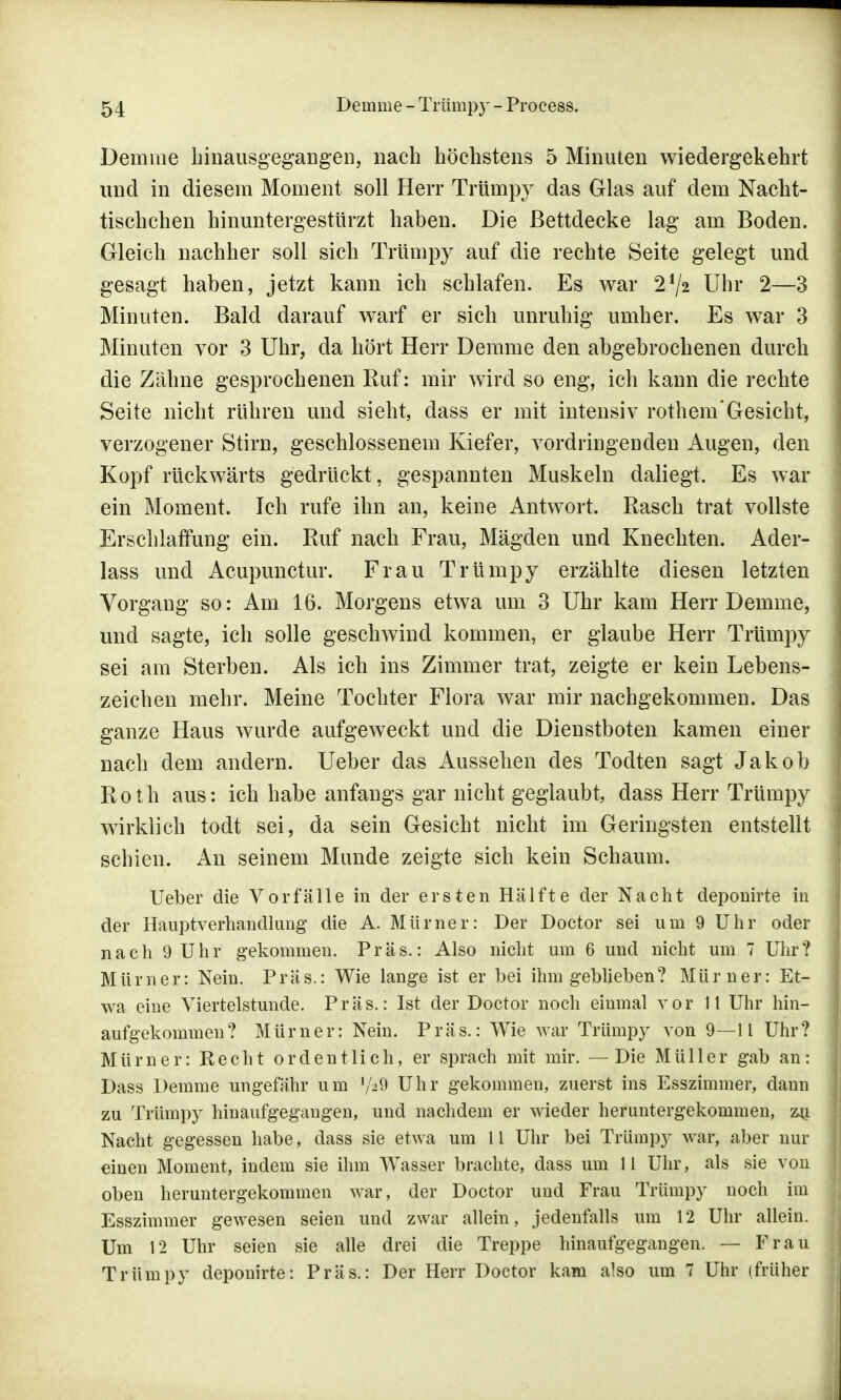 Demme hinausgegangen, nach höchstens 5 Minuten wiedergekehrt und in diesem Moment soll Herr Trümpy das Glas auf dem Nacht- tischchen hinuntergestürzt haben. Die Bettdecke lag am Boden. Gleich nachher soll sich Trümpy auf die rechte Seite gelegt und gesagt haben, jetzt kann ich schlafen. Es war 2*/2 Uhr 2—3 Minuten. Bald darauf warf er sich unruhig umher. Es war 3 Minuten vor 3 Uhr, da hört Herr Demme den abgebrochenen durch die Zähne gesprochenen Ruf: mir wird so eng, ich kann die rechte Seite nicht rühren und sieht, dass er mit intensiv rothem'Gesicht, verzogener Stirn, geschlossenem Kiefer, vordringenden Augen, den Kopf rückwärts gedrückt, gespannten Muskeln daliegt. Es war ein Moment. Ich rufe ihn an, keine Antwort. Rasch trat vollste Erschlaffung ein. Ruf nach Frau, Mägden und Knechten. Ader- lass und Acupunctur. Frau Trümpy erzählte diesen letzten Vorgang so: Am 16. Morgens etwa um 3 Uhr kam Herr Demme, und sagte, ich solle geschwind kommen, er glaube Herr Trümpy sei am Sterben. Als ich ins Zimmer trat, zeigte er kein Lebens- zeichen mehr. Meine Tochter Flora war mir nachgekommen. Das ganze Haus wurde aufgeweckt und die Dienstboten kamen einer nach dem andern. Ueber das Aussehen des Todten sagt Jakob Roth aus: ich habe anfangs gar nicht geglaubt, dass Herr Trümpy wirklich todt sei, da sein Gesicht nicht im Geringsten entstellt schien. An seinem Munde zeigte sich kein Schaum. Ueber die Vorfälle in der ersten Hälfte der Nacht deponirte in der Hauptverhandlung die A. Mürner: Der Doctor sei um 9 Uhr oder nach 9 Uhr gekommen. Präs.: Also nicht um 6 und nicht um 7 Uhr? Mürner: Nein. Präs.: Wie lange ist er bei ihm geblieben? Mürner: Et- wa eine Viertelstunde. Präs.: Ist der Doctor noch einmal vor 11 Uhr hin- aufgekommen? Mürner: Nein. Präs.: Wie war Trümpy von 9—11 Uhr? Mürner: Recht ordentlich, er sprach mit mir. —Die Müller gab an: Dass Demme ungefähr um l/>§ Uhr gekommen, zuerst ins Esszimmer, dann zu Trümpy hinaufgegangen, und nachdem er wieder heruntergekommen, zu Nacht gegessen habe, dass sie etwa um 11 Uhr bei Trümpy war, aber nur einen Moment, indem sie ihm Wasser brachte, dass um 11 Uhr, als sie von oben heruntergekommen war, der Doctor und Frau Trümpy noch im Esszimmer gewesen seien und zwar allein, jedenfalls um 12 Uhr allein. Um 12 Uhr seien sie alle drei die Treppe hinaufgegangen. — Frau Trümpy deponirte: Präs.: Der Herr Doctor kam also um 7 Uhr (früher