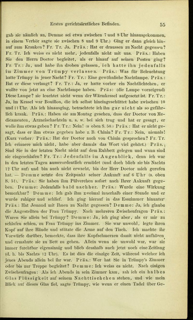 gab sie nämlich an, Demme sei etwa zwischen 7 und 8 Uhr hinausgekommen, in einem Verhör sagte sie zwischen 8 und 9 Uhr.) Ging er dann gleich hin- auf zum Kranken? Fr. Tr. Ja. Präs.: Hat er draussen zu Nacht gegessen? Fr. Tr. Ich weiss es nicht mehr, jedenfalls nicht mit uns. Präs.: Haben Sie den Herrn Doctor begleitet, als er hinauf auf seinen Posten ging? Fr. Tr.: Ja, und habe ihn droben gelassen, ich hatte ihn jedenfalls im Zimmer von Trümpy verlassen. Präs.: Was für Beleuchtung hatte Trtimpy in jener Nacht? Fr. Tr.: Eine gewöhnliche Nachtlampe. Präs.: Hat er diese verlangt? Fr. Tr.: Ja, er hatte vorher ein Nachtlichtchen, er wollte von jetzt an eine Nachtlampe haben. Präs: (die Lampe vorzeigend) Diese Lampe? sie leuchtet nicht wenn der Wärmkessel aufgesetzt ist. Fr. Tr.: Ja, im Kessel war Bouillon, die ich selbst hineingeschüttet habe zwischen 10 und 11 Uhr. Als ich hinausging, betrachtete ich ihn gar nicht als so gefähr- lich krank. Präs.: Haben sie am Montag gesehen, dass der Doctor von Me- dicamenten, Arzneischachteln u. s. w. bei sich trug und hat er gesagt, er wolle ihm etwas geben ? Fr. Tr.: Nein! <s oben S. 50.) Präs.: Hat er nicht ge- sagt, dass er ihm etwas gegeben habe z.B. Chinin? Fr. Tr.: Nein, niemals! (Kurz vorher: Präs.: Hat der Doctor auch von Chinin gesprochen? Fr. Tr. Ich erinnere mich nicht, habe aber damals das Wort viel gehört.) Präs.: Sind Sie in der letzten Nacht nicht auf dem Ruhbett gelegen und wann sind sie eingeschlafen? Fr. Tr.: Jedenfalls im Augenblick, denn ich war in den letzten Tagen ausserordentlich ermüdet (und doch blieb sie bis Nachts 12 Uhr auf) und bin auch nicht erwacht, bis der Herr Doctor mich gerufen hat. — Demme setzte den Zeitpunkt seiner Ankunft auf 6 Uhr (s. oben S. 51). Präs.: Sie haben ihm Pülverchen sofort nach Ihrer Ankunft gege- ben. Demme: Jedenfalls bald nachher. Präs.: Wurde eine Wirkung bemerkbar? Dem ine: Ich gab ihm zweimal innerhalb einer Stunde und er wurde ruhiger und schlief. Ich ging hierauf in das Esszimmer hinunter1 Präs.: Hat Jemand mit Ihnen zu Nacht gegessen? Demme: Ja, ich glaube die Angestellten der Frau Trümpy. Nach mehreren Zwischenfragen Präs.: Waren Sie allein bei Trümpy? Demme: Ja, ich ging aber, als er mir zu schlafen schien, zu Frau Trümpy ins Zimmer. Sie war unwohl, legte ihren Kopf auf ihre Hände und stützte die Arme auf den Tisch. Ich machte ihr Vorwürfe darüber, bemerkte, dass ihre Kopfschmerzen damit nicht aufhören und ermahnte sie zu Bett zu gehen. Allein wenn sie unwohl war, war sie immer furchtbar eigensinnig und blieb desshalb auch jetzt noch eine Zeitlang (d. Ii. bis Nachts 12 Uhr). Es ist dies die einzige Zeit, während welcher ich jenes Abends allein bei ihr war. Präs.: Wer hat Sie in Trümpy's Zimmer oder bis zur Treppe begleitet? Demme: Ich weiss es nicht. Nach einigen Zwischenfragen: Als ich Abends in sein Zimmer kam, sah ich ein halbes Glas Flüssigkeit auf seinem Nachttischchen stehen, und wie mein Blick auf dieses Glas fiel, sagte Trümpy, wie wenn er einen Tadel über Ge-