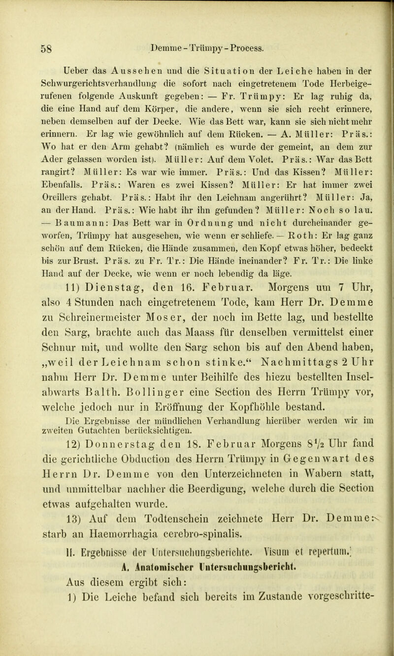 Ueber das Aussehen und die Situation der Leiche haben in der Schwurgerichtsverhandlung die sofort nach eingetretenem Tode Herbeige- rufenen folgende Auskunft gegeben: — Fr. Trümpy: Er lag ruhig da, die eine Hand auf dem Körper, die andere, wenn sie sich recht erinnere, neben demselben auf der Decke. Wie das Bett war, kann sie sich nicht mehr erinnern. Er lag wie gewöhnlich auf dem Rücken. — A. Müller: Präs.: Wo hat er den Arm gehabt? (nämlich es wurde der gemeint, an dem zur Ader gelassen worden ist). Müller: Auf dem Volet. Präs.: War das Bett rangirt? Müller: Es war wie immer. Präs.: Und das Kissen? Müller: Ebenfalls. Präs.; Waren es zwei Kissen? Müller: Er hat immer zwei Oreillers gehabt. Präs.: Habt ihr den Leichnam angerührt? Müller: Ja, an der Hand. Präs.: Wie habt ihr ihn gefunden? Müller: Noch so lau. — Baumann: Das Bett war in Ordnung und nicht durcheinander ge- worfen, Trümpy hat ausgesehen, wie wenn er schliefe. — Roth: Er lag ganz schön auf dem Rücken, die Hände zusammen, den Kopf etwas höher, bedeckt bis zur Brust. Präs. zu Fr. Tr.: Die Hände ineinander? Fr. Tr.: Die linke Hand auf der Decke, wie wenn er noch lebendig da läge. 11) Dienstag, den 16. Februar. Morgens um 7 Uhr, also 4 Stunden nach eingetretenem Tode, kam Herr Dr. Demme zu Schreinermeister Moser, der noch im Bette lag, und bestellte den Sarg, brachte auch das Maass für denselben vermittelst einer Schnur mit, und wollte den Sarg schon bis auf den Abend haben, „weil der Leichnam schon stinke. Nachmittags 2 Uhr nahm Herr Dr. Demme unter Beihilfe des hiezu bestellten Insel- abwarts Balth. Bollinger eine Section des Herrn Trümpy vor, welche jedoch nur in Eröffnung der Kopf höhle bestand. Die Ergebnisse der mündlichen Verhandlung hierüber werden wir im zweiten Gutachten berücksichtigen. 12) Donnerstag den 18. Februar Morgens 8V2 Uhr fand die gerichtliche Obduction des Herrn Trümpy in Gegenwart des Herrn Dr. Demme von den Unterzeichneten in Wabern statt, und unmittelbar nachher die Beerdigung, welche durch die Section etwas aufgehalten wurde. 13) Auf dem Todtenschein zeichnete Herr Dr. Demme:^ starb an Haemorrhagia cerebro-spinalis. II. Ergebnisse der Uiitersucliungsbenchte. Visum et repertiim.; A. Anatomischer lliitersuchungsbericht. Aus diesem ergibt sich: 1) Die Leiche befand sich bereits im Zustande vorgeschritte-