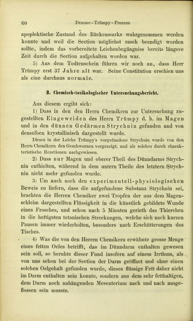 apoplektische Zustand des Rückenmarks wahrgenommen werden konnte und weil die Section möglichst rasch beendigt werden sollte, indem das vorbereitete Leichenbegängniss bereits längere Zeit durch die Section aufgehalten worden war. 5) Aus dem Todtenschein führen wir noch an, dass Herr Trümpy erst 37 Jahre alt war. Seine Constitution erschien uns> als eine durchaus normale. B. Chemisch-toxikologischer (Jutersuchungsbericht. Aus diesem ergibt sich: 1) Dass in den den Herrn Chemikern zur Untersuchung zu- gestellten Eingeweiden des Herrn Trümpy d. h. im Magen und in den dünnen Gedärmen Strychnin gefunden und von denselben krystallinisch dargestellt wurde. Dieses in der Leiche Trümpy's vorgefundene Strychnin wurde von den Herrn Chemikern den Geschwornen vorgezeigt, und als solches durch charak- teristische Keactionen nachgewiesen. 2) Dass nur Magen und oberer Theil des Dünndarms Strych- nin enthielten, während in dem untern Theile des letztern Strych- nin nicht mehr gefunden wurde. 3) Um auch noch den experimentell-physiologischen Beweis zu liefern, dass die aufgefundene Substanz Strychnin sei, brachten die Herren Chemiker zwei Tropfen der aus dem Magen- schleim dargestellten Flüssigkeit in die künstlich gebildete Wunde eines Frosches, und schon nach 5 Minuten gerieth das Thierchen in die heftigsten tetanischen Streckungen, welche sich nach kurzen Pausen immer wiederholten, besonders nach Erschütterungen des Tisches. 4) Was die von den Herren Chemikern erwähnte grosse Menge eines fetten Oeles betrifft, das im Dünndarm enthalten gewesen sein soll, so beruhte dieser Fund insofern auf einem Irrthum, als s von uns schon bei der Section der Darm geöffnet und ohne einen solchen Oelgehalt gefunden wurde, dieses flüssige Fett daher nicht im Darm enthalten sein konnte, sondern aus dem sehr fetthaltigen, dem Darm noch anhängenden Mesenterium nach und nach ausge- flossen sein musste.