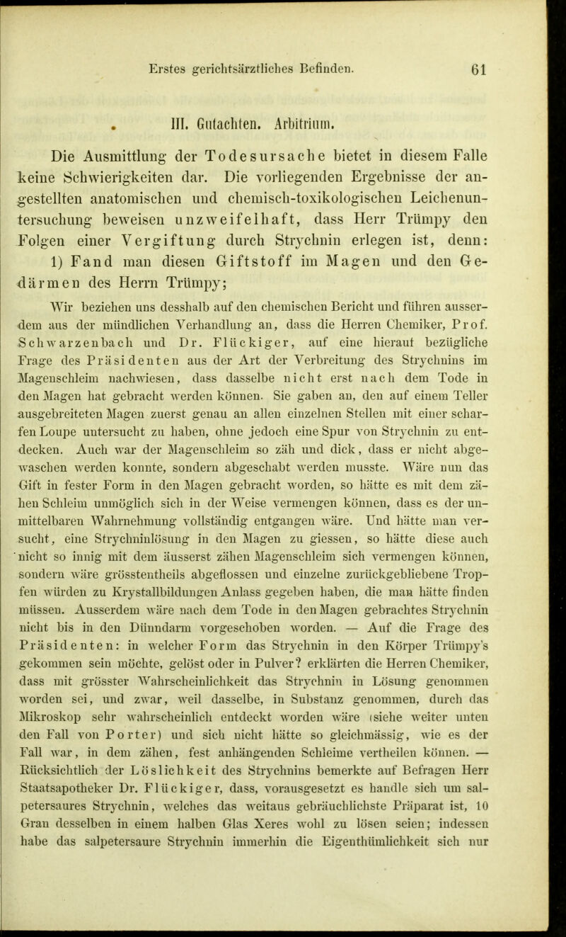 III. Gutachten. Arbitrium. Die Ausmittlung der Todesursache bietet in diesem Falle keine Schwierigkeiten dar. Die vorliegenden Ergebnisse der an- gestellten anatomischen und chemisch-toxikologischen Leichenun- tersuchung beweisen unzweifelhaft, dass Herr Trlimpy den Folgen einer Vergiftung durch Strychnin erlegen ist, denn: 1) Fand man diesen Giftstoff im Magen und den Ge- därmen des Herrn Trlimpy; Wir beziehen uns desshalb auf den chemischen Bericht und führen ausser- dem aus der mündlichen Verhandlung an, dass die Herren Chemiker, Prof. Schwarzenbach und Dr. Flückiger, auf eine hierauf bezügliche Frage des Präsidenten aus der Art der Verbreitung des Strychnins im Magenschleim nachwiesen, dass dasselbe nicht erst nach dem Tode in den Magen hat gebracht werden können. Sie gaben an, den auf einem Teller ausgebreiteten Magen zuerst genau an allen einzelnen Stellen mit einer schar- fen Loupe untersucht zu haben, ohne jedoch eine Spur von Strychnin zu ent- decken. Auch war der Magenschleim so zäh und dick, dass er nicht abge- waschen werden konnte, sondern abgeschabt werden musste. Wäre nun das Gift in fester Form in den Magen gebracht worden, so hätte es mit dem zä- hen Schleim unmöglich sich in der Weise vermengen können, dass es der un- mittelbaren Wahrnehmung vollständig entgangen wäre. Und hätte man ver- sucht, eine Strychninlösung in den Magen zu giessen, so hätte diese auch nicht so innig mit dem äusserst zähen Magenschleim sich vermengen können, sondern wäre grösstentheils abgeflossen und einzelne zurückgebliebene Trop- fen würden zu Kristallbildungen Anlass gegeben haben, die man hätte finden müssen. Ausserdem wäre nach dem Tode in den Magen gebrachtes Strychnin nicht bis in den Dünndarm vorgeschoben worden. — Auf die Frage des Präsidenten: in welcher Form das Strychnin in den Körper Trümpy's gekommen sein möchte, gelöst oder in Pulver? erklärten die Herren Chemiker, dass mit grösster Wahrscheinlichkeit das Strychnin in Lösung genommen worden sei, und zwar, weil dasselbe, in Substanz genommen, durch das Mikroskop sehr wahrscheinlich entdeckt worden wäre (siehe weiter unten den Fall von Porter) und sich nicht hätte so gleichmässig, wie es der Fall war, in dem zähen, fest anhängenden Schleime vertheilen können. — Eücksichtlich der Löslichkeit des Strychnins bemerkte auf Befragen Herr Staatsapotheker Dr. Flückiger, dass, vorausgesetzt es handle sich um sal- petersaures Strychnin, welches das weitaus gebräuchlichste Präparat ist, 10 Gran desselben in einem halben Glas Xeres wohl zu lösen seien; indessen habe das salpetersaure Strychnin immerhin die Eigenthümlichkeit sich nur