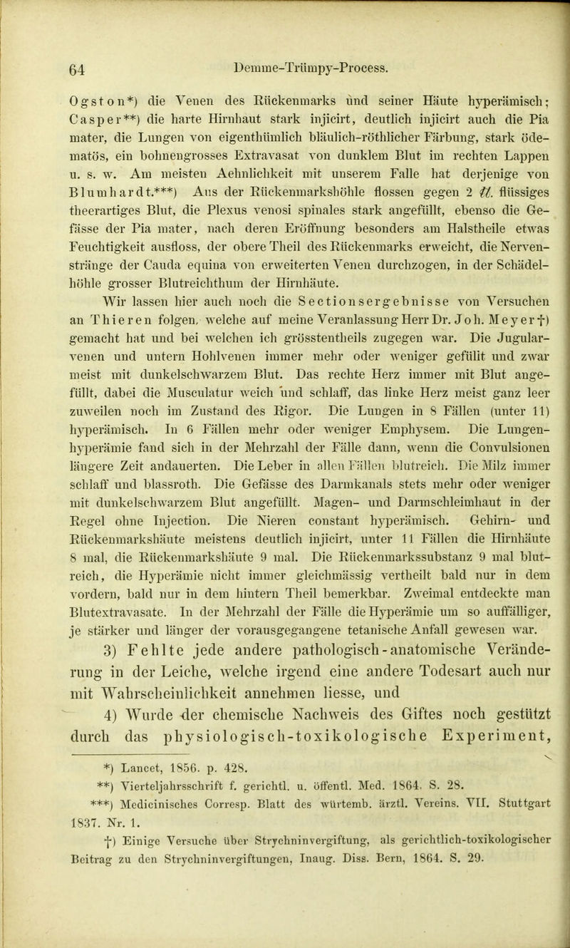 Ogston*) die Venen des Rückenmarks und seiner Häute hyperämisch; Casper**) die harte Hirnhaut stark injicirt, deutlich injicirt auch die Pia mater, die Lungen von eigenthümlich bläulich-röthlicher Färbung, stark öde- matös, ein bohnengrosses Extravasat von dunklem Blut im rechten Lappen u. s. w. Am meisten Aehnliclikeit mit unserem Falle hat derjenige von Blumhardt.***) Aus der Bückenmarkshöhle flössen gegen 2 U. flüssiges theerartiges Blut, die Plexus venosi spinales stark angefüllt, ebenso die Ge- fässe der Pia mater, nach deren Eröffnung besonders am Halstheile etwas Feuchtigkeit ausfloss, der obere Theil des Rückenmarks erweicht, die Nerven- stränge der Cauda equina von erweiterten Venen durchzogen, in der Schädel- höhle grosser Blutreichthum der Hirnhäute. Wir lassen hier auch noch die Sectionsergebnisse von Versuchen an Thier en folgen/welche auf meine Veranlassung Herr Dr. Joh. Meyer f) gemacht hat und bei welchen ich grösstentheils zugegen war. Die Jugular- venen und untern Hohlvenen immer mehr oder weniger gefüllt und zwar meist mit dunkelschwarzem Blut. Das rechte Herz immer mit Blut ange- füllt, dabei die Musculatur weich und schlaff, das linke Herz meist ganz leer zuweilen noch im Zustand des Rigor. Die Lungen in 8 Fällen (unter 11) hyperämisch. In 6 Fällen mehr oder weniger Emphysem. Die Lungen- hyperämie fand sich in der Mehrzahl der Fälle dann, wenn die Convulsionen längere Zeit andauerten. Die Leber in allen Fällen blutreich. Die Milz immer schlaff und blassroth. Die Gefässe des Darmkanals stets mehr oder weniger mit dunkelschwarzem Blut angefüllt. Magen- und Darmschleimhaut in der Regel ohne Injection. Die Nieren constant hyperämisch. Gehirn- und Rückenmarkshäute meistens deutlich injicirt, unter 11 Fällen die Hirnhäute 8 mal, die Rückenmarkshäute 9 mal. Die Rückenmarkssubstanz 9 mal blut- reich, die Hyperämie nicht immer gleichmässig vertheilt bald nur in dem vordem, bald nur in dem hintern Theil bemerkbar. Zweimal entdeckte man Blutextravasate. In der Mehrzahl der Fälle die Hyperämie um so auffälliger, je stärker und länger der vorausgegangene tetanische Anfall gewesen war. 3) Fehlte jede andere pathologisch-anatomische Verände- rung in der Leiche, welche irgend eine andere Todesart auch nur mit Wahrscheinlichkeit annehmen Hesse, und 4) Wurde der chemische Nachweis des Giftes noch gestützt durch das physiologisch-toxikologische Experiment, *) Lancet, 1856. p. 428. **) Vierteljahrsschrift f. gerichtl. u. öffentl. Med. 1864. S. 28. ***) Medicinisches Corresp. Blatt des würtemb. ärztl. Vereins. VII. Stuttgart 1837. Nr. 1. f) Einige Versuche über Strychninvergiftung, als gerichtlich-toxikologischer Beitrag zu den Strychninvergiftungen, Inaug. Diss. Bern, 1864. S. 29.