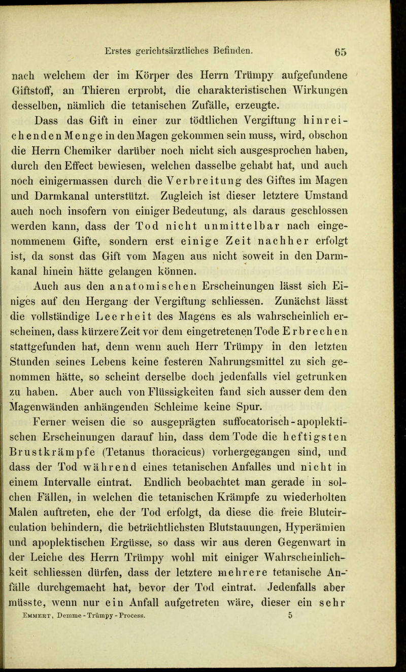 nach welchem der im Körper des Herrn Trümpy aufgefundene Giftstoff, an Thieren erprobt, die charakteristischen Wirkungen desselben, nämlich die tetanischen Zufälle, erzeugte. Dass das Gift in einer zur tödtlichen Vergiftung hinrei- chendenMengein den Magen gekommen sein muss, wird, obschon die Herrn Chemiker darüber noch nicht sich ausgesprochen haben, durch den Effect bewiesen, welchen dasselbe gehabt hat, und auch noch einigermassen durch die Verbreitung des Giftes im Magen und Darmkanal unterstützt. Zugleich ist dieser letztere Umstand auch noch insofern von einiger Bedeutung, als daraus geschlossen werden kann, dass der Tod nicht unmittelbar nach einge- nommenem Gifte, sondern erst einige Zeit nachher erfolgt ist, da sonst das Gift vom Magen aus nicht soweit in den Darm- kanal hinein hätte gelangen können. Auch aus den anatomischen Erscheinungen lässt sich Ei- niges auf den Hergang der Vergiftung schliessen. Zunächst lässt die vollständige Leerheit des Magens es als wahrscheinlich er- scheinen, dass kürzere Zeit vor dem eingetretenen Tode Erbrechen stattgefunden hat, denn wenn auch Herr Trümpy in den letzten Stunden seines Lebens keine festeren Nahrungsmittel zu sich ge- nommen hätte, so scheint derselbe doch jedenfalls viel getrunken zu haben. Aber auch von Flüssigkeiten fand sich ausser dem den Magenwänden anhängenden Schleime keine Spur. Ferner weisen die so ausgeprägten suffocatorisch - apoplekti- schen Erscheinungen darauf hin, dass dem Tode die heftigsten Brustkrämpfe (Tetanus thoracicus) vorhergegangen sind, und dass der Tod während eines tetanischen Anfalles und nicht in einem Intervalle eintrat. Endlich beobachtet man gerade in sol- chen Fällen, in welchen die tetanischen Krämpfe zu wiederholten Malen auftreten, ehe der Tod erfolgt, da diese die freie Blutcir- culation behindern, die beträchtlichsten Blutstauungen, Hyperämien und apoplektischen Ergüsse, so dass wir aus deren Gegenwart in der Leiche des Herrn Trümpy wohl mit einiger Wahrscheinlich- keit schliessen dürfen, dass der letztere mehrere tetanische An- fälle durchgemacht hat, bevor der Tod eintrat. Jedenfalls aber müsste, wenn nur ein Anfall aufgetreten wäre, dieser ein sehr Emmert, Derarae-Trümpy-Process. 5