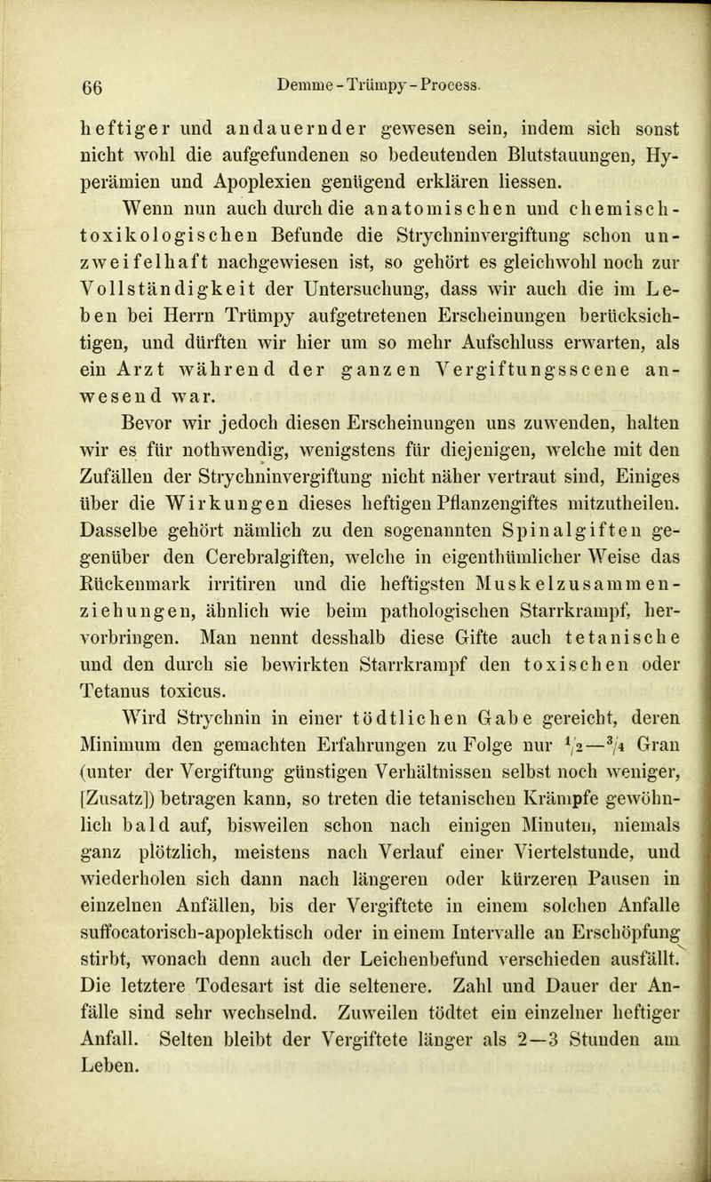 heftiger und andauernder gewesen sein, indem sich sonst nicht wohl die aufgefundenen so bedeutenden Blutstauungen, Hy- perämien und Apoplexien genügend erklären Hessen. Wenn nun auch durch die anatomischen und chemisch- toxikologischen Befunde die Strychninvergiftung schon un- zweifelhaft nachgewiesen ist, so gehört es gleichwohl noch zur Vollständigkeit der Untersuchung, dass wir auch die im Le- ben bei Herrn Trtimpy aufgetretenen Erscheinungen berücksich- tigen, und dürften wir hier um so mehr Aufschluss erwarten, als ein Arzt während der ganzen Vergiftungsscene an- wesend war. Bevor wir jedoch diesen Erscheinungen uns zuwenden, halten wir es für nothwendig, wenigstens für diejenigen, welche mit den Zufällen der Strychninvergiftung nicht näher vertraut sind, Einiges über die Wirkungen dieses heftigen Pflanzengiftes mitzutheilen. Dasselbe gehört nämlich zu den sogenannten Spinalgiften ge- genüber den Cerebral giften, welche in eigenthümlicher Weise das Rückenmark irritiren und die heftigsten Muskelzusammen- ziehungen, ähnlich wie beim pathologischen Starrkrampf, her- vorbringen. Man nennt desshalb diese Gifte auch tetanische und den durch sie bewirkten Starrkrampf den toxischen oder Tetanus toxicus. Wird Strychnin in einer tödtlichen Gabe gereicht, deren Minimum den gemachten Erfahrungen zu Folge nur ^[2—3/4 Gran (unter der Vergiftung günstigen Verhältnissen selbst noch weniger, [Zusatzl) betragen kann, so treten die tetanischen Krämpfe gewöhn- lich bald auf, bisweilen schon nach einigen Minuten, niemals ganz plötzlich, meistens nach Verlauf einer Viertelstunde, und wiederholen sich dann nach längeren oder kürzeren Pausen in einzelnen Anfällen, bis der Vergiftete in einem solchen Anfalle suffocatorisch-apoplektisch oder in einem Intervalle an Erschöpfung stirbt, wonach denn auch der Leichenbefund verschieden ausfällt. Die letztere Todesart ist die seltenere. Zahl und Dauer der An- fälle sind sehr wechselnd. Zuweilen tödtet ein einzelner heftiger Anfall. Selten bleibt der Vergiftete länger als 2—3 Stunden am Leben.