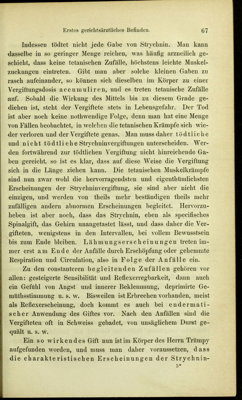 Indessen tödtet nicht jede Gabe von Stiychnin. Man kann dasselbe in so geringer Menge reichen, was häufig arzneilich ge- schieht, dass keine tetanischen Zufälle, höchstens leichte Muskel- zuckungen eintreten. Gibt man aber solche kleinen Gaben zu rasch aufeinander, so können sich dieselben im Körper zu einer Vergiftungsdosis accumuliren, und es treten tetanische Zufälle auf. Sobald die Wirkung des Mittels bis zu diesem Grade ge- diehen ist, steht der Vergiftete stets in Lebensgefahr. Der Tod ist aber noch keine nothwendige Folge, denn man hat eine Menge von Fällen beobachtet, in welchen die tetanischen Krämpfe sich wie- der verloren und der Vergiftete genas. Man muss daher t ö d 11 i c h e und nicht tödtliche Strychninvergiftungen unterscheiden. Wer- den fortwährend zur tödtlichen Vergiftung nicht hinreichende Ga- ben gereicht, so ist es klar, dass auf diese Weise die Vergiftung sich in die Länge ziehen kann. Die tetanischen Muskelkrämpfe sind nun zwar wohl die hervorragendsten und eigenthümlichsten Erscheinungen der Strychninvergiftung, sie sind aber nicht die einzigen, und werden von theils mehr beständigen theils mehr zufälligen andern abnormen Erscheinungen begleitet. Hervorzu- heben ist aber noch, dass das Stiychnin, eben als specifisches Spinalgift, das Gehirn unangetastet lässt, und dass daher die Ver- gifteten, wenigstens in den Intervallen, bei vollem Bewusstsein bis zum Ende bleiben. Lähmungserscheinungen treten im- mer erst am Ende der Anfälle durch Erschöpfung oder gehemmte Respiration und Circulation, also in Folge der Anfälle ein. Zu den constanteren begleitenden Zufällen gehören vor allen: gesteigerte Sensibilität und Reflexerregbarkeit, dann auch ein Gefühl von Angst und innerer Beklemmung, deprimirte Ge- müthsstimmung u. s. w. Bisweilen ist Erbrechen vorhanden, meist als Reflexerscheinung, doch kommt es auch bei en derma ti- sch er Anwendung des Giftes vor. Nach den Anfällen sind die Vergifteten oft in Schweiss gebadet, von unsäglichem Durst ge- quält u. s. w. Ein so wirkendes Gift nun ist im Körper des Herrn Trümpy aufgefunden worden, und muss man daher voraussetzen, dass die charakteristischen Erscheinungen der Strychnin- 5*