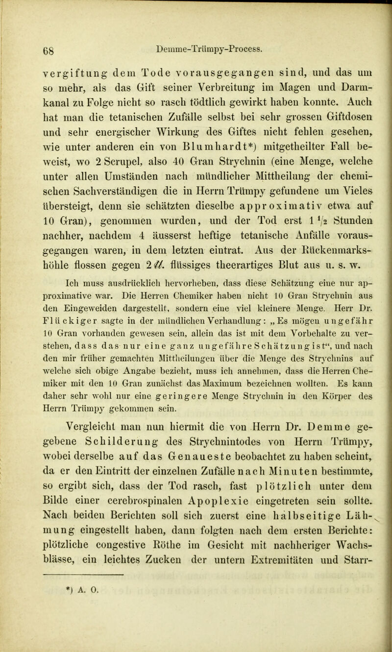 Vergiftung dem Tode vorausgegangen sind, und das um so mehr, als das Gift seiner Verbreitung im Magen und Darm- kanal zu Folge nicht so rasch tödtlich gewirkt haben konnte. Auch hat man die tetanischen Zufälle selbst bei sehr grossen Giftdosen und sehr energischer Wirkung des Giftes nicht fehlen gesehen, wie unter anderen ein von Blumhardt*) mitgetheilter Fall be- weist, wo 2 Scrupel, also 40 Gran Strychnin (eine Menge, welche unter allen Umständen nach mündlicher Mittheilung der chemi- schen Sachverständigen die in Herrn Trümpy gefundene um Vieles übersteigt, denn sie schätzten dieselbe approximativ etwa auf 10 Gran), genommen wurden, und der Tod erst 1 */2 Stunden nachher, nachdem 4 äusserst heftige tetanische Anfälle voraus- gegangen waren, in dem letzten eintrat. Aus der Rückenmarks- böhle flössen gegen 2 <U. flüssiges theerartiges Blut aus u. s. w. Ich muss ausdrücklich hervorheben, dass diese Schätzung- eine nur ap- proximative war. Die Herren Chemiker haben nicht 10 Gran Strychnin aus den Eingeweiden dargestellt, sondern eine viel kleinere Menge. Herr Dr. Flückiger sagte in der mündlichen Verhandlung: „Es mögen ungefähr 10 Gran vorhanden gewesen sein, allein das ist mit dem Vorbehalte zu ver- stehen, dass das nur eine ganz uugefähreSchätzungist, und nach den mir früher gemachten Mittheilungen über die Menge des Stiychnins auf welche sich obige Angabe bezieht, muss ich annehmen, dass die Herren Che- miker mit den 10 Gran zunächst das Maximum bezeichnen wollten. Es kann daher sehr wohl nur eine geringere Menge Strychnin in den Körper des Herrn Trümpy gekommen sein. Vergleicht man nun hiermit die von Herrn Dr. Demme ge- gebene Schilderung des Strychnintodes von Herrn Trümpy, wobei derselbe auf das Genaueste beobachtet zu haben scheint, da er den Eintritt der einzelnen Zufälle nach Minuten bestimmte, so ergibt sich, dass der Tod rasch, fast plötzlich unter dem Bilde einer cerebrospinalen Apoplexie eingetreten sein sollte. Nach beiden Berichten soll sich zuerst eine halbseitige Läh-, mung eingestellt haben, dann folgten nach dem ersten Berichte: plötzliche congestive Rothe im Gesicht mit nachheriger Wachs- blässe, ein leichtes Zucken der untern Extremitäten und Starr- *) a. o.