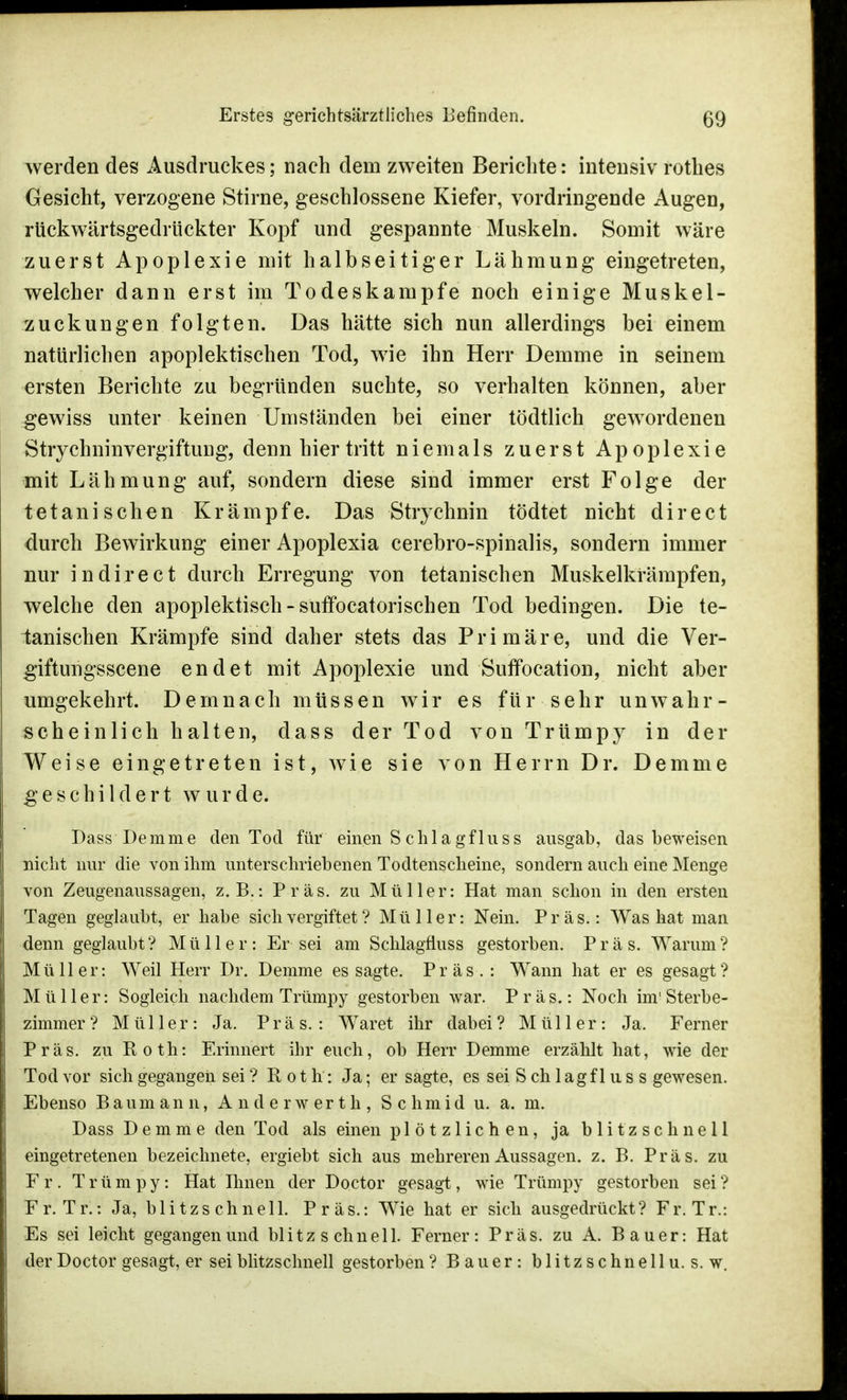 werden des Ausdruckes; nach dem zweiten Berichte: intensiv rotbes Gesicht, verzogene Stirne, geschlossene Kiefer, vordringende Augen, rtickwärtsgedrückter Kopf und gespannte Muskeln. Somit wäre zuerst Apoplexie mit halbseitiger Lähmung eingetreten, welcher dann erst im Todeskampfe noch einige Muskel- zuckungen folgten. Das hätte sich nun allerdings bei einem natürlichen apoplektischen Tod, wie ihn Herr Demme in seinem ersten Berichte zu begründen suchte, so verhalten können, aber gewiss unter keinen Umständen bei einer tödtlich gewordenen StrychninvergiftuDg, denn hier tritt niemals zuerst Apoplexie mit Lähmung auf, sondern diese sind immer erst Folge der t et an i sehen Krämpfe. Das Strychnin tödtet nicht direct durch Bewirkung einer Apoplexia cerebro-spinalis, sondern immer nur in direct durch Erregung von tetanischen Muskelkrämpfen, welche den apoplektisch-suffocatorischen Tod bedingen. Die te- tanischen Krämpfe sind daher stets das Primäre, und die Ver- giftungsscene endet mit Apoplexie und Suffocation, nicht aber umgekehrt. Demnach müssen wir es für sehr unwahr- scheinlich halten, dass der Tod von Trümpy in der Weise eingetreten ist, wie sie von Herrn Dr. Demme geschildert wurde. Dass Demme den Tod für einen S c h 1 a g f 1 u s s ausgab, das beweisen nicht nur die von ihm unterschriebenen Todtenscheine, sondern auch eine Menge von Zeugenaussagen, z.B.: Präs. zu Müller: Hat man schon in den ersten Tagen geglaubt, er habe sich vergiftet ? Müller: Nein. Präs.: Was hat man denn geglaubt? Müller: Er sei am Schlagfiuss gestorben. Präs. Warum? Müller: Weil Herr Dr. Demme es sagte. Präs. : Wann hat er es gesagt? Müller: Sogleich nachdem Trümpy gestorben war. Präs.: Noch im'Sterbe- zimmer? Müller: Ja. Präs.: Wäret ihr dabei? Müller: Ja. Ferner Präs. zu Roth: Erinnert ihr euch, ob Herr Demme erzählt hat, wie der Tod vor sich gegangen sei ? Roth: Ja; er sagte, es sei S ch 1 agf 1 u s s gewesen. Ebenso Baumann, Anderwerth, Schmid u. a. m. Dass Demme den Tod als einen plötzlichen, ja blitzschnell eingetretenen bezeichnete, ergiebt sich aus mehreren Aussagen, z. B. Präs. zu Fr. Trümpy: Hat Ihnen der Doctor gesagt, wie Trümpy gestorben sei? Fr. Tr.: Ja, blitzschnell. Präs.: Wie hat er sich ausgedrückt? Fr. Tr.: Es sei leicht gegangen und blitzschnell. Ferner: Präs. zu A. Bauer: Hat der Doctor gesagt, er sei blitzschnell gestorben ? Bauer: blitzschnell u. s. w.