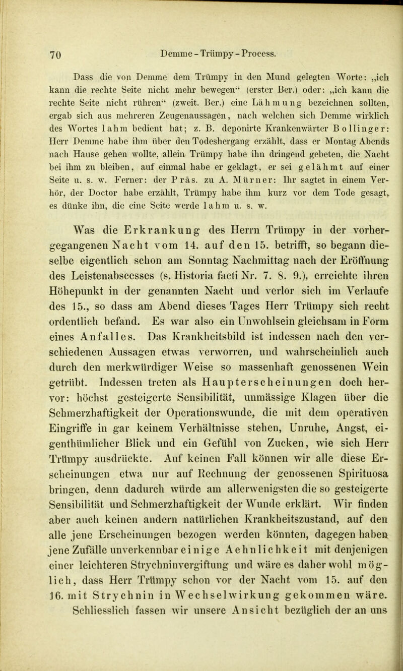 Dass die von Demme dem Trümpy in den Mund gelegten Worte: „ich kann die rechte Seite nicht mehr bewegen (erster ßer.) oder: „ich kann die rechte Seite nicht rühren (zweit. Ber.) eine Lähmung bezeichnen sollten, ergab sich aus mehreren Zeugenaussagen, nach welchen sich Demme wirklich des Wortes lahm bedient hat; z. B. deponirte Krankenwärter Bo Hingerr Herr Demme habe ihm über den Todeshergang erzählt, dass er Montag Abends nach Hause gehen wollte, allein Trümpy habe ihn dringend gebeten, die Nacht bei ihm zu bleiben, auf einmal habe er geklagt, er sei gelähmt auf einer Seite u. s. w. Ferner: der Präs. zu A. Mürner: Ihr sagtet in einem Ver- hör, der Doctor habe erzählt, Trümpy habe ihm kurz vor dem Tode gesagt, es dünke ihn, die eine Seite werde lahm u. s. w. Was die Erkrankung* des Herrn Trümpy in der vorher- gegangenen Nacht vom 14. auf den 15. betrifft, so begann die- selbe eigentlich schon am Sonntag Nachmittag nach der Eröffnung des Leistenabscesses (s. Historia facti Nr. 7. 8. 9.), erreichte ihren Höhepunkt in der genannten Nacht und verlor sich im Verlaufe des 15., so dass am Abend dieses Tages Herr Trümpy sich recht ordentlich befand. Es war also ein Unwohlsein gleichsam in Form eines Anfalles. Das Krankheitsbild ist indessen nach den ver- schiedenen Aussagen etwas verworren, und wahrscheinlich auch durch den merkwürdiger Weise so massenhaft genossenen Wein getrübt. Indessen treten als Haupterscheinungen doch her- vor: höchst gesteigerte Sensibilität, unmässige Klagen über die Schmerzhaftigkeit der Operationswunde, die mit dem operativen Eingriffe in gar keinem Verhältnisse stehen, Unruhe, Angst, ei- genthümlicher Blick und ein Gefühl von Zucken, wie sich Herr Trümpy ausdrückte. Auf keinen Fall können wir alle diese Er- scheinungen etwa nur auf Rechnung der genossenen Spirituosa bringen, denn dadurch würde am allerwenigsten die so gesteigerte Sensibilität und Schmerzhaftigkeit der Wunde erklärt. Wir finden aber auch keinen andern natürlichen Krankheitszustand, auf den alle jene Erscheinungen bezogen werden könnten, dagegen haben jene Zufälle unverkennbar einige Aehnlichkeit mit denjenigen einer leichteren Strychninvergiftung und wäre es daher wohl mög- lich, dass Herr Trümpy schon vor der Nacht vom 15. auf den 16. mit Strychnin in Wechselwirkung gekommen wäre. Schliesslich fassen wir unsere Ansicht bezüglich der an uns
