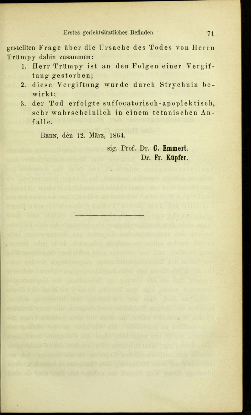 gestellten Frage über die Ursache des Todes von Herrn Trümpy dahin zusammen: 1. Herr Trümpy ist an den Folgen einer Vergif- tung gestorben; 2. diese Vergiftung wurde durch Strychnin be- wirkt; 3. der Tod erfolgte suffocatorisch-apoplektisch, sehr wahrscheinlich in einem tetanischen An- falle. Bern, den 12. März, 1864. sig. Prof. Dr. C. Emmert Dr. Fr. Küpfer.