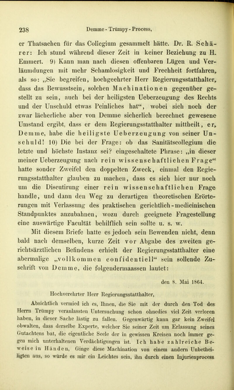 er Thatsachen für das Collegium gesammelt hätte. Dr. R. Schä- rer: Ich stund während dieser Zeit in keiner Beziehung zu EL Emmert. 9) Kann man nach diesen offenbaren Lügen und Ver- läumdungen mit mehr Schamlosigkeit und Frechheit fortfahren, als so: „Sie begreifen, hochgeehrter Herr Regierungsstatthalter, dass das Bewusstsein, solchen Machinationen gegenüber ge- stellt zu sein, auch bei der heiligsten Ueberzeugung des Rechts und der Unschuld etwas Peinliches hat, wobei sich noch der zwar lächerliche aber von Demme sicherlich berechnet gewesene Umstand ergibt, dass er dem Regierungsstatthalter mittheilt, er, Demme, habe die heiligste Ueberzeugung von seiner Un- schuld! 10) Die bei der Frage: ob das Sanitätscollegium die letzte und höchste Instanz sei? eingeschaltete Phrase: „in dieser meiner Ueberzeugung nach rein wissenschaftlichen Frage hatte sonder Zweifel den doppelten Zweck, einmal den Regie- rungsstatthalter glauben zu machen, dass es sich hier nur noch um die Discutirung einer rein wissenschaftlichen Frage handle, und dann den Weg zu derartigen theoretischen Erörte- rungen mit Verlassung des praktischen gerichtlich-medicinischen Standpunktes anzubahnen, wozu durch geeignete Fragestellung eine auswärtige Facultät behilflich sein sollte u. s. w. Mit diesem Briefe hatte es jedoch sein Bewenden nicht, denn bald nach demselben, kurze Zeit vor Abgabe des zweiten ge- richtsärztlichen Befindens erhielt der Regierungsstatthalter eine abermalige „vollkommen confidentiell sein sollende Zu- schrift von Demme, die folgendermaassen lautet: den 8. Mai 1864. Hochverehrter Herr Regierungsstatthalter, Absichtlich vermied ich es, Ihnen, die Sie mit der durch den Tod des Herrn Trümpy veranlassten Untersuchung schon ohnedies viel Zeit verloren haben, in dieser Sache lästig zu fallen. Gegenwärtig kann gar kein Zweifel obwalten, dass derselbe Experte, welcher Sie seiner Zeit um Erlassung seines Gutachtens bat, die eigentliche Seele der in gewissen Kreisen noch immer ge- gen mich unterhaltenen Verdächtigungen ist. Ich habe zahlreiche Be- weise in Händen, Ginge diese Machination von einem andern Unbethei- ligten aus, so würde es mir ein Leichtes sein, ihn durch einen Injurienprocess