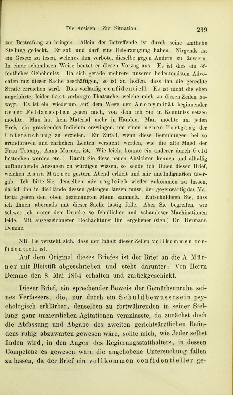 zur Bestrafung zu bringen. Allein der Betreffende ist durch seine amtliche Stellung gedeckt. Er soll und darf eine Ueberzeugung haben. Nirgends ist ein Gesetz zu lesen, welches ihm verböte, dieselbe gegen Andere zu äussern. In einer schamlosen Weise beutet er diesen Vorzug aus. Es ist dies ein öf- fentliches Geheimniss. Da sich gerade mehrere unserer bedeutendsten Advo- caten mit dieser Sache beschäftigen, so ist zu hoffen, dass ihn die gerechte Strafe erreichen wird. Dies vorläufig confidentiell. Es ist nicht die eben angeführte, leider fast verbürgte Thatsache, welche mich zu diesen Zeilen be- wegt. Es ist ein wiederum auf dem Wege der Anonymität beginnender neuer Feldzugsplan gegen mich, von dem ich Sie in Kenntniss setzen möchte. Man hat kein Material mehr in Händen. Man möchte um jeden Preis ein gravirendes Indicium erzwingen, um einen neuen Fortgang der Untersuchung zu erzielen. Ein Zufall, wenn diese Bemühungen bei so grundbraven und ehrlichen Leuten versucht werden, wie die alte Magd der Frau Trümpy, Anna Mürner, ist. Wie leicht könnte ein anderer durch Geld bestochen werden etc.! Damit Sie diese neuen Absichten kennen und allfällig auftauchende Aussagen zu würdigen wissen, so sende ich Ihnen diesen Brief, welchen Anna Mürner gestern Abend erhielt und mir mit Indignation über- gab. Ich bitte Sie, denselben mir sogleich wieder zukommen zu lassen, da ich ihn in die Hände dessen gelangen lassen muss, der gegenwärtig das Ma- terial gegen den oben bezeichneten Mann sammelt. Entschuldigen Sie, dass ich Ihnen abermals mit dieser Sache lästig falle. Aber Sie begreifen, wie schwer ich unter dem Drucke so feindlicher und schamloser Machinationen leide. Mit ausgezeichneter Hochachtung Ihr ergebener (sign.) Dr. Hermann Demme. NB. Es versteht sich, dass der Inhalt dieser Zeilen vollkommen con- fidentiell ist. Auf dem Original dieses Briefes ist der Brief an die A. Mür- ner mit Bleistift abgeschrieben und steht darunter: Von Herrn Demme den 8. Mai 1864 erhalten und zurückgeschickt. Dieser Brief, ein sprechender Beweis der Gemüthsunruhe sei- nes Verfassers, die, nur durch ein Schuldbewusstsein psy- chologisch erklärbar, denselben zu fortwährenden in seiner Stel- lung ganz unziemlichen Agitationen veranlasste, da zunächst doch die Abfassung und Abgabe des zweiten gerichtsärztlichen Befin- dens ruhig abzuwarten gewesen wäre, sollte mich, wie Jeder selbst finden wird, in den Augen des Kegierungsstatthalters, in dessen Competenz es gewesen wäre die angehobene Untersuchung fallen zulassen, da der Brief ein vollkommen confidentieller ge-