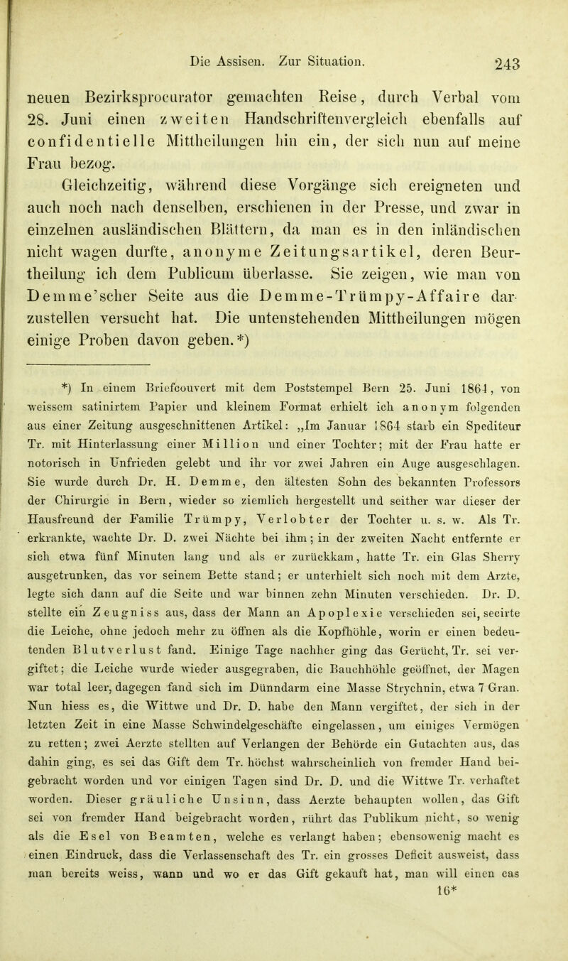 neuen Bezirksprocurator gemachten Reise, durch Verbal vom 28. Juni einen zweiten Handschriften vergleich ebenfalls auf confidentielle Mittheilungen hin ein, der sich nun auf meine Frau bezog. Gleichzeitig, während diese Vorgänge sich ereigneten und auch noch nach denselben, erschienen in der Presse, und zwar in einzelnen ausländischen Blättern, da man es in den inländischen nicht wagen durfte, anonyme Zeitungsartikel, deren Beur- theilung ich dem Publicum überlasse. Sie zeigen, wie man von Demme'scher Seite aus die Demme-Trümpy-Affaire dar- zustellen versucht hat. Die untenstehenden Mittheilungen mögen einige Proben davon geben.*) *) In einem Briefcouvert mit dem Poststempel Bern 25. Juni 1864, von weissem satinirtem Papier und kleinem Format erhielt ich anonym folgenden aus einer Zeitung- ausgeschnittenen Artikel: „Im Januar 1864 starb ein Spediteur Tr. mit Hinterlassung einer Million und einer Tochter; mit der Frau hatte er notorisch in Unfrieden gelebt und ihr vor zwei Jahren ein Auge ausgeschlagen. Sie wurde durch Dr. H. Demme, den ältesten Sohn des bekannten Professors der Chirurgie in Bern, wieder so ziemlich hergestellt und seither war dieser der Hausfreund der Familie Trümpy, Verlobter der Tochter u. s. w. Als Tr. erkrankte, wachte Dr. D. zwei Nächte bei ihm; in der zweiten Nacht entfernte er sich etwa fünf Minuten lang und als er zurückkam, hatte Tr. ein Glas Sherry ausgetrunken, das vor seinem Bette stand; er unterhielt sich noch mit dem Arzte, legte sich dann auf die Seite und war binnen zehn Minuten verschieden. Dr. D. stellte ein Zeugniss aus, dass der Mann an Apoplexie verschieden sei, secirte die Leiche, ohne jedoch mehr zu öffnen als die Kopfhöhle, worin er einen bedeu- tenden Blutverlust fand. Einige Tage nachher ging das Gerücht, Tr. sei ver- giftet ; die Leiche wurde wieder ausgegraben, die Bauchhöhle geöffnet, der Magen war total leer, dagegen fand sich im Dünndarm eine Masse Strychnin, etwa 7 Gran. Nun hiess es, die Wittwe und Dr. D. habe den Mann vergiftet, der sich in der letzten Zeit in eine Masse Schwindelgeschäfte eingelassen, um einiges Vermögen zu retten; zwei Aerzte stellten auf Verlangen der Behörde ein Gutachten aus, das dahin ging, es sei das Gift dem Tr. höchst wahrscheinlich von fremder Hand bei- gebracht worden und vor einigen Tagen sind Dr. D. und die Wittwe Tr. verhaftet worden. Dieser gräuliche Unsinn, dass Aerzte behaupten wollen, das Gift sei von fremder Hand beigebracht worden, rührt das Publikum nicht, so wenig als die Esel von Beamten, welche es verlangt haben; ebensowenig macht es einen Eindruck, dass die Verlassenschaft des Tr. ein grosses Deficit ausweist, dass man bereits weiss, wann und wo er das Gift gekauft hat, man will einen cas 16*