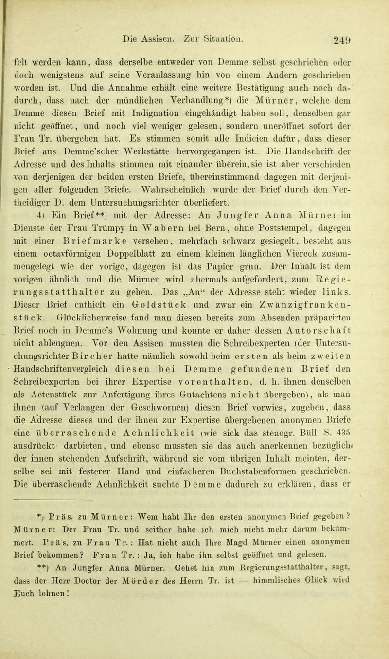 feit werden kann, dass derselbe entweder von Demme selbst geschrieben oder doch wenigstens auf seine Veranlassung hin von einem Andern geschrieben worden ist. Und die Annahme erhält eine weitere Bestätigung auch noch da- durch, dass nach der mündlichen Verhandlung*) die Mürner, welche dem Demme diesen Brief mit Indignation eingehändigt haben soll, denselben gar nicht geöffnet, und noch viel weniger gelesen, sondern uneröffnet sofort der Frau Tr. übergeben hat. Es stimmen somit alle Indicien dafür, dass dieser Brief aus Demme'scher Werkstätte hervorgegangen ist. Die Handschrift der Adresse und des Inhalts stimmen mit einander überein, sie ist aber verschieden von derjenigen der beiden ersten Briefe, übereinstimmend dagegen mit derjeni- gen aller folgenden Briefe. Wahrscheinlich wurde der Brief durch den Ver- th eidiger D. dem Untersuchungsrichter überliefert. 4) Ein Brief**) mit der Adresse: An Jungfer Anna Mürner im Dienste der Frau Trümpy in Wabern bei Bern, ohne Poststempel, dagegen mit einer Briefmarke versehen, mehrfach schwarz gesiegelt, besteht aus einem octavförmigen Doppelblatt zu einem kleinen länglichen Viereck zusam- mengelegt wie der vorige, dagegen ist das Papier grün. Der Inhalt ist dem vorigen ähnlich und die Mürner wird abermals aufgefordert, zum Regie- rungsstatthalter zu gehen. Das ,,An der Adresse steht wieder links. Dieser Brief enthielt ein Goldstück und zwar ein Zwanzigfranken- stück. Glücklicherweise fand man diesen bereits zum Absenden präparirten Brief noch in Demme's Wohnung und konnte er daher dessen Autorschaft nicht ableugnen. Vor den Assisen mussten die Schreibexperten (der Untersu- chungsrichter Bir eher hatte nämlich sowohl beim ersten als beim zweiten Handschriftenvergleich diesen bei Demme gefundenen Brief den Schreibexperten bei ihrer Expertise vorenthalten, d. h. ihnen denselben als Actenstück zur Anfertigung ihres Gutachtens nicht übergeben), als man ihnen (auf Verlangen der Geschwornen) diesen Brief vorwies, zugeben, dass die Adresse dieses und der ihnen zur Expertise übergebenen anonymen Briefe eine überraschende Aehnlichkeit (wie sich das stenogr. Büll. S. 435 ausdrückt darbieten, und ebenso mussten sie das auch anerkennen bezüglich« der innen stehenden Aufschrift, während sie vom übrigen Inhalt meinten, der- selbe sei mit festerer Hand und einfacheren Buchstabenformen geschrieben. Die überraschende Aehnlichkeit suchte Demme dadurch zu erklären, dass er *•) Präs. zu Mürner: Wem habt Ihr den ersten anonymen Brief gegeben? Mürner: Der Frau Tr. und seither habe ich mich nicht mehr darum beküm- mert. Präs. zu Frau Tr. : Hat nicht auch Ihre Magd Mürner einen anonymen Brief bekommen? Frau Tr. : Ja, ich habe ihn selbst geöffnet und gelesen. **) An Jungfer Anna Mürner. Gehet hin zum Regierungsstatthalter, sagt, dass der Herr Doctor der Mörder des Herrn Tr. ist — himmlisches Glück wird Euch lohnen!