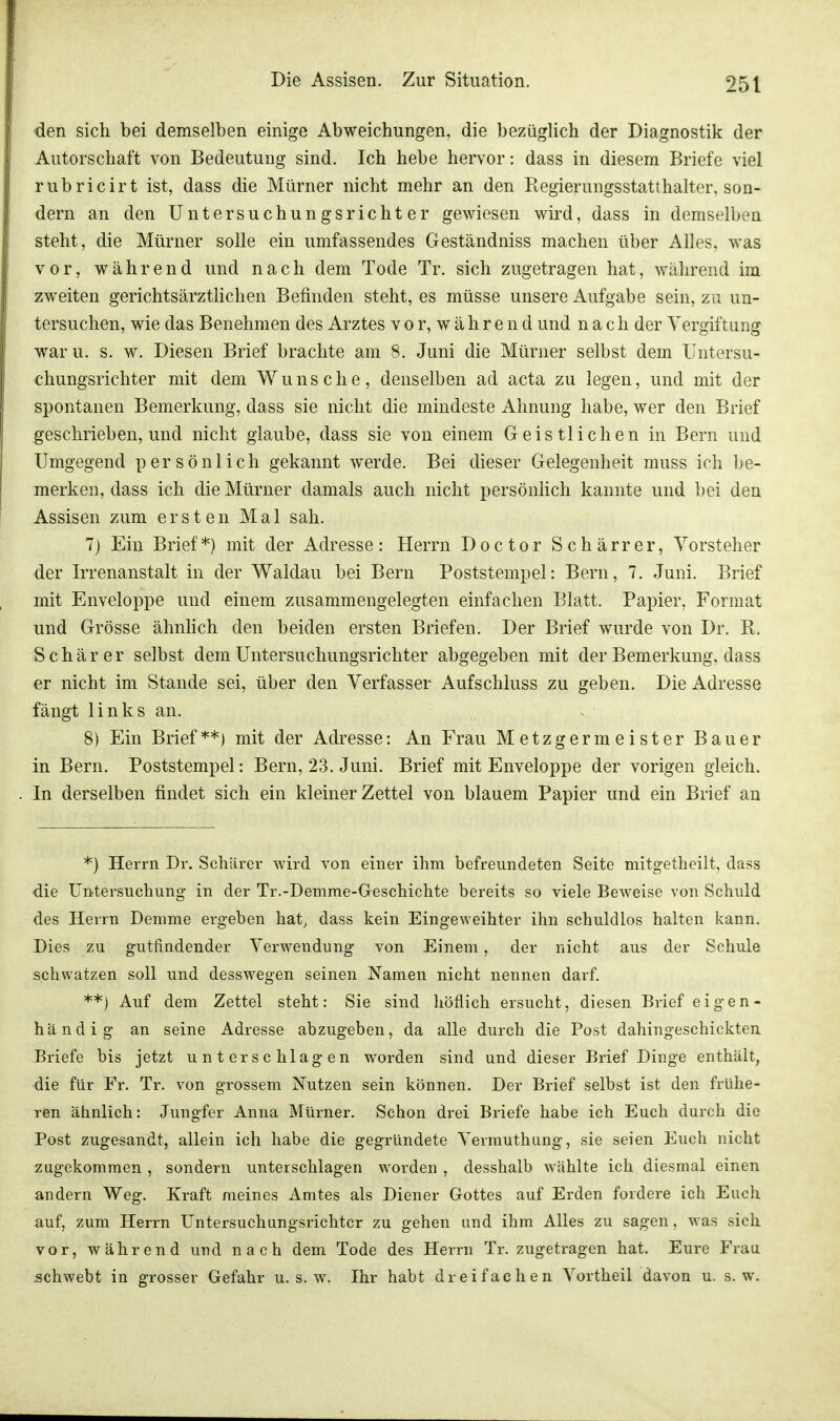 den sich bei demselben einige Abweichungen, die bezüglich der Diagnostik der Autorschaft von Bedeutung sind. Ich hebe hervor: dass in diesem Briefe viel rubricirt ist, dass die Mürner nicht mehr an den Regierungsstatthalter, son- dern an den Untersuchungsrichter gewiesen wird, dass in demselben steht, die Mürner solle ein umfassendes Geständniss machen über Alles, was vor, während und nach dem Tode Tr. sich zugetragen hat, während im zweiten gerichtsärztlichen Befinden steht, es müsse unsere Aufgabe sein, zu un- tersuchen, wie das Benehmen des Arztes vor, während und nach der Vergiftung waru. s. w. Diesen Brief brachte am 8. Juni die Mürner selbst dem Untersu- chungsrichter mit dem Wunsche, denselben ad acta zu legen, und mit der spontanen Bemerkung, dass sie nicht die mindeste Ahnung habe, wer den Brief geschrieben, und nicht glaube, dass sie von einem Geistlichen in Bern und Umgegend persönlich gekannt werde. Bei dieser Gelegenheit muss ich be- merken, dass ich die Mürner damals auch nicht persönlich kannte und bei den Assisen zum ersten Mal sah. 7) Ein Brief*) mit der Adresse: Herrn Doctor Schärrer, Vorsteher der Irrenanstalt in der Waldau bei Bern Poststempel: Bern, 7. Juni. Brief mit Enveloppe und einem zusammengelegten einfachen Blatt. Papier, Format und Grösse ähnlich den beiden ersten Briefen. Der Brief wurde von Dr. B. Schär er selbst dem Untersuchungsrichter abgegeben mit der Bemerkung, dass er nicht im Stande sei, über den Verfasser Aufschluss zu geben. Die Adresse fängt links an. 8) Ein Brief**) mit der Adresse: An Frau Metzgermeister Bauer in Bern. Poststempel: Bern, 23. Juni. Brief mit Enveloppe der vorigen gleich. In derselben findet sich ein kleiner Zettel von blauem Papier und ein Brief an *) Herrn Dr. Schärer wird von einer ihm befreundeten Seite mitgetheilt, dass die Untersuchung in der Tr.-Demme-Geschichte bereits so viele Beweise von Schuld des Herrn Demme ergeben hat, dass kein Eingeweihter ihn schuldlos halten kann. Dies zu gutfindender Verwendung von Einem, der nicht aus der Schule schwatzen soll und desswegen seinen Namen nicht nennen darf. **) Auf dem Zettel steht: Sie sind höflich ersucht, diesen Brief eigen- händig an seine Adresse abzugeben, da alle durch die Post dahingeschickten Briefe bis jetzt unterschlagen worden sind und dieser Brief Dinge enthält, die für Fr. Tr. von grossem Nutzen sein können. Der Brief selbst ist den frühe- ren ähnlich: Jungfer Anna Mürner. Schon drei Briefe habe ich Euch durch die Post zugesandt, allein ich habe die gegründete Vermuthung, sie seien Euch nicht zugekommen , sondern unterschlagen worden , desshalb wählte ich diesmal einen andern Weg. Kraft meines Amtes als Diener Gottes auf Erden fordere ich Euch auf, zum Herrn Untersuchungsrichter zu gehen und ihm Alles zu sagen, was sich vor, während und nach dem Tode des Herrn Tr. zugetragen hat. Eure Frau schwebt in grosser Gefahr u. s. w. Ihr habt dreifachen Vortheil davon u. s.w.