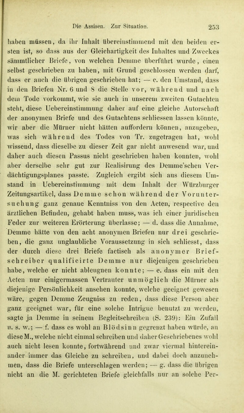 haben müssen, da ihr Inhalt übereinstimmend mit den beiden er- sten ist, so dass aus der Gleichartigkeit des Inhaltes und Zweckes sämmtlicher Briefe, von welchen Demme überführt wurde, einen selbst geschrieben zu haben, mit Grund geschlossen werden darf, dass er auch die übrigen geschrieben hat; — c. den Umstand, dass in den Briefen Nr. 6 und 8 die Stelle vor, während und nach dem Tode vorkommt, wie sie auch in unserem zweiten Gutachten steht, diese Uebereinstimmung daher auf eine gleiche Autorschaft der anonymen Briefe und des Gutachtens schliessen lassen könnte, wir aber die Mürner nicht hätten auffordern können, anzugeben, was sich während des Todes von Tr. zugetragen hat, wohl wissend, dass dieselbe zu dieser Zeit gar nicht anwesend war, und daher auch diesen Passus nicht geschrieben haben konnten, wohl aber derselbe sehr gut zur Realisirung des Demme'schen Ver- dächtigungsplanes passte. Zugleich ergibt sich aus diesem Um- stand in Uebereinstimmung mit dem Inhalt der Würzburger Zeitungsartikel, dass Demme schon während der Vorunter- suchung ganz genaue Kenntniss von den Acten, respective den ärztlichen Befinden, gehabt haben muss, was ich einer juridischen Feder zur weiteren Erörterung überlasse; — d. dass die Annahme, Demme hätte von den acht anonymen Briefen nur drei geschrie- ben, die ganz unglaubliche Voraussetzung in sich schliesst, dass der durch diese drei Briefe factisch als anonymer Brief- schreiber qualificirte Demme nur diejenigen geschrieben habe, welche er nicht ableugnen konnte; — e. dass ein mit den Acten nur einigermassen Vertrauter unmöglich die Mürner als diejenige Persönlichkeit ansehen konnte, welche geeignet gewesen wäre, gegen Demme Zeugniss zu reden, dass diese Person aber ganz geeignet war, für eine solche Intrigue benutzt zu werden, sagte ja Demme in seinem Begleitschreiben (S. 239): Ein Zufall u. s. w.; — f. dass es wohl an Blödsinn gegrenzt haben würde, an diese M., welche nicht einmal schreiben und daher Geschriebenes wohl auch nicht lesen konnte, fortwährend und zwar viermal hinterein- ander immer das Gleiche zu schreiben, und dabei doch anzuneh- men, dass die Briefe unterschlagen werden; — g. dass die übrigen nicht an die M. gerichteten Briefe gleichfalls nur an solche Per-