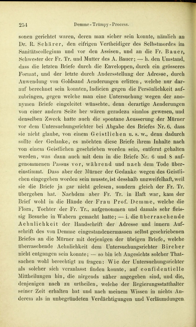 sonen gerichtet waren, deren man sicher sein konnte, nämlich an, Dr. R. Schär er, den eifrigen Vertheidiger des Selbstmordes im Sanitätscollegium und vor den Assisen, und an die Fr. Bauer, Schwester der Fr. Tr. und Mutter des A. Bauer; — h. den Umstand, dass die letzten Briefe durch die Enveloppen, durch ein grösseres Format, und der letzte durch Andersstellung der Adresse, durch Anwendung von Goldsand Aenderungen erlitten , welche nur dar- auf berechnet sein konnten, Indicien gegen die Persönlichkeit auf- zubringen, gegen welche man eine Untersuchung wegen der ano- nymen Briefe eingeleitet wünschte, denn derartige Aenderungea von einer andern Seite her wären geradezu sinnlos gewesen, und denselben Zweck hatte auch die spontane Aeusserung der Mürner vor dem Untersuchungsrichter bei Abgabe des Briefes Nr. 6, dass sie nicht glaube, von einem Geistlichen u. s. w., denn dadurch sollte der Gedanke, es möchten diese Briefe ihrem Inhalte nach von einem Geistlichen geschrieben worden sein, entfernt gehalten werden, was dann auch mit dem in die Briefe Nr. 6 und 8 auf- genommenen Passus vor, während und nach dem Tode über- einstimmt. Dass aber der Mürner der Gedanke wegen des Geistli- chen eingegeben worden sein musste, ist desshalb unzweifelhaft, weil sie die Briefe ja gar nicht gelesen, sondern gleich der Fr. Tr. übergeben hat. Nachdem aber Fr. Tr. in Haft war, kam der Brief wohl in die Hände der Frau Prof. Demme, welche die Flora, Tochter der Fr. Tr., aufgenommen und damals sehr fleis- sig Besuche in Wabern gemacht hatte; — i. die überraschende Aehnlichkeit der Handschrift der Adresse und innern Auf- schrift des von Demme eingestandenermassen selbst geschriebenen Briefes an die Mürner mit derjenigen der übrigen Briefe, welche überraschende Aehnlichkeit dem Untersuchungsrichter Bircher nicht entgangen sein konnte; — so bin ich Angesichts solcher That- sachen wohl berechtigt zu fragen: Wie der Untersuchungsrichter als solcher sich veranlasst finden konnte, auf confidentielle Mittheilungen hin, die nirgends näher angegeben sind, und die, denjenigen nach zu urtheilen, welche der Regierungsstatthalter seiner Zeit erhalten hat und nach meinem Wissen in nichts An- derem als in unbegründeten Verdächtigungen und Verläumdungen