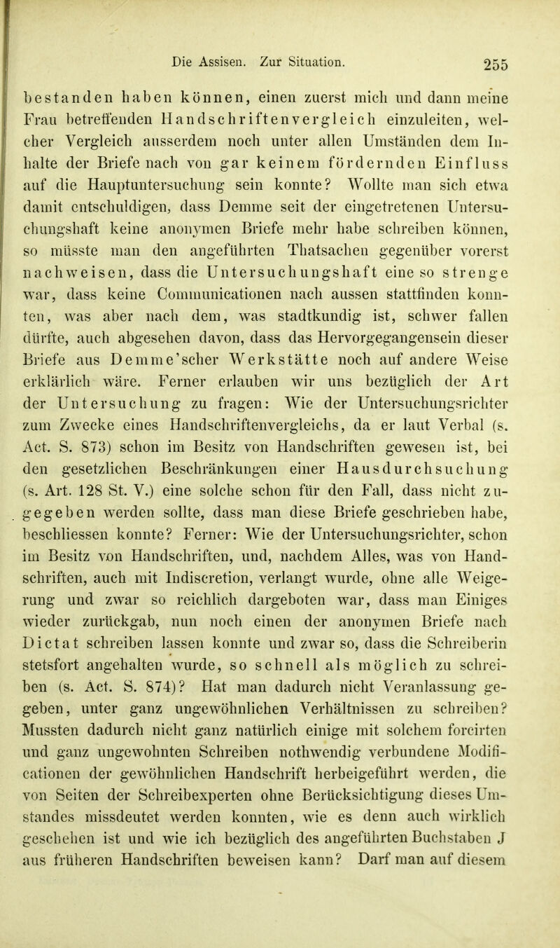 bestanden haben können, einen zuerst mich und dann meine Frau betreffenden Handschriftenvergleich einzuleiten, wel- cher Vergleich ausserdem noch unter allen Umständen dem In- halte der Briefenach von gar keinem fördernden Einfluss auf die Hauptuntersuchung sein konnte? Wollte man sich etwa damit entschuldigen, dass Demme seit der eingetretenen Untersu- chungshaft keine anonymen Briefe mehr habe schreiben können, so müsste man den angeführten Thatsachen gegenüber vorerst nachweisen, dass die Untersuchungshaft eine so strenge war, dass keine Communicationen nach aussen stattfinden konn- ten, was aber nach dem, was stadtkundig ist, schwer fallen dürfte, auch abgesehen davon, dass das Hervorgegangensein dieser Briefe aus Demme'scher Werkstätte noch auf andere Weise erklärlich wäre. Ferner erlauben wir uns bezüglich der Art der Untersuchung zu fragen: Wie der Untersuchungsrichter zum Zwecke eines Handschriftenvergleichs, da er laut Verbal (s. Act. S. 873) schon im Besitz von Handschriften gewesen ist, bei den gesetzlichen Beschränkungen einer Hausdurchsuchung (s. Art. 128 St. V.) eine solche schon für den Fall, dass nicht zu- gegeben werden sollte, dass man diese Briefe geschrieben habe, beschliessen konnte? Ferner: Wie der Untersuchungsrichter, schon im Besitz von Handschriften, und, nachdem Alles, was von Hand- schriften, auch mit Indiscretion, verlangt wurde, ohne alle Weige- rung und zwar so reichlich dargeboten war, dass man Einiges wieder zurückgab, nun noch einen der anonymen Briefe nach Dictat schreiben lassen konnte und zwar so, dass die Schreiberin Stetsfort angehalten wurde, so schnell als möglich zu schrei- ben (s. Act. S. 874)? Hat man dadurch nicht Veranlassung ge- geben, unter ganz ungewöhnlichen Verhältnissen zu schreiben? Mussten dadurch nicht ganz natürlich einige mit solchem forcirten und ganz ungewohnten Schreiben nothwendig verbundene Modifi- cationen der gewöhnlichen Handschrift herbeigeführt werden, die von Seiten der Schreibexperten ohne Berücksichtigung dieses Um- standes missdeutet werden konnten, wie es denn auch wirklich geschehen ist und wie ich bezüglich des angeführten Buchstaben J aus früheren Handschriften beweisen kann? Darf man auf diesem