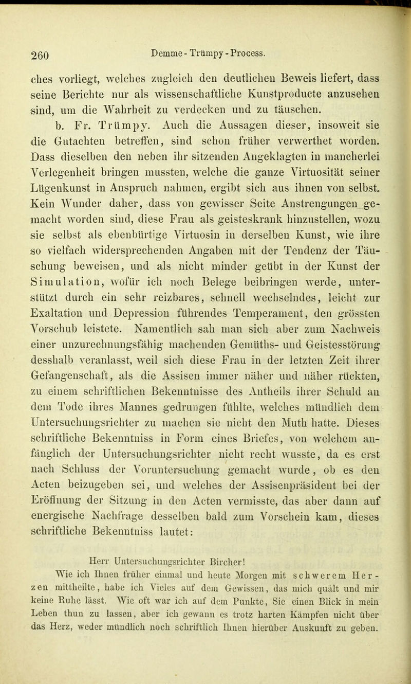 ches vorliegt, welches zugleich den deutlichen Beweis liefert, dass seine Berichte nur als wissenschaftliche Kunstproducte anzusehen sind, um die Wahrheit zu verdecken und zu täuschen. b. Fr. Trümpy. Auch die Aussagen dieser, insoweit sie die Gutachten betreffen, sind schon früher verwerthet worden. Dass dieselben den neben ihr sitzenden Angeklagten in mancherlei Verlegenheit bringen mussteu, welche die ganze Virtuosität seiner Lügenkunst in Anspruch nahmen, ergibt sich aus ihnen von selbst Kein Wunder daher, dass von gewisser Seite Anstrengungen ge- macht worden sind, diese Frau als geisteskrank hinzustellen, wozu sie selbst als ebenbürtige Virtuosin in derselben Kunst, wie ihre so vielfach widersprechenden Angaben mit der Tendenz der Täu- schung beweisen, und als nicht minder geübt in der Kunst der Simulation, wofür ich noch Belege beibringen werde, unter- stützt durch ein sehr reizbares, schnell wechselndes, leicht zur Exaltation und Depression führendes Temperament, den grössten Vorschub leistete. Namentlich sah man sich aber zum Nachweis einer unzurechnungsfähig machenden Gemüths- und Geistesstörung desshalb veranlasst, weil sich diese Frau in der letzten Zeit ihrer Gefangenschaft, als die Assisen immer näher und näher rückten, zu einem schriftlichen Bekenntnisse des Antheils ihrer Schuld an dem Tode ihres Mannes gedrungen fühlte, welches mündlich dem Untersuchungsrichter zu machen sie nicht den Muth hatte. Dieses schriftliche Bekenntniss in Form eines Briefes, von welchem an- fänglich der Untersuchungsrichter nicht recht wusste, da es erst nach Schluss der Voruntersuchung gemacht wurde, ob es den Acten beizugeben sei, und welches der Assisenpräsident bei der Eröffnung der Sitzung in den Acten vermisste, das aber dann auf energische Nachfrage desselben bald zum Vorschein kam, dieses schriftliche Bekenntniss lautet: Herr Untersuchungsrichter Bircher! Wie ich Ihnen früher einmal und heute Morgen mit schwerem Her- zen mittheilte, habe ich Vieles auf dem Gewissen, das mich quält und mir keine Ruhe lässt. Wie oft war ich auf dem Punkte, Sie einen Blick in mein Leben thun zu lassen, aber ich gewann es trotz harten Kämpfen nicht über das Herz, weder mündlich noch schriftlich Ihnen hierüber Auskunft zu geben.