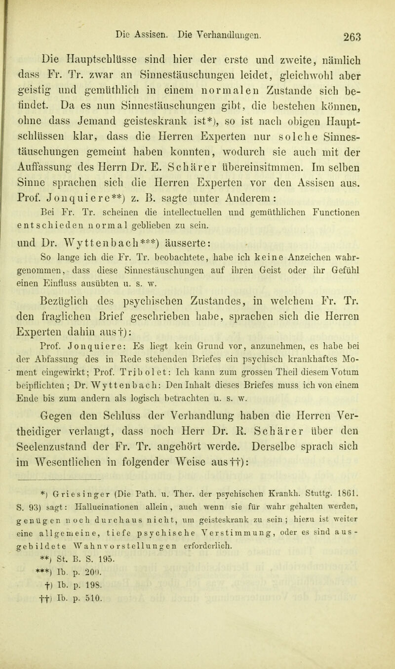 Die Hauptschlüsse sind hier der erste und zweite, nämlich dass Fr. Tr. zwar an Sinnestäuschungen leidet, gleichwohl aber geistig und gemüthlich in einem normalen Zustande sich be- iludet. Da es nun Sinnestäuschungen gibt, die bestehen können, ohne dass Jemand geisteskrank ist*), so ist nach obigen Haupt- schlüssen klar, dass die Herren Experten nur solche Sinnes- täuschungen gemeint haben konnten, wodurch sie auch mit der Auffassung des Herrn Dr. E. Schär er übereinsitmmen. Im selben Sinne sprachen sich die Herren Experten vor den Assisen aus. Prof. Jonquiere**) z. B. sagte unter Anderem: Bei Fr. Tr. scheinen die intellectuellen und gemüthlichen Functionen entschieden normal geblieben zu sein. und Dr. Wyttenbach***) äusserte: So lange ich die Fr. Tr. beobachtete, habe ich keine Anzeichen wahr- genommen , dass diese Sinnestäuschungen auf ihren Geist oder ihr Gefühl einen Einfluss ausübten u. s. w. Bezüglich des psychischen Zustandes, in welchem Fr. Tr. den fraglichen Brief geschrieben habe, sprachen sich die Herren Experten dahin aust): Prof. Jonquiere: Es liegt kein Grund vor, anzunehmen, es habe bei der Abfassung des in Rede stehenden Briefes ein psychisch krankhaftes Mo- ment eingewirkt; Prof. Trjbolet: Ich kann zum grossen Theil diesem Votum beipflichten; Dr. Wy tt enb ach: Den Inhalt dieses Briefes muss ich von einem Ende bis zum andern als logisch betrachten u. s. w. Gegen den Schluss der Verhandlung haben die Herren Ver- theidiger verlangt, dass noch Herr Dr. R. Schär er über den Seelenzustand der Fr. Tr. angehört werde. Derselbe sprach sich im Wesentlichen in folgender Weise austt): *) Griesinger (Die Path. u. Ther. der psychischen Krankh. Stuttg. 1861. S. 93) sagt: Hallucinationen allein , auch wenn sie für wahr gehalten werden, genügen noch durchaus nicht, um geisteskrank zu sein; hiezu ist weiter eine allgemeine, tiefe psychische Verstimmung, oder es sind aus- gebildete Wahnvorstellungen erforderlich. **) St. B. S. 195. ***) Ib. p. 200. f) Ib. p. 198. ff) Ib. p. 510.