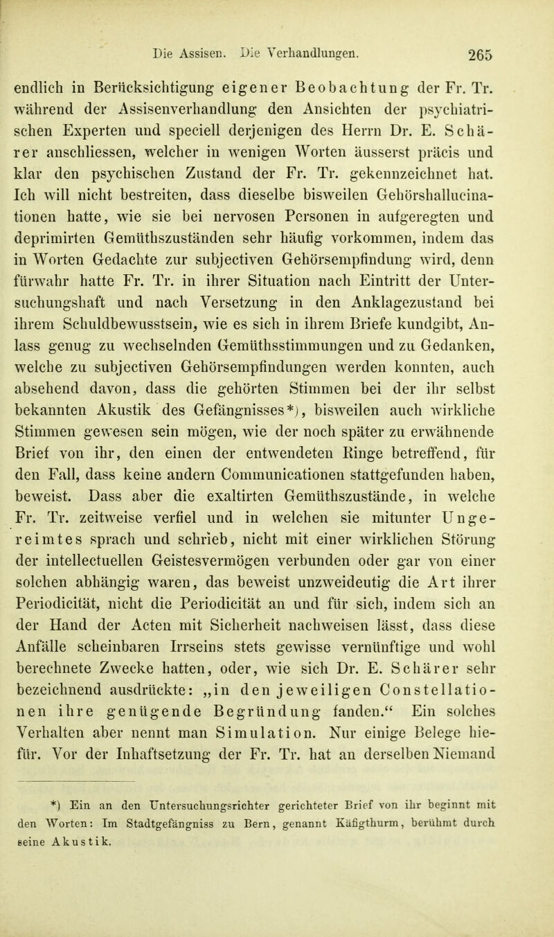 endlich in Berücksichtigung eigener Beobachtung der Fr. Tr. während der Assisenverhandlung den Ansichten der psychiatri- schen Experten und speciell derjenigen des Herrn Dr. E. Schä- rer anschliessen, welcher in wenigen Worten äusserst präcis und klar den psychischen Zustand der Fr. Tr. gekennzeichnet hat. Ich will nicht bestreiten, dass dieselbe bisweilen Gehörshallucina- tionen hatte, wie sie bei nervösen Personen in aufgeregten und deprimirten Gemütszuständen sehr häufig vorkommen, indem das in Worten Gedachte zur subjectiven Gehörsempfindung wird, denn fürwahr hatte Fr. Tr. in ihrer Situation nach Eintritt der Unter- suchungshaft und nach Versetzung in den Anklagezustand bei ihrem Schuldbewusstsein, wie es sich in ihrem Briefe kundgibt, An- lass genug zu wechselnden Gemüthsstimmungen und zu Gedanken, welche zu subjectiven Gehörsempfindungen werden konnten, auch absehend davon, dass die gehörten Stimmen bei der ihr selbst bekannten Akustik des Gefängnisses*), bisweilen auch wirkliche Stimmen gewesen sein mögen, wie der noch später zu erwähnende Brief von ihr, den einen der entwendeten Ringe betreffend, für den Fall, dass keine andern Communicationen stattgefunden haben, beweist. Dass aber die exaltirten Gemüthszustände, in welche Fr. Tr. zeitweise verfiel und in welchen sie mitunter Unge- reimtes sprach und schrieb, nicht mit einer wirklichen Störung der intellectuellen Geistesvermögen verbunden oder gar von einer solchen abhängig waren, das beweist unzweideutig die Art ihrer Periodicität, nicht die Periodicität an und für sich, indem sich an der Hand der Acten mit Sicherheit nachweisen lässt, dass diese Anfälle scheinbaren Irrseins stets gewisse vernünftige und wohl berechnete Zwecke hatten, oder, wie sich Dr. E. Schär er sehr bezeichnend ausdrückte: „in den jeweiligen Constellatio- nen ihre genügende Begründung fanden. Ein solches Verhalten aber nennt man Simulation. Nur einige Belege hie- für. Vor der Inhaftsetzung der Fr. Tr. hat an derselben Niemand *) Ein an den Untersuchungsrichter gerichteter Brief von ihr beginnt mit den Worten: Im Stadtgefängniss zu Bern, genannt Käfigthurm, berühmt durch seine Akustik.