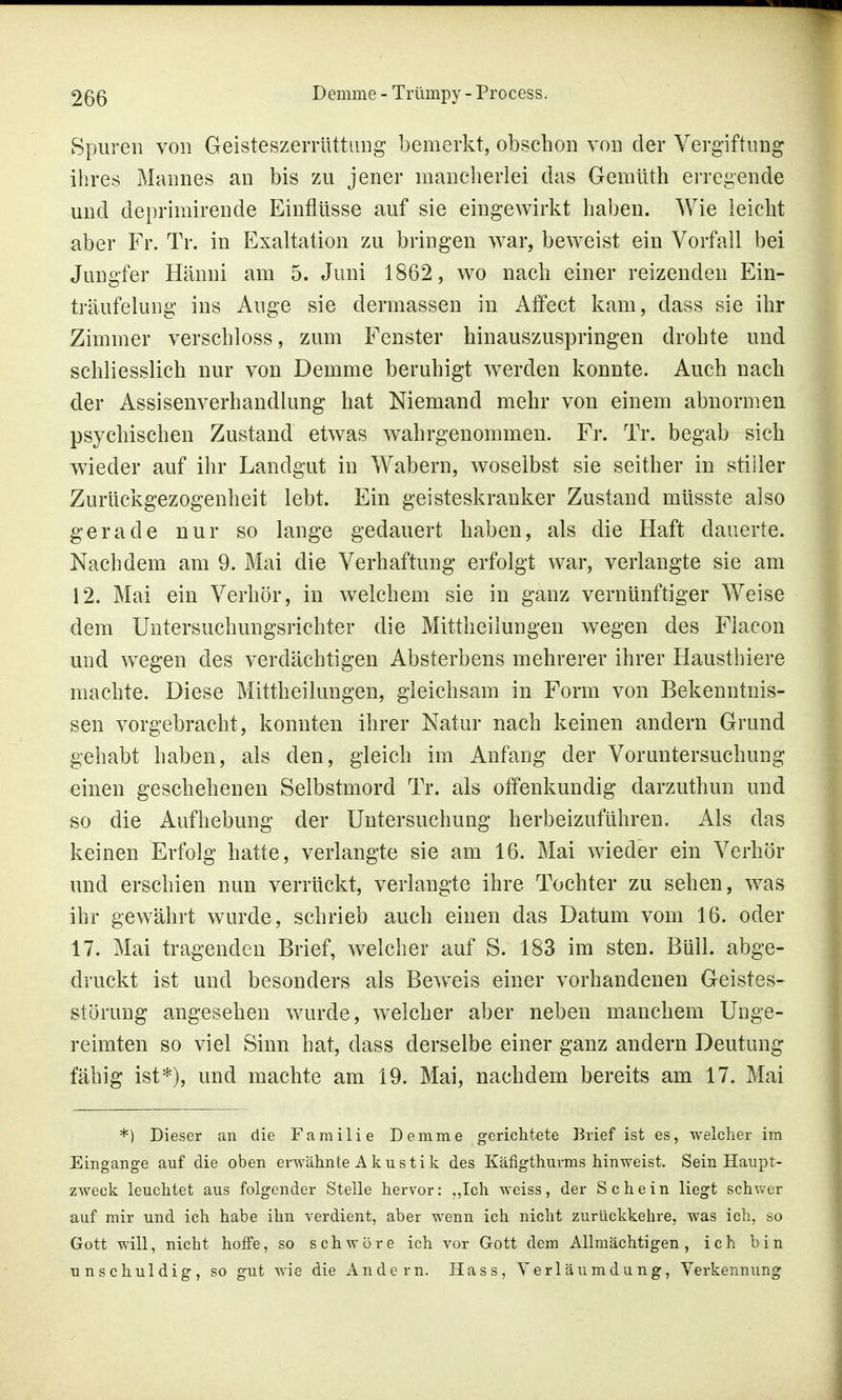 Spuren von Geisteszerrüttung bemerkt, obschon von der Vergiftung ihres Mannes an bis zu jener mancherlei das Gemüth erregende und deprimirende Einflüsse auf sie eingewirkt haben. Wie leicht aber Fr. Tr. in Exaltation zu bringen war, beweist ein Vorfall bei Jungfer Hänni am 5. Juni 1862, wo nach einer reizenden Ein- träufelimg ins Auge sie dermassen in Affect kam, dass sie ihr Zimmer verschloss, zum Fenster hinauszuspringen drohte und schliesslich nur von Demme beruhigt werden konnte. Auch nach der Assisenverhandlung hat Niemand mehr von einem abnormen psychischen Zustand etwas wahrgenommen. Fr. Tr. begab sich wieder auf ihr Landgut in Wabern, woselbst sie seither in stiller Zurückgezogenheit lebt. Ein geisteskranker Zustand müsste also gerade nur so lange gedauert haben, als die Haft dauerte. Nachdem am 9. Mai die Verhaftung erfolgt war, verlangte sie am 12. Mai ein Verhör, in welchem sie in ganz vernünftiger Weise dem Untersuchungsrichter die Mittheilungen wegen des Flacon und wegen des verdächtigen Absterbens mehrerer ihrer Hausthiere machte. Diese Mittheilungen, gleichsam in Form von Bekenntnis- sen vorgebracht, konnten ihrer Natur nach keinen andern Grund gehabt haben, als den, gleich im Anfang der Voruntersuchung einen geschehenen Selbstmord Tr. als offenkundig darzuthun und so die Aufhebung der Untersuchung herbeizuführen. Als das keinen Erfolg hatte, verlangte sie am 16. Mai wieder ein Verhör und erschien nun verrückt, verlangte ihre Tochter zu sehen, was ihr gewährt wurde, schrieb auch einen das Datum vom 16. oder 17. Mai tragenden Brief, welcher auf S. 183 im sten. Büll. abge- druckt ist und besonders als Beweis einer vorhandenen Geistes- störung angesehen wurde, welcher aber neben manchem Unge- reimten so viel Sinn hat, dass derselbe einer ganz andern Deutung fähig ist*), und machte am 19. Mai, nachdem bereits am 17. Mai *) Dieser an die Familie Demme gerichtete Brief ist es, welcher im Eingange auf die oben erwähnte Akustik des Käfigthurms hinweist. Sein Haupt- zweck leuchtet aus folgender Stelle hervor: „Ich weiss, der Schein liegt schwer auf mir und ich habe ihn verdient, aber wenn ich nicht zurückkehre, was ich, so Gott will, nicht hoffe, so schwöre ich vor Gott dem Allmächtigen, ich bin unschuldig, so gut wie die Andern. Hass, Verläumdung, Verkennung