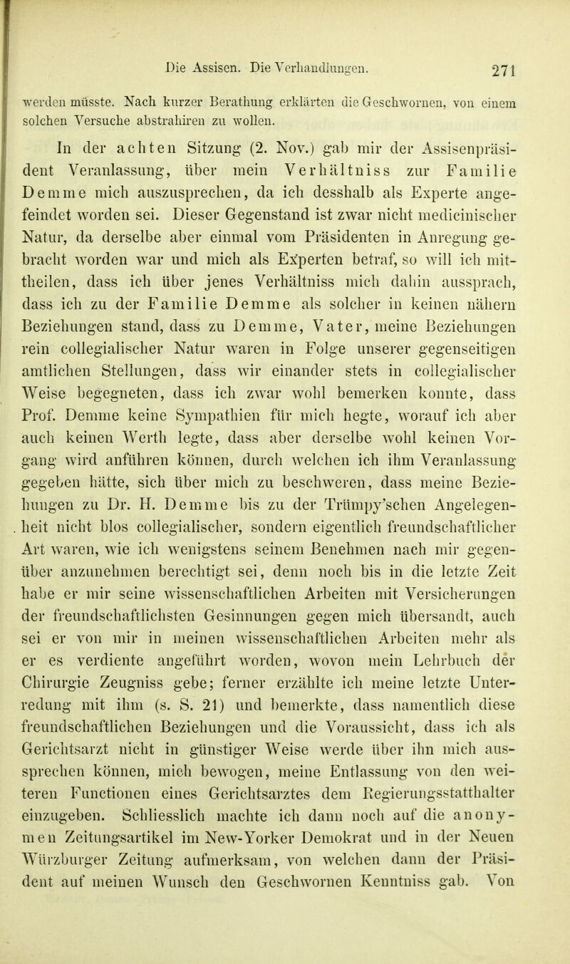 werden müsste. Nach kurzer Berathung erklärten die Geschwornen, von einem solchen Versuche abstrahiren zu wollen. In der achten Sitzung (2. Nov.) gab mir der Assisenpräsi- dent Veranlassung, über mein Verhältniss zur Familie Demme mich auszusprechen, da ich desshalb als Experte ange- feindet worden sei. Dieser Gegenstand ist zwar nicht medicinischer Natur, da derselbe aber einmal vom Präsidenten in Anregung ge- bracht worden war und mich als Experten betraf, so will ich mit- theilen, dass ich über jenes Verhältniss mich dahin aussprach, dass ich zu der Familie Demme als solcher in keinen nähern Beziehungen stand, dass zu Demme, Vater, meine Beziehungen rein collegialischer Natur waren in Folge unserer gegenseitigen amtlichen Stellungen, dass wir einander stets in collegialischer Weise begegneten, dass ich zwar wohl bemerken konnte, dass Prof. Demme keine Sympathien für mich hegte, worauf ich aber auch keinen Werth legte, dass aber derselbe wohl keinen Vor- gang wird anführen können, durch welchen ich ihm Veranlassung gegeben hätte, sich über mich zu beschweren, dass meine Bezie- hungen zu Dr. H. Demme bis zu der Trümpy'schen Angelegen- heit nicht blos collegialischer, sondern eigentlich freundschaftlicher Art waren, wie ich wenigstens seinem Benehmen nach mir gegen- über anzunehmen berechtigt sei, denn noch bis in die letzte Zeit habe er mir seine wissenschaftlichen Arbeiten mit Versicherangen der freundschaftlichsten Gesinnungen gegen mich übersandt, auch sei er von mir in meinen wissenschaftlichen Arbeiten mehr als er es verdiente angeführt worden, wovon mein Lehrbuch der Chirurgie Zeugniss gebe; ferner erzählte ich meine letzte Unter- redung mit ihm (s. S. 21) und bemerkte, dass namentlich diese freundschaftlichen Beziehungen und die Voraussicht, dass ich als Gerichtsarzt nicht in günstiger Weise werde über ihn mich aus- sprechen können, mich bewogen, meine Entlassung von den wei- teren Functionen eines Gerichtsarztes dem Regierungsstatthalter einzugeben. Schliesslich machte ich dann noch auf die anony- men Zeitungsartikel im New-Yorker Demokrat und in der Neuen Würzburger Zeitung aufmerksam, von welchen dann der Präsi- dent auf meinen Wunsch den Geschwornen Kenntniss gab. Von