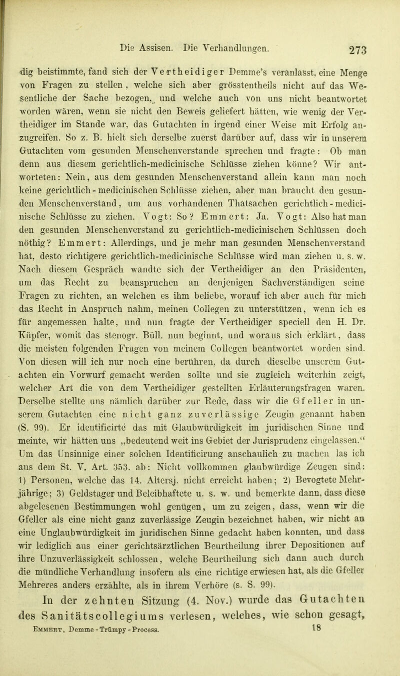 dig beistimmte, fand sich der Verth ei di ge r Demme's veranlasst, eine Menge von Fragen zu stellen, welche sich aber grösstentheils nicht auf das We- sentliche der Sache bezogen,a und welche auch von uns nicht beantwortet worden wären, wenn sie nicht den Beweis geliefert hätten, wie wenig der Ver- theidiger im Stande war, das Gutachten in irgend einer Weise mit Erfolg an- zugreifen. So z. B. hielt sich derselbe zuerst darüber auf, dass wir in unserem Gutachten vom gesunden Menschenverstände sprechen und fragte: Ob man denn aus diesem gerichtlich-medicinische Schlüsse ziehen könne? Wir ant- worteten: Nein, aus dem gesunden Menschenverstand allein kann man noch keine gerichtlich-medicinischen Schlüsse ziehen, aber man braucht den gesun- den Menschenverstand, um aus vorhandenen Thatsachen gerichtlich-medici- nische Schlüsse zu ziehen. Vogt: So? Emmert: Ja. Vogt: Also hat man den gesunden Menschenverstand zu gerichtlich-medicinischen Schlüssen doch nöthig? Emmert: Allerdings, und je mehr man gesunden Menschenverstand hat, desto richtigere gerichtlich-medicinische Schlüsse wird man ziehen u. s. w. Nach diesem Gespräch wandte sich der Vertheidiger an den Präsidenten, um das Recht zu beanspruchen an denjenigen Sachverständigen seine Fragen zu richten, an welchen es ihm beliebe, worauf ich aber auch für mich das Recht in Anspruch nahm, meinen Collegen zu unterstützen, wenn ich es für angemessen halte, und nun fragte der Vertheidiger speciell den H. Dr. Küpfer, womit das stenogr. Büll. nun beginnt, und woraus sich erklärt, dass die meisten folgenden Fragen von meinem Collegen beantwortet worden sind. Von diesen will ich nur noch eine berühren, da durch dieselbe unserem Gut- achten ein Vorwurf gemacht werden sollte und sie zugleich weiterhin zeigt, welcher Art die von dem Vertheidiger gestellten Erläuterungsfragen waren. Derselbe stellte uns nämlich darüber zur Rede, dass wir die Gf eil er in un- serem Gutachten eine nicht ganz zuverlässige Zeugin genannt haben (S. 99). Er identificirte das mit Glaubwürdigkeit im juridischen Sinne und meinte, wir hätten uns „bedeutend weit ins Gebiet der Jurisprudenz eingelassen. Um das Unsinnige einer solchen Identirieirung anschaulich zu machen las ich aus dem St. V. Art. 353. ab: Nicht vollkommen glaubwürdige Zeugen sind: 1) Personen, welche das 14. Altersj. nicht erreicht haben; 2) BevogteteMehr- jährige; 3) Geldstager und Beleibhaftete u. s. w. und bemerkte dann, dass diese abgelesenen Bestimmungen wohl genügen, um zu zeigen, dass, wenn wir die Gfeller als eine nicht ganz zuverlässige Zeugin bezeichnet haben, wir nicht an eine Unglaubwürdigkeit im juridischen Sinne gedacht haben konnten, und dass wir lediglich aus einer gerichtsärztlichen Beurtheilung ihrer Depositionen auf ihre Unzuverlässigkeit schlössen, welche Beurtheilung sich dann auch durch die mündliche Verhandlung insofern als eine richtige erwiesen hat, als die Gfeller Mehreres anders erzählte, als in ihrem Verhöre (s. S. 99). In der zehnten Sitzung (4. Nov.) wurde das Gutachten des Sanitätscollegiums verlesen, welches, wie schon gesagt, Emmert , Demme - Trümpy - Process. 18