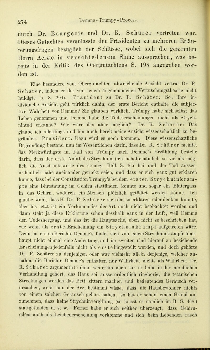 durch Dr. Bourgeois und Dr. E. Schär er vertreten war. Dieses Gutachten veranlasste den Präsidenten zu mehreren Erläu- terungsfragen bezüglich der Schlüsse, wobei sich die genannten Herrn Aerzte in verschiedenem Sinne aussprachen, was be- reits in der Kritik des Obergutachtens S. 198 angegeben wor- den ist. Eine besondere vom Obergutachten abweichende Ansicht vertrat Dr. K. Schärer, indem er der von jenem angenommenen Vertuschnngstheorie nicht huldigte (s. S. 204). Präsident zu Dr. R. Schär er: So, Ihre in- dividuelle Ansicht geht wirklich dahin, der erste Bericht enthalte die subjec- tive Wahrheit von Demme? Sie glauben wirklich, Trümpy habe sich selbst das Leben genommen und Demme habe die Todeserscheinungen nicht als Strych- nintod erkannt? Wie wäre das aber möglich? Dr. R. Schär er: Das glaube ich allerdings und bin auch bereit meine Ansicht wissenschaftlich zu be- gründen. Präsident: Dazu wird es noch kommen. Diese wissenschaftliche Begründung bestand nun im Wesentlichen darin, dass Dr. R. Schär er meinte, das Merkwürdigste im Fall von Trümpy nach Demme's Erzählung bestehe darin, dass der erste Anfall des Strychnin (ich behalte nämlich so viel als mög- lich die Ausdrucksweise des stenogr. Btill. S. 465 beii und der Tod ausser- ordentlich nahe aneinander gerückt seien, und dass er sich ganz gut erklären könne, dass bei der Constitution Trümpy's bei dem ersten Strychninkram- pfe eine Blutstauung im Gehirn stattfinden konnte und sogar ein Bluterguss in das Gehirn, wodurch ein Mensch plötzlich getödtet werden könne. Ich glaube wohl, dassH. Dr. R, Schär er sich das so erklären oder denken konnte, aber bis jetzt ist ein Vorkommniss der Art noch nicht beobachtet worden und dann steht ja diese Erklärung schon desshalb ganz in der Luft, weil Demme den Todeshergang, und das ist die Hauptsache, eben nicht so beschrieben hat, wie wenn als erste Erscheinung ein Stry chninkr ampf aufgetreten wäre. Denn im ersten Berichte Demme's findet sich von einem Strychninkrampfe über- haupt nicht einmal eine Andeutung, und im zweiten sind hierauf zu beziehende Erscheinungen jedenfalls nicht als e r s t e hingestellt worden, und doch gehörte Dr. R. Schärer zu denjenigen oder war vielmehr allein derjenige, welcher an- nahm, die Berichte Demme's enthalten nur Wahrheit, nichts als Wahrheit. Dr. R. Schär er argumentirte dann weiterhin noch so : er habe in der mündlichen Verhandlung gehört, das Haus sei ausserordentlich ringhörig, die tetanischen Streckungen werden das Bett zittern machen und bedeutendes Geräusch ver- ursachen, wenn nun der Arzt bestimmt wisse, dass die Hausbewohner nichts von einem solchen Geräusch gehört haben, so hat er schon einen Grund an- zunehmen, dass keine Strychninvergiftung (so heisst es nämlich im B. S. 468.) stattgefunden u. s. w. Ferner habe er sich seither überzeugt, dass Gehirn- ödem auch als Leichenerscheinung vorkomme und sich beim Lebenden rasch