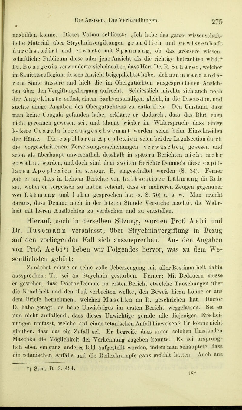 # ausbilden könne. Dieses Yotmu schliesst: „Ich habe das gauze wissenschaft- liche Material über Strychninvergiftungen gründlich und gewissenhaft durch studirt und erwarte mit Spannung, ob das grössere wissen- schaftliche Publicum diese oder jene Ansicht als die richtige betrachten wird. Dr. Bourgeois verwunderte sich darüber, dass Herr Dr. R. S c h ä r e r, welcher im Sanitätscollegium dessen Ansicht beigepflichtet habe, sich nun in g a n z ande- rem Sinne äussere und hielt die im Obergutachten ausgesprochenen Ansich- ten über den Vergiftungshergang aufrecht. Schliesslich mischte sich auch noch der Angeklagte selbst, einem Sachverständigen gleich, in die Discussion, und suchte einige Angaben des Obergutachtens zu entkräften. Den Umstand, dass man keine Coagula gefunden habe, erklärte er dadurch, dass das Blut eben nicht geronnen gewesen sei, und (damit wieder im Widerspruch) dass einige lockere Coagula h e r a u s g e s c h w e m m t worden seien beim Einschneiden der Häute. Die capillaren Apoplexien seien bei der Legalsection durch die vorgeschrittenen Zersetzungserscheinungen verwaschen gewesen und seien als überhaupt unwesentlich desshalb in spätem Berichten nicht mehr erwähnt worden, und doch sind dem zweiten Berichte Demme's diese capil- laren Apoplexien im stenogr. B. eingeschaltet worden (S. 34). Ferner gab er an, dass in keinem Berichte von halbseitiger Lähmung die Rede sei, wobei er vergessen zu haben scheint, dass er mehreren Zeugen gegenüber von Lähmung und lahm gesprochen hat (s. S. 70) u. s. w. Man ersieht daraus, dass Demme noch in der letzten Stunde Versuche machte, die Wahr- heit mit leeren Ausflüchten zu verdecken und zu entstellen. Hierauf, noch in derselben Sitzung, wurden Prof. Aebi und Dr. Husemann veranlasst, über Strychninvergiftung in Bezug auf den vorliegenden Fall sich auszusprechen. Aus den Angaben von Prof. Aebi*) heben wir Folgendes hervor, was zu dem We- sentlichsten gehört: Zunächst müsse er seine volle Ueberzeugung mit aller Bestimmtheit dahin aussprechen: Tr. sei an Strychnin gestorben. Ferner: Mit Bedauern müsse er gestehen, dass Doctor Demme im ersten Bericht etwelche Täuschungen über die Krankheit und den Tod verbreiten wollte, den Beweis hiezu könne er aus dem Briefe hernehmen, welchen Maschka an D. geschrieben hat. Doctor D. habe gesagt, er habe Unwichtiges im ersten Bericht weggelassen. Sei es nun nicht auffallend, dass dieses Unwichtige gerade alle diejenigen Erschei- nungen umfasst, welche auf einen tetanischen Anfall hinweisen ? Er könne nicht glauben, dass das ein Zufall sei. Er begreife dass unter solchen Umständen Maschka die Möglichkeit der Verkennung zugeben konnte. Es sei ursprüng- lich eben ein ganz anderes Bild aufgestellt worden, indem man behauptete, dass die tetanischen Anfälle und die Reüexkrämpfe ganz gefehlt hätten. Auch aus *) Sten. B. S. 484. 18*