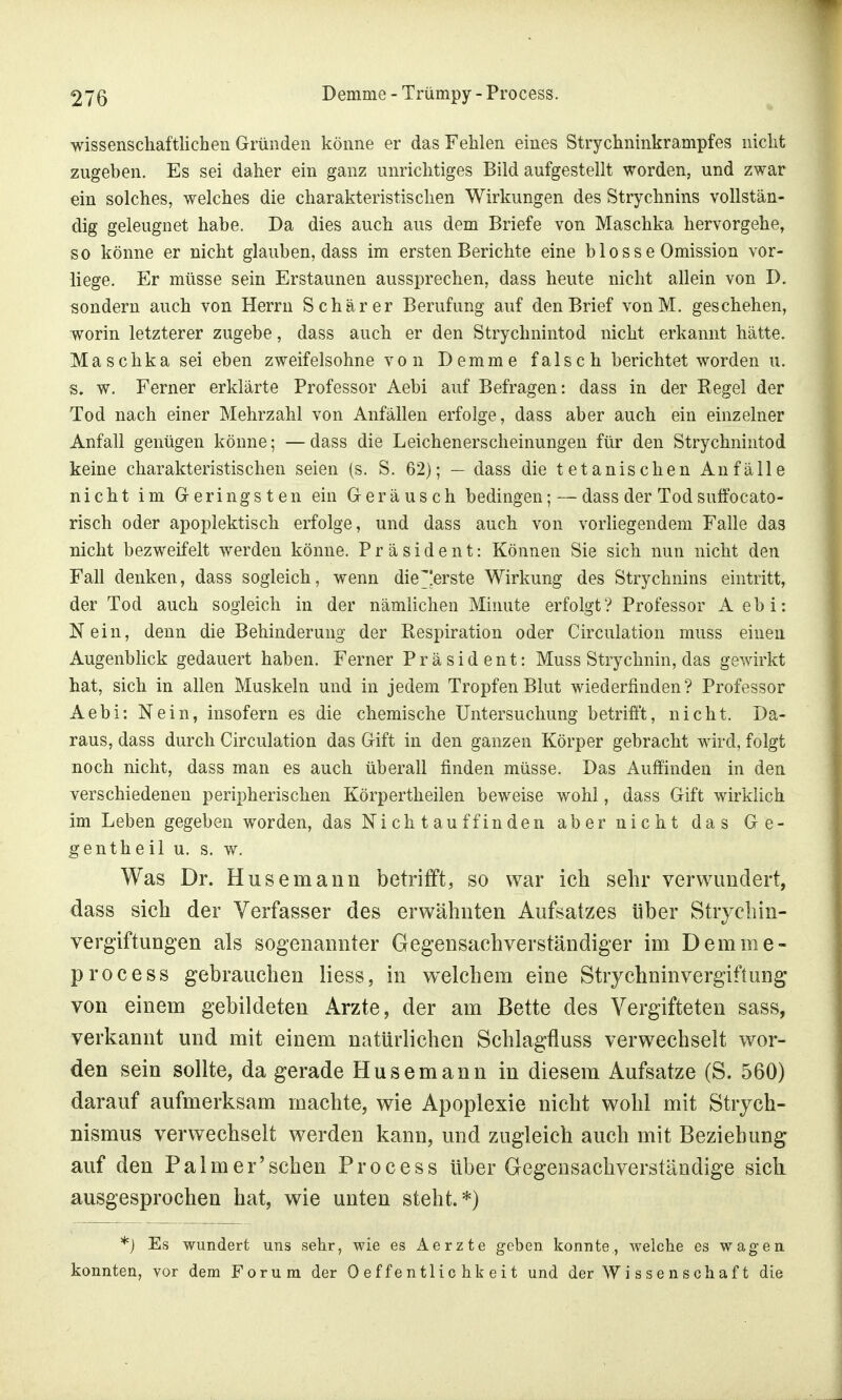 wissenschaftlichen Gründen könne er das Fehlen eines Strychninkrampfes nicht zugeben. Es sei daher ein ganz unrichtiges Bild aufgestellt worden, und zwar ein solches, welches die charakteristischen Wirkungen des Strychnins vollstän- dig geleugnet habe. Da dies auch aus dem Briefe von Maschka hervorgehe, so könne er nicht glauben, dass im ersten Berichte eine b 1 o s s e Omission vor- liege. Er müsse sein Erstaunen aussprechen, dass heute nicht allein von D. sondern auch von Herrn Schär er Berufung auf den Brief vonM. geschehen, worin letzterer zugebe, dass auch er den Stryclmintod nicht erkannt hätte. Maschka sei eben zweifelsohne von Demme falsch berichtet worden u. s. w. Ferner erklärte Professor Aebi auf Befragen: dass in der Regel der Tod nach einer Mehrzahl von Anfällen erfolge, dass aber auch ein einzelner Anfall genügen könne; —dass die Leichenerscheinungen für den Strychnintod keine charakteristischen seien (s. S. 62); — dass die tetanischen Anfälle nicht im Geringsten ein Geräusch bedingen; — dass der Tod suffocato- risch oder apoplektisch erfolge, und dass auch von vorliegendem Falle das nicht bezweifelt werden könne. Präsident: Können Sie sich nun nicht den Fall denken, dass sogleich, wenn die^'erste Wirkung des Strychnins eintritt, der Tod auch sogleich in der nämlichen Minute erfolgt ? Professor Aebi: Nein, denn die Behinderung der Respiration oder Circulation muss einen Augenblick gedauert haben. Ferner Präsident: Muss Strychnin, das gewirkt hat, sich in allen Muskeln und in jedem Tropfen Blut wiederfinden? Professor Aebi: Nein, insofern es die chemische Untersuchung betrifft, nicht. Da- raus, dass durch Circulation das Gift in den ganzen Körper gebracht wird, folgt noch nicht, dass man es auch überall finden müsse. Das Auffinden in den verschiedenen peripherischen Körpertheilen beweise wohl, dass Gift wirklich im Leben gegeben worden, das Ni ch t au ff in den aber nicht das Ge- gentheil u. s. w. Was Dr. Husemann betrifft, so war ich sehr verwundert, dass sich der Verfasser des erwähnten Aufsatzes über Strychin- vergiftungen als sogenannter Gegensachverständiger im Demme- process gebrauchen Hess, in welchem eine Stryehninvergiftung von einem gebildeten Arzte, der am Bette des Vergifteten sass, verkannt und mit einem natürlichen Schlagfluss verwechselt wor- den sein sollte, da gerade Husemann in diesem Aufsatze (S. 560) darauf aufmerksam machte, wie Apoplexie nicht wohl mit Stiych- nismus verwechselt werden kann, und zugleich auch mit Beziehung auf den Palm er'sehen Process über Gegensachverständige sich ausgesprochen hat, wie unten steht.*) *) Es wundert uns sehr, wie es Aerzte geben konnte, welche es wagen konnten, vor dem Forum der Oeffentlie hkeit und der Wissenschaft die